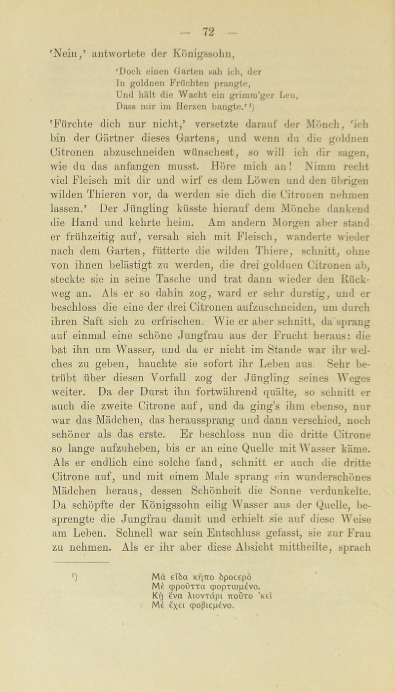 'Nein,’ antwortete der Königssohn, 'Doch einen Garten nali ieli, der In goldnen Früchten prangte, Und hält die Wacht ein grimm’ger I^eu, DiUiB mir im Herzen hangUi.’ 'Fürchte dich nur nicht,’ versetzte darauf der Mönch, 'ich bin der Gärtner dieses Gartens, und wenn du die goldneri Citronen abzuschneiden wünschest, so will ich dir sagen, wie du das anfangen musst. Höre mich an! Nimm recht viel Fleisch mit dir und wirf es dem Löwen und den übrigen wilden Thieren vor, da werden .sie dich die Citronen nehmen lassen.’ Der Jüngling küsste hierauf dem Mönche dankend die Hand und kehrte heim. Am andern Morgen aber stand er frühzeitig auf, versah sich mit Fleisch, wanderte wieder nach dem Garten, fütterte die wilden Thiere, schnitt, ohne von ihnen belästigt zu werden, die drei goldiien Citronen ab, steckte sie in seine Tasche und trat daun wieder den Rück- weg an. Als er so dahin zog, ward er sehr durstig, und er beschloss die eine der drei Citronen aufzuschneiden, um durch ihren Saft sich zu erfrischen. Wie er aljer schnitt, da sprang auf einmal eine schöne Jungfrau aus der Frucht heraus: die bat ihn um Wasser, und da er nicht im Stande war ihr wel- ches zu geben, hauchte sie sofort ihr Leben aus. Sehr be- trübt über diesen Vorfall zog der Jüngling seines AVeges weiter. Da der Durst ihn fortwährend quälte, so schnitt er auch die zweite Citi-one auf, und da ging’s ihm ebenso, nur war das Mädchen, das heraussprang und dann verschied, noch schöner als das erste. Er beschloss nun die dritte Citrone so lange aufzuheben, bis er an eine Quelle mitAA asser käme. Als er endlich eine solche fand, schnitt er auch die dritte Citrone auf, und mit einem Male sprang ein wunderschönes Mädchen heraus, dessen Schönheit die Sonne verdunkelte. Da schöpfte der Königssohn eilig AA’^asser aus der Quelle, be- sprengte die Jungfrau damit und erhielt sie auf diese AVeise am Leben. Schnell war sein Entschluss gefasst, sie zur Frau zu nehmen. Als er ihr aber diese Al)sicht mittheilte, sprach ') Mci 6töa KÜTTo bpocepö q)poÜTTa q)opTiU|advo, Kt]) tva XiovTÖpi nouTo ’Kti N\i q)oßicp4vo.