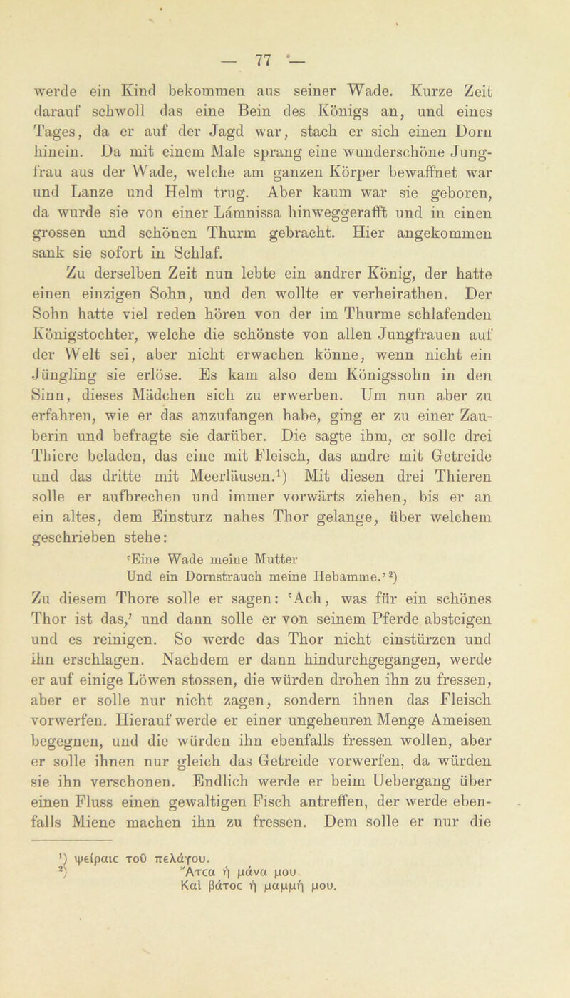 werde ein Kind bekommen aus seiner Wade. Kurze Zeit darauf schwoll das eine Bein des Königs an, und eines Tages, da er auf der Jagd war, stach er sich einen Dorn hinein. Da mit einem Male sprang eine wunderschöne Jung- frau aus der Wade, welche am ganzen Körper bewaffnet war und Lanze und Helm trug. Aber kaum war sie geboren, da wurde sie von einer Lamnissa hinweggerafift und in einen grossen und schönen Thurm gebracht. Hier angekommen sank sie sofort in Schlaf. Zu derselben Zeit nun lebte ein andrer König, der hatte einen einzigen Sohn, und den wollte er verheirathen. Der Sohn hatte viel reden hören von der im Thurme schlafenden Königstochter, welche die schönste von allen Jungfrauen auf der Welt sei, aber nicht erwachen könne, wenn nicht ein .Jüngling sie erlöse. Es kam also dem Königssohn in den Sinn, dieses Mädchen sich zu erwerben. Um nun aber zu erfahren, wie er das anzufangen habe, ging er zu einer Zau- berin und befragte sie darüber. Die sagte ihm, er solle drei Thiere beladen, das eine mit Fleisch, das andre mit Getreide und das dritte mit Meerläusen.^) Mit diesen drei Thieren solle er aufbrechen und immer vorwärts ziehen, bis er an ein altes, dem Einsturz nahes Thor gelange, über welchem geschrieben stehe: 'Eine Wade meine Mutter Und ein Dornstrauch meine Hebamme.’^) Zu diesem Thore solle er sagen: 'Ach, was für ein schönes Thor ist das,’ und dann solle er von seinem Pferde absteigen und es reinigen. So werde das Thor nicht einstürzen und ihn erschlagen. Nachdem er dann hindurchgegangen, werde er auf einige Löwen stossen, die würden drohen ihn zu fressen, aber er solle nur nicht zagen, sondern ihnen das Fleisch vorwerfen. Hierauf werde er einer ungeheuren Menge Ameisen begegnen, und die würden ihn ebenfalls fressen wollen, aber er solle ihnen nur gleich das Getreide vorwerfen, da würden sie ihn verschonen. Endlich werde er beim Uebergang über einen Fluss einen gewaltigen Fisch antreffen, der werde eben- falls Miene machen ihn zu fressen. Dem solle er nur die ') ipeipaic ToO TreXdvou. *) ■'Axca 11 (.idtva pou Kal ßdxoc ü Mou.