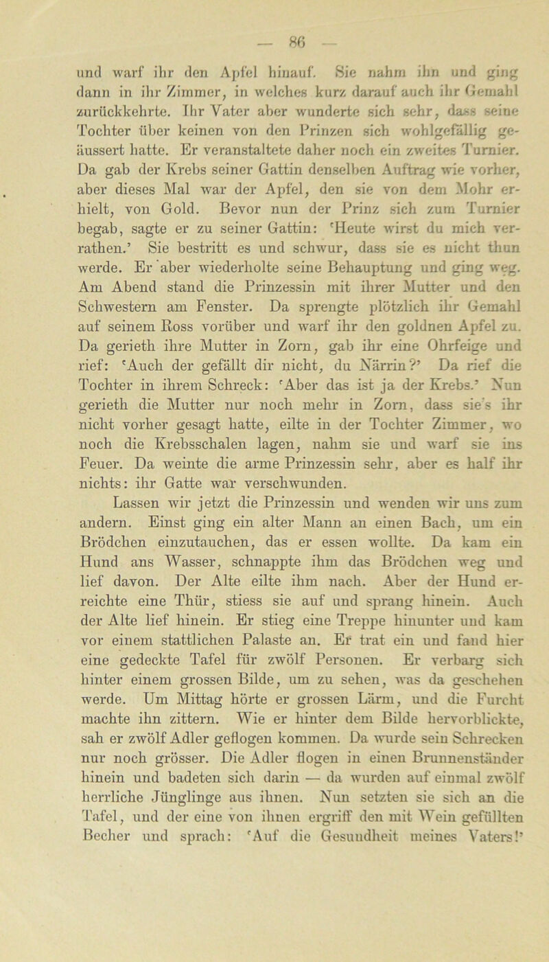 uml warf ihr den Ajifel hinauf. Sie nahm ihn und ging dann in ihr Zimmer, in welches kur/, darauf auch ihr Gemahl üurückkehrte. Ihr Vater aber wunderte sich sehr, dass seine Tochter über keinen von den Prinzen sich wohlgefällig ge- Hussert hatte. Er veranstaltete daher noch ein zweites Turnier. Da gab der Krebs seiner Gattin denselben Auftrag wie vorher, aber dieses Mal war der Apfel, den sie von dem Mohr er- hielt, von Gold. Bevor nun der Prinz .sich zum Turnier begab, sagte er zu seiner Gattin: 'Heute wirst du mich ver- rathen.’ Sie bestritt es und schwur, dass sie es nicht thun werde. Er aber wiederholte seine Behauptung und ging weg. Am Abend stand die Prinzessin mit ihrer Mutter und den Schwestern am Fenster. Da sprengte plötzlich ilir Gemahl auf seinem Ross vorüber und warf ihr den goldnen Apfel zu. Da gerieth ihre Mutter in Zorn, gab ihr eine Ohrfeige und rief: 'Auch der gefällt dir nicht, du Närrin?’ Da rief die Tochter in ihrem Schreck: 'Aber das ist ja der Krebs.’ Nun gerieth die Mutter nur noch mehr in Zorn, dass sie's ihr nicht vorher gesagt hatte, eilte in der Tochter Zimmer, wo noch die Krebsschalen lagen, nahm sie und warf sie ins Feuer. Da weinte die arme Prinzessin sehr, aber es half ihr nichts: ihr Gatte war verschwunden. Lassen wir jetzt die Prinzessin und wenden wir uns zum andern. Einst ging ein alter Mann an einen Bach, um ein Brödchen einzutauchen, das er essen wollte. Da kam ein Hund ans Wasser, schnappte ihm das Brödchen weg und lief davon. Der Alte eilte ihm nach. Aber der Hund er- reichte eine Thür, stiess sie auf und sprang hinein. Auch der Alte lief hinein. Er stieg eine Treppe hinunter und kam vor einem stattlichen Palaste an. Ef trat ein und fand hier eine gedeckte Tafel für zwölf Personen. Er verbarg sich hinter einem grossen Bilde, um zu sehen, was da geschehen werde. Um Mittag hörte er grossen Lärm, und die Furcht machte ihn zittern. Wie er hinter dem Bilde hervorblickte, sah er zwölf Adler geflogen kommen. Da wurde sein Schrecken nur noch grösser. Die Adler flogen in einen Brunnenständer hinein und badeten sich darin — da wurden auf einmal zwölf herrliche Jünglinge aus ihnen. Nun setzten sie sich an die Tafel, und der eine von ihnen ergriff den mit Wein gefüllten Becher und sprach: 'Auf die Gesundheit meines Vaters!’