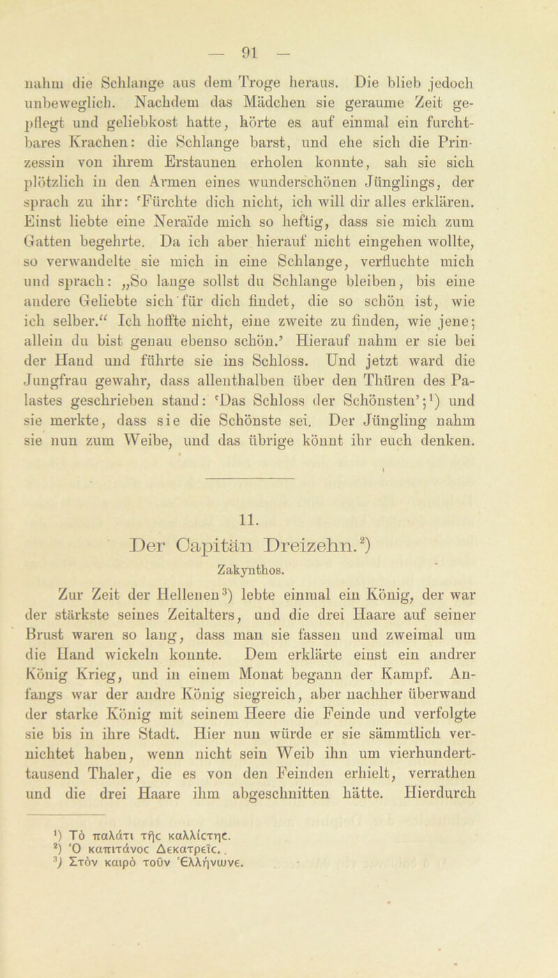 mihm die Sclilaiige aus dem Troge heraus. Die blieb jedoch unbeweglich. Nachdem das Mädchen sie geraume Zeit ge- pflegt und geliebkost hatte, hörte es auf einmal ein furcht- bares Krachen: die Schlange barst, und ehe sich die Prin- zessin von ihrem Erstaunen erholen konnte, sah sie sich plötzlich in den Armen eines wunderschönen Jünglings, der sprach zu ihr: 'Fürchte dich nicht, ich will dir alles erklären. Einst liebte eine Neraide mich so heftig, dass sie mich zum Gatten begehrte. Da ich aber hierauf nicht eingehen wollte, so verwandelte sie mich in eine Schlange, verfluchte mich und sprach: „So lauge sollst du Schlange bleiben, bis eine andere Geliebte sich für dich findet, die so schön ist, wie ich selber.“ Ich hoffte nicht, eine zweite zu finden, wie jene; allein du bist genau ebenso schön.’ Hierauf nahm er sie bei der Hand und führte sie ins Schloss. Und jetzt ward die Jungfrau gewahr, dass allenthalben über den Tliüren des Pa- lastes geschrieben stand: 'Das Schloss der Schönsten’;’) und sie merkte, dass sie die Schönste sei. Der Jüngling nahm sie nun zum Weibe, und das übrige könnt ihr euch denken. 11. Der Capitän Dreizehn.^) Zakyuthos. Zur Zeit der Hellenen^) lebte einmal ein König, der war der stärkste seines Zeitalters, und die drei Haare auf seiner Brust waren so laug, dass mau sie fassen und zweimal um die Hand wickeln konnte. Dem erklärte einst ein andrer König Krieg, und in einem Monat begann der Kampf. An- fangs war der andre König siegreich, aber nachher überwand der starke König mit seinem Heere die Feinde und verfolgte sie bis in ihre Stadt. Hier nun würde er sie sämmtlich ver- nichtet haben, wenn nicht sein Weib ihn um vierhundert- tausend Thaler, die es von den Feinden erhielt, verratheu und die drei Haare ihm abgeschnitten hätte. Hierdurch ’) Tö traXdTi xf^c koWIcttic. *) ‘0 KairiTdvoc AeKaxpeic.. ■’) Ztöv KOipö Toöv '€X\nvuJve.