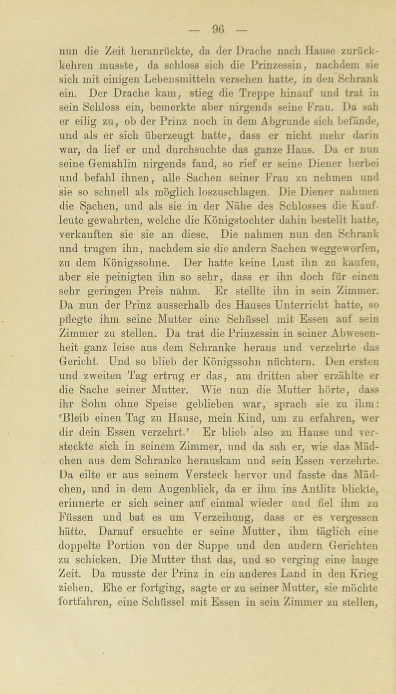 90 nun die Zeit lieranriickte, da der Drache nacli Hause zurüek- kehren musste, da schloss sich die Prinzessin, nachdem sie sich mit einigen Lebensmitteln versehen hatte, in den iSchrank ein. Der Drache kam, stieg die Treppe hinauf und trat in sein Schloss ein, bemerkte aber nirgends seine Frau. Da sah er eilig zu, ob der Prinz noch in dem Abgrunde sich befände, und als er sich überzeugt hatte, dass er nicht mehr darin war, da lief er und durchsuchte das ganze Haus. Da er nun seine Gemahlin nirgends fand, so rief er seine Diener herbei und befahl ihnen, alle Sachen seiner Frau zu nehmen und sie so schnell als möglich loszuschlagen. Die Diener nahmen die Sachen, und als sie in der Nähe des Schlo.sses die Kauf- leute gewahrten, welche die Königstochter dahin bestellt hatte, verkauften sie sie an diese. Die nahmen nun den Schrank und trugen ihn, nachdem sie die andern Sachen weggeworfen, zu dem Königssohne. Der hatte keine Lust ihn zu kaufen, aber sie peinigten ihn so sehr, dass er ihn doch für einen sehr geringen Preis nahm. Er stellte ihn in sein Zimmer. Da nun der Prinz ausserhalb des Hauses Unterricht hatte, so pflegte ihm seine Mutter eine Schüssel mit Essen auf sein Zimmer zu stellen. Da trat die Prinzessin in seiner Abwesen- heit ganz leise aus dem Schranke heraus und verzehrte das Gericht. Und so blieb der Königssohn nüchtern. Den ersten und zweiten Tag ertrug er das, am dritten aber erzählte er die Sache seiner Mutter. Wie nun die Mutter hörte, dass ihr Sohn ohne Speise geblieben war, sprach sie zu ihm: ^Bleib einen Tag zu Hause, mein Kind, um zu erfahren, wer dir dein Essen verzehrt.’ Er blieb also zu Hause und ver- steckte sich in seinem Zimmer, und da sah er, wie das Mäd- chen aus dem Schranke herauskam uud sein Essen verzehrte. Da eilte er aus seinem Versteck hervor und fasste das ^läd- chen, und in dem Augenblick, da er ihm ins Antlitz blickte, erinnerte er sich seiner auf einmal wieder und fiel ihm zu Füssen und bat es um Verzeihuug, dass er es vergessen hätte. Darauf ersuchte er seiue Mutter, ihm täglich eine doppelte Portion von der Suppe und den andern Gerichten zu schicken. Die Mutter that das, uud so verging eine lange Zeit. Da musste der Prinz in ein anderes Land in den Krieg ziehen. Ehe er foi'tging, sagte er zu seiner Mutter, sie möchte fortfahren, eine Schüssel mit Essen in sein Zimmer zu stellen.