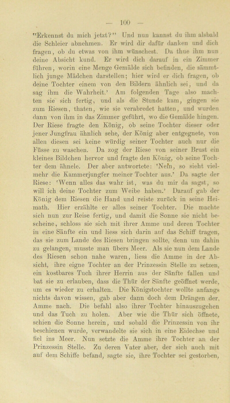 Erkennst du mich jetztV” Und nun kannst du ihm alsl^ld die Schleier abnehnien. Er wird dir dafür danken und dich fra<ien, oh du etwas von ihm wünscliest. Üa thue ihm nun deine Absicht kund. Er wird dich darauf in ein Zimmer führen, worin eine Menge Gemälde sich befinden, die säramt- lich junge Mädchen darstellen; hier wird er dich fragen, ob deine Tochter einem von den Bildern ähnlich sei, und da sag ihm die Wahrheit.’ Ara folgenden Tage also mach- ten sie sich fertig, und als die Stunde kam, gingen sie zum Riesen, thaten, wie sie verabredet hatten, und wurden dann von ihm in das Zimmer geführt, wo die Gemälde hingen. Der Riese fragte den König, ob seine Tochter dieser oder jener Jungfrau ähnlich sehe, der König aber entgegnete, von allen diesen sei keine würdig seiner Tochter auch nur die Füsse zu waschen. Da zog der Riese von seiner Brost ein kleines Bildchen hervor und fragte den König, ob seine Toch- ter dem ähnele. Der aber antwortete; 'Nefn, so sieht viel- mehr die Kammerjungfer meiner Tochter aus.’ Da sagte der Riese: 'Wenn alles das wahr ist, was du mir da sagst, so will ich deine Tochter zum Weibe haben.’ Darauf gab der König dem Riesen die Hand und reiste zurück in seine Hei- math. Hier erzählte er alles seiner Tochter. Die machte sich nun zur Reise fertig, und damit die Sonne sie nicht be- scheine, schloss sie sich mit ihrer Amme und deren Tochter in eine Sänfte ein und Hess sich darin auf das Schiff tragen, das sie zum Lande des Riesen bringen sollte, denn um dahin zu gelangen, musste man übers Meer. Als sie nun dem Lande des Riesen schon nahe waren, Hess die Amme in der Ab- sicht, ihre eigne Tochter an der Prinzessin Stelle zu setzen, ein kostbares Tuch ihrer Herrin aus der Sänfte fallen und bat sie zu erlauben, dass die Thür der Sänfte geöffnet werde, um es wieder zu erhalten. Die Königstochter wollte anfangs nichts davon wissen, gab aber dann doch dem Drängen der. Amme nach. Die befahl also ihrer Tochter hinauszugehen und das Tuch zu holen. Aber wie die Thür sich öffnete, schien die Sonne herein, und sobald die Prinzessin von ihr beschienen wurde, verwandelte sie sich in eine Eidechse und fiel ins Meer. Nun setzte die Amme ihre Tochter an der Prinzessin Stelle. Zu deren Vater aber, der sich auch mit auf dem Schifte befand, sagte sie, ihre Tochter sei gestorben.