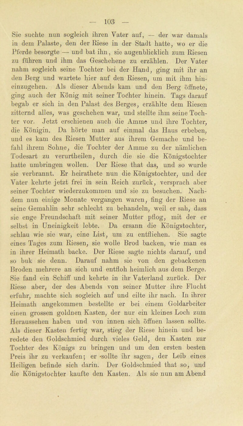 Sie suchte uuu sogleich ihren Vater auf, — der war damals in dem Palaste, den der Riese in der Stadt hatte, wo er die Pferde besorgte — und hat ihn, sie augenblicklich zum Riesen zu führen und ihm das Geschehene zu erzählen. Der Vater nahm sogleich seine Tochter bei der Hand, ging mit ihr an den Berg und wartete hier auf den Riesen, um mit ihm hin- einzugehen. Als dieser Abends kam und den Berg öffnete, ging auch der König mit seiner Tochter hinein. Tags darauf begab er sich in den Palast des Berges, erzählte dem Riesen zitternd alles, was geschehen war, und stellte ihm seine Toch- ter vor. Jetzt erschienen auch die Amme und ihre Tochter, die Königin. Da hörte man auf einmal das Haus erbeben, und es kam des Riesen Mutter aus ihrem Gemache und be- fahl ihrem Sohne, die Tochter der Amme zu der nämlichen Todesart zu verurtheilen, durch die sie die Königstochter hatte umbringen wollen. Der Riese that das, und so wurde sie verbrannt. Er heirathete nun die Königstochter, und der Vater kehrte jetzt frei in sein Reich zurück, versprach aber seiner Tochter wiederzukommen und sie zu besuchen. Nach- dem nun einige Monate vergangen waren, fing der Riese an seine Gemahlin sehr schlecht zu behandeln, weil er sah, dass sie enge Freundschaft mit seiner Mutter pflog, mit der er selbst in Uneinigkeit lebte. Da ersann die Königstochter, schlau wie sie war, eine List, um zu entfliehen. Sie sagte eines Tages zum Riesen, sie wolle Brod backen, wie man es in ihrer Heimath backe. Der Riese sagte nichts darauf, und so buk sie denn. Darauf nahm sie von den gebackenen Broden mehrere an sich und entfloh heimlich aus dem Berge. Sie fand ein Schiff und kehrte in ihr Vaterland zurück. Der Riese aber, der des Abends von seiner Mutter ihre Flucht erfuhr, machte sich sogleich auf und eilte ihr nach. In ihrer Heimath angekommen bestellte er bei einem Goldarbeiter einen grossen goldnen Kasten, der nur ein kleines Loch zum Heraussehen haben und von innen sich öffnen lassen sollte. Als dieser Kasten fertig war, stieg der Riese hinein und be- redete den Goldschmied durch vieles Geld, den Kasten zur Tochter des Königs zu bringen und um den ersten besten Preis ihr zu verkaufen; er -sollte ihr sagen, der Leib eines Heiligen befinde sich darin. Der Goldschmied that so, und die Königstochter kaufte den Kasten. Als sie nun am Abend