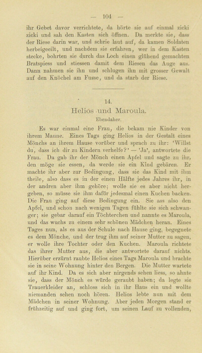 ilir Gebet davor verriclitete, da hörte sie auf eijimal zicki zicki und sah den Kasten sich öffnen. Da merkte sie, dass der Riese darin war, und sclirie laut auf, da kamen Soldaten lierbeigeeilt, und nachdem sie erfahren, wer in dem Kasten stecke, bohrten sie durch das Loch einen glühend gemachten ßratspiess und stiessen damit dem Riesen das Auge aus. Dann nahmen sie ihn und schlugen ihn mit grosser Gewalt auf den Knöchel am Fusse, und da starb der Riese. 14. Helios amd Maroula. Ebendaher. Es war einmal eine Frau, die bekam nie Kinder von ihrem Maiine. Eines Tags ging Helios in der Gestalt eines Mönchs an ihrem Hause vorüber und sprach zu ihr: 'Willst du, dass ich dir zu Kindern verhelfe ? ’ — 'Ja’, antwortete die Frau. Da gab ihr der Mönch einen Apfel und sagte zu ihr, den möge sie essen, da werde sie ein Kind gebären. Er machte ihr aber zur Bedingung, dass sie das Kind mit ihm theile, also dass es in der einen Hälfte jedes Jahres ilir, in der andren aber ihm gehöre; wolle sie es aber nicht her- geben, so müsse sie ihm dafür jedesmal einen Kuchen backen. Die Frau ging auf diese Bedingung ein. Sie ass also den Apfel, und schon nach wenigen Tagen fühlte sie sich schwan- ger; sie gebar darauf ein Töchterchen und nannte es Maroula, und das wuchs zu einem sehr schönen Mädchen heran. Eines Tages nun, als es aus der Schule nach Hause ging, begegnete es dem Mönche, und der trug ihm auf seiner Mutter zu sagen, er wolle ihre Tochter oder den Kuchen. Maroula richtete das ihrer Mutter aus, die aber antwortete darauf nichts. Hierüber erzürnt raubte Helios eines Tags Maroula und brachte sie in seine Wohnung hinter den Bergen. Die Mutter wartete auf ihr Kind. Da es sich aber nirgends sehen Hess, so ahnte sie, dass der Mönch es würde geraubt haben; da legte sie Trauerkleider an, schloss sich in ihr Haus ein und wollte niemanden sehen noch hören. Helios lebte nun mit dem Mädchen in seiner Wohnung. Aber jeden Morgen stand er frühzeitig auf und ging fort, um seinen Lauf zu vollenden.