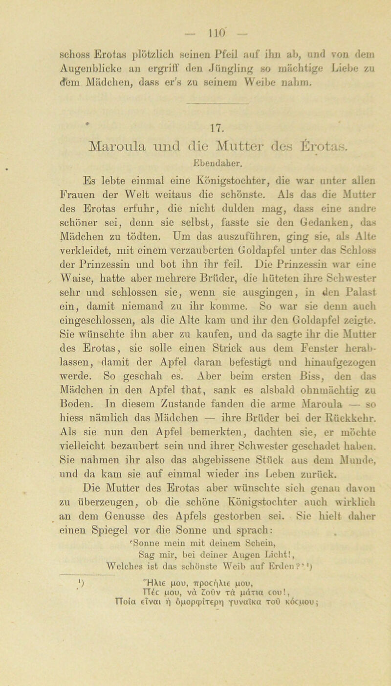 schoss Eroias plötzlich seinen Pfeil auf ihn ah, und von dem Augenblicke an ergrilf den Jüngling so mächtige Liebe zu d'em Mädchen, dass er’s zu seinem Weibe nahm. Maroula und die Muttei* de.s ßrota,s. Ebeudaber. Es lebte einmal eine Königstochter, die war unter allen Frauen der Welt weitaus die schönste. Als das die Mutter des Erotas erfuhr, die nicht dulden mag, dass eine andre schöner sei, denn sie selbst, fasste sie den Gedanken, das Mädchen zu tödten. Um das auszuführen, ging sie, als Alte verkleidet, mit einem verzauberten Goldapfel unter das Schloss der Prinzessin und bot ihn ihr feil. Die Prinzessin war eine , Waise, hatte aber mehrere Brüder, die hüteten ihre Schwester sehr und schlossen sie, wenn sie ausgingen, in den Palast ein, damit niemand zu ihr komme. So war sie denn auch eingeschlossen, als die Alte kam und ihr den Goldapfel zeigte. Sie wünschte ihn aber zu kaufen, und da sagte ihr die Mutter des Erotas, sie solle einen Strick aus dem Fenster herab- lassen, damit der Apfel daran befestigt und hinaufgezogen werde. So geschah es. Aber beim ersten Biss, den das Mädchen in den Apfel that, sank es alsbald ohnmächtig zu Boden. In diesem Zustande fanden die arme Maroula — so hiess nämlich das Mädchen — ihre Brüder bei der Rückkehr. Als sie nun den Apfel bemerkten, dachten sie, er möchte vielleicht bezaubert sein und ihrer Schwester geschadet haben. Sie nahmen ihr also das abgebissene Stück aus dem Munde, und da kam sie auf einmal wieder ins Leben zurück. Die Mutter des Erotas aber wünschte sich genau davon zu überzeugen, ob die schöne Königstochter auch wirklich an dem Genüsse des Apfels gestorben sei. Sie hielt daher einen Spiegel vor die Sonne und sprach: 'Sonne mein mit deinem Schein, Sag mir, bei deiner Angen Licht!, Welches ist das schönste Weib auf Erden?’'j ') HXie fiou, TTpooiXie |iou, TT4c Mou, vd Coüv xA pdxia con!, TToia eTvai ü A|uop9(Tcp)] YuvaiKO xoö KÖcpou;