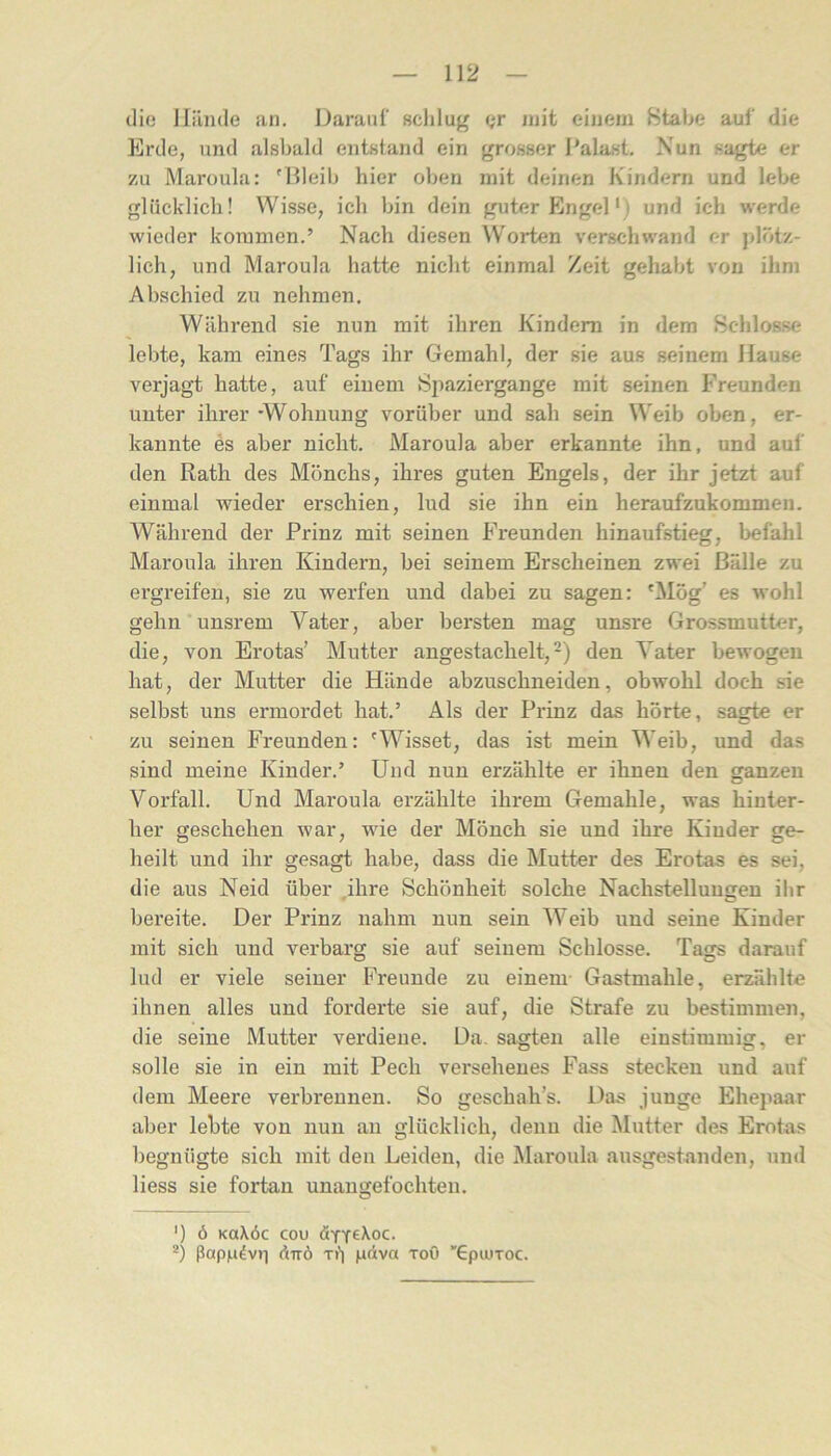 die lliinde an. Darauf ßclilug Qr mit einem Stabe auf die Erde, und alsbald entstand ein grosser Palast. Nun sagte er zu Maroula: 'Illeib hier oben mit deinen Kindern und lebe glücklich! Wisse, ich bin dein guter Engel* *) und ich werde wieder kommen.’ Nach diesen Worten verschwand er plötz- lich, und Maroula hatte nicht einmal Zeit gehabt von ihm Abschied zu nehmen. Während sie nun mit ihren Kindern in dem Schlosse lebte, kam eines Tags ihr Gemahl, der sie aus seinem Hause verjagt hatte, auf einem Spaziergange mit seinen Freunden unter ihrer'Wohnung vorüber und sah sein Weib oben, er- kannte es aber nicht. Maroula aber erkannte ihn, und auf den Rath des Mönchs, ihres guten Engels, der ihr jetzt auf einmal wieder erschien, lud sie ihn ein heraufzukommen. AVährend der Prinz mit seinen Freunden hinaufstieg, befahl Maroula ihren Kindern, bei seinem Erscheinen zwei Bälle zu ei’greifen, sie zu werfen und dabei zu sagen: 'Mög’ es wohl gehn unsrem Vater, aber bersten mag unsre Grossmutter, die, von Erotas’ Mutter angestachelt,-) den Vater bewogen hat, der Mutter die Hände abzuschneiden, obwohl doch sie selbst uns ermordet hat.’ Als der Prinz das hörte, sagte er zu seinen Freunden: 'Wisset, das ist mein Weib, und das sind meine Kinder.’ Und nun erzählte er ihnen den ganzen Vorfall. Und Maroula erzählte ihrem Gemahle, was hinter- her geschehen war, wie der Mönch sie und ihre Kinder ge- heilt und ihr gesagt habe, dass die Mutter des Erotas es sei, die aus Neid über .ihre Schönheit solche Nachstellungen ihr bereite. Der Prinz nahm nun sein Weib und seine Kinder mit sich und verbarg sie auf seinem Schlosse. Tags darauf lud er viele seiner Freunde zu einem- Gastmahle, erzählte ihnen alles und forderte sie auf, die Strafe zu bestimmen, die seine Mutter verdiene. Da. sagten alle einstimmig, er solle sie in ein mit Pech versehenes Fass stecken und auf dem Meere verbrennen. So geschah’s. Das junge Ehepaar aber lebte von nun an glücklich, denn die Mutter des Erotas begnügte sich mit den Leiden, die Maroula ausgestanden, und Hess sie fortan unangefochten. O ') Ö KOXÖC COU *) ßapn4v>i ÜTTÖ T») ndva toO 'Gpiuroc.