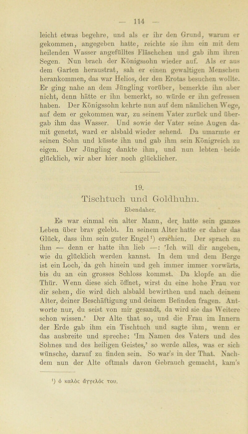 leiclit etwas begehre, und als er ihr den Grund, warum er gekommen, angegeben hatte, reichte sie ihm ein mit dem heilenden Wasser angefülltes Fläschchen und gab ihm ihren Segen. Nun brach der Königssohn wieder auf. Als er aus dem Garten heraustrat, sah er einen gewaltigen Menschen herankommen, das war Helios, der den Erotas besuchen wollte. Er ging nahe an dem Jüngling vorüber, bemerkte ihn al>er nicht, denn hätte er ihn bemerkt, so würde er ihn gefressen haben. Der Königssohn kehrte nun auf dem nämlichen Wege, auf dem er gekommen war, zu seinem Vater zurück und über- gab ihm das Wasser. Und sowde der Vater seine Augen da- mit genetzt, ward er alsbald wieder sehend. Da umarmte er seinen Sohn und küsste ihn und gab ihm sein Königreich zu eigen. Der Jüngling dankte ihm, und nun lebten - beide glücklich, wir aber hier noch glücklicher. 19. Tischtuch, und Goldhuhn. Ebendaher. Es war einmal ein alter Mann, der hatte sein ganzes Leben über brav gelebt. In seinem Alter hatte er daher das Glück, dass ihm sein guter Engel ’) erschien. Der sprach zu ihm — denn er hatte ihn lieb —: Hch will dir angebeu, wie du glücklich werden kannst. In dem und dem Berge ist ein Loch,' da geh hinein und geh immer immer vorwärts, bis du an ein grosses Schloss kommst. Da klopfe au die Thür. Wenn diese sich öffnet, wirst du eine hohe Frau vor dir sehen, die wird dich alsbald bewirthen und nach deinem Alter, deiner Beschäftigung und deinem Befinden fragen. Ant- worte nur, du seist von mir gesandt, da wird sie das Weitere schon wissen.’ Der Alte that so, und die Frau im Innern der Erde gab ihm ein Tischtuch und sagte ihm, wenn er das ausbreite und spreche: 'Im Namen des Vaters und des Sohnes und des heiligen Geistes,’ so werde alles, was er sich wünsche, darauf zu finden sein. So war’s in der That. Nach- dem nun der Alte oftmals davon Gebrauch gemacht, kam’s ') Ö KOXÖC TOU.