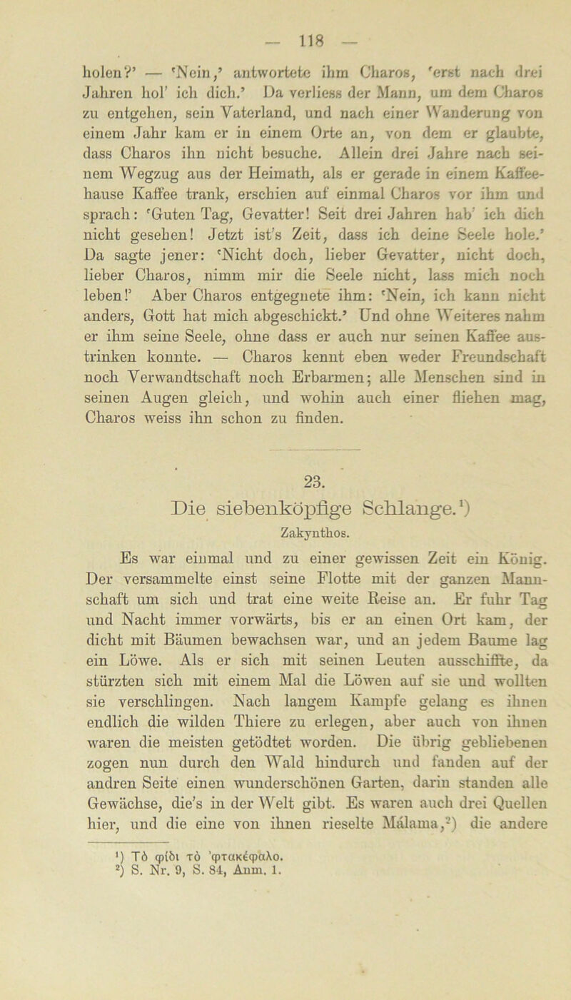 holenV’ — 'Nein,’ antwortete ihm Charos, 'erst nach <lrei Jahren hol’ ich dich.’ Da verliess der Mann, um dem Charos zu entgehen, sein Vaterland, und nach einer Wanderung von einem Jahr kam er in einem Orte an, von dem er glaubte, dass Charos ihn nicht besuche. Allein drei Jahre nach sei- nem Wegzug aus der Heimath, als er gerade in einem Kaö'ee- hause Kaffee trank, erschien auf einmal Charos vor ihm und sprach: 'Guten Tag, Gevatter! Seit drei Jahren hab’ ich dich nicht gesehen! Jetzt ist’s Zeit, dass ich deine Seele hole.’ Da sagte jener: 'Nicht doch, lieber Gevatter, nicht doch, lieber Charos, nimm mir die Seele nicht, lass mich noch leben!’ Aber Charos entgegnete ihm: 'Nein, ich kann nicht anders, Gott hat mich abgeschickt.’ Und ohne Weiteres nahm er ihm seine Seele, ohne dass er auch nur seinen Kaffee aus- trinken konnte. — Charos kennt eben weder Freundschaft noch Verwandtschaft noch Erbarmen; alle Menschen sind in seinen Augen gleich, und wohin auch einer fliehen mag, Charos weiss ihn schon zu finden. 23. Die siebenköpfige Scblaiige. * *) Zakyuthos. Es war einmal und zu einer gewissen Zeit ein König. Der versammelte einst seine Flotte mit der ganzen Mann- schaft um sich und trat eine weite Reise an. Er fuhr Tag und Nacht immer vorwärts, bis er an einen Ort kam, der dicht mit Bäumen bewachsen war, und an jedem Baume lag ein Löwe. Als er sich mit seinen Leuten ausschiflfte, da stürzten sich mit einem Mal die Löwen auf sie und wollten sie verschlingen. Nach langem Kampfe gelang es ihnen endlich die wilden Thiere zu erlegen, aber auch von ihnen waren die meisten getödtet worden. Die übrig gebliebenen zogen nun durch den AVald hindurch und fanden auf der andren Seite einen wunderschönen Garten, darin standen alle Gewächse, die’s in der Welt gibt. Es waren auch drei Quellen hier, und die eine von ihnen rieselte Mälama,') die andere ') Tö (p{bi TÖ ’qpTOK^cpaXo. *) S. Nr. 9, S. 84, Aum. 1.