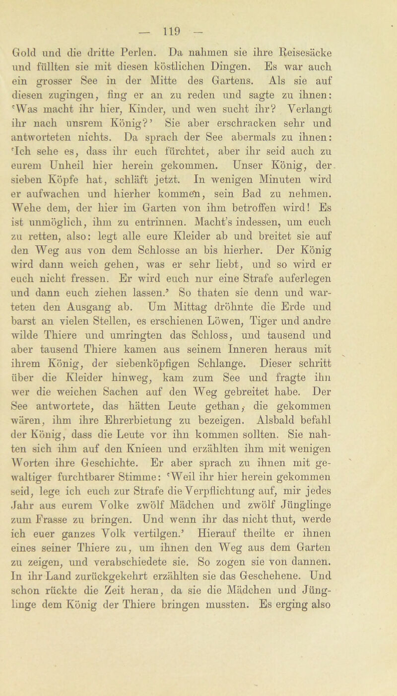 Gold und die dritte Perlen. Da nahmen sie ihre Reisesäcke und füllten sie mit diesen köstlichen Dingen. Es war auch ein grosser See in der Mitte des Gartens. Als sie auf diesen zugingen, fing er an zu reden und sagte zu ihnen: 'Was macht ihr hier, Kinder, und wen sucht ihr? Verlangt ihr nach unsrem König?’ Sie aber erschracken sehr und antworteten nichts. Da sprach der See abermals zu ihnen: 'Ich sehe es, dass ihr euch fürchtet, aber ihr seid auch zu eurem Unheil hier herein gekommen. Unser König, der sieben Köpfe hat, schläft jetzt. In wenigen Minuten wird er aufwachen und hierher kommeii, sein Bad zu nehmen. Wehe dem, der hier im Garten von ihm betroffen wird! Es ist unmöglich, ihm zu entrinnen. Macht's indessen, um euch zu retten, also: legt alle eure Kleider ab und breitet sie auf den Weg aus von dem Schlosse an bis hierher. Der König wird dann weich gehen, was er sehr liebt, und so wird er euch nicht fressen. Er wird euch nur eine Strafe auferlegen und dann euch ziehen lassen.’ So thaten sie denn und war- teten den Ausgang ab. Um Mittag dröhnte die Erde und barst an vielen Stellen, es erschienen Löwen, Tiger und andre wilde Thiere und umringten das Schloss, und tausend und aber tausend Thiere kamen aus seinem Inneren heraus mit ihrem König, der siebenköpfigen Schlange. Dieser schritt über die Kleider hinweg, kam zum See und fragte ihn wer die weichen Sachen auf den Weg gebreitet habe. Der See antwortete, das hätten Leute gethan,- die gekommen wären, ihm ihre Ehrerbietung zu bezeigen. Alsbald befahl der König, dass die Leute vor ihn kommen sollten. Sie nah- ten sich ihm auf den Knieen und erzählten ihm mit wenigen Worten ihre Geschichte. Er aber sprach zu ihnen mit ge- waltiger furchtbarer Stimme: 'Weil ihr hier herein gekommen seid, lege ich euch zur Strafe die Verpflichtung auf, mir jedes .Jahr aus eurem Volke zwölf Mädchen und zwölf Jünglinge zum Prasse zu bringen. Und wenn ihr das nicht thut, werde ich euer ganzes Volk vertilgen.’ Hierauf theilte er ihnen eines seiner Thiere zu, um ihnen den Weg aus dem Garten zu zeigen, und verabschiedete sie. So zogen sie von dannen. In ihr Land zurückgekehrt erzählten sie das Geschehene. Und schon rückte die Zeit heran, da sie die Mädchen und Jüng- linge dem König der Thiere bringen mussten. Es erging also