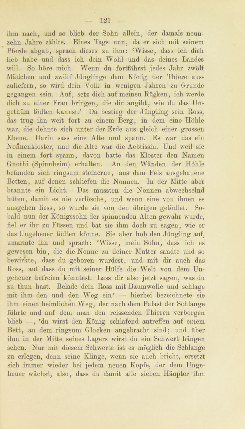 ihm iiacli, und so blieb der Sohn allein, der damals neuu- zebn Jahre zählte. Eines Tags nun, da er sich mit seinem Pferde abgab, sprach dieses zu ihm: 'Wisse, dass ich dich lieb habe und dass ich dein Wohl und das deines Landes will. So höre mich. Wenn du fortfäbrst jedes Jahr zwölf Mädchen und zwölf Jünglinge dem König der Thiere aus- zuliefern, so wird dein Volk in wenigen Jahren zu Grunde gegangen sein. Auf, setz dich auf meinen Rücken, ich werde dich zu einer Frau bringen, die dir angibt, wie du das ün- gethüm tödten kannst.’ Da bestieg der Jüngling sein Ross, das trug ihn weit fort zu einem Berg, in dem eine Höhle war, die dehnte sich unter der Erde aus gleich einer grossen Ebene. Darin sass eine Alte und spann. Es war das ein Nonnenkloster, und die Alte war die Aebtissin. Und weil sie in einem fort spann, davon hatte das Kloster den Namen Gnothi (Spinnheim) erhalten. An den Wänden der Höhle befanden sich ringsum steinerne, aus dem Fels ausgehauene Betten, auf denen schliefen die Nonnen. In der Mitte aber brannte ein Licht. Das mussten die Nonnen abwechselnd hüten, damit es nie verlösche, und wenn eine von ihnen es ausgehen Hess, so wurde sie von den übrigen getödtet. So- bald nun der Königssohn der spinnenden Alten gewahr wurde, fiel er ihr zu Füssen und bat sie ihm doch zu sagen, wie er das Ungeheuer tödten könne. Sie aber hob den Jüngling auf, umajrmte ihn und sprach: 'Wisse, mein Sohn, dass ich es gewesen bin, die die Nonne zu deiner Mutter sandte und so bewirkte, dass du geboren wurdest, und mit dir auch das Ross, auf dass du mit seiner Hülfe die Welt von dem Un- geheuer befreien könntest. Lass dir also jetzt sagen, was du zu thun hast. Belade dein Ross mit Baumwolle und schlage mit ihm den und den Weg ein’ — hierbei bezeichnete sie ihm einen heimlichen Weg, der nach dem Palast der Schlange führte und auf dem man den reissenden Thieren verborgen blieb —, 'du wirst den König schlafend antreffen auf einem Bett, an dem ringsum Glocken angebracht sind; und über ihm in der Mitte seines Lagers wirst du ein Schwert hängen sehen. Nur mit diesem Schwerte ist es möglich die Schlange zu erlegen, denn seine Klinge, wenn sie auch bricht, ersetzt sich immer wieder bei jedem neuen Kopfe, der dem Unge- heuer wächst, also, dass du damit alle sieben Häupter ihm