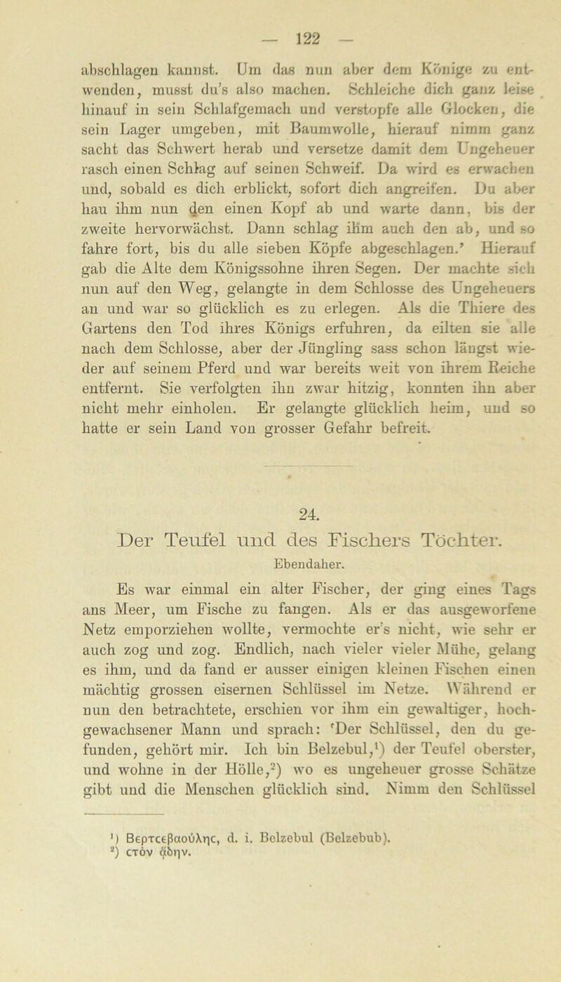 abschlageu kauiist. Um das nun aber dem Könige zu ent- wenden, musst du’s also machen. Schleiche dich ganz leise hinauf in sein Schlafgemach und verstopfe alle Glocken, die sein Lager umgeben, mit Baumwolle, hierauf nimm ganz sacht das Schwert herab und versetze damit dem Ungeheuer rasch einen Schlag auf seinen Schweif. Da wird es erwachen und, sobald es dich erblickt, sofort dich angreifen. Du al>er hau ihm nun den einen Kopf ab und warte dann, bis der zweite hervorwächst. Dann schlag ihm auch den ab, und so fahre fort, bis du alle sieben Köpfe abgeschlagen.’ Hierauf gab die Alte dem Königssohne ihi'en Segen. Der machte sich nun auf den Weg, gelangte in dem Schlosse des Ungeheuers au und war so glücklich es zu erlegen. Als die Thiere des Gartens den Tod ihres Königs erfuhren, da eüten sie alle nach dem Schlosse, aber der Jüngling sass schon längst wie- der auf seinem Pferd und war bereits w'eit von ihrem Reiche entfernt. Sie veifolgten ihn zwar hitzig, konnten ihn aber nicht mehr einholeu. Er gelangte glücklich heim, und so hatte er sein Land von grosser Gefahr befreit. 24. Der Teufel und des Fischers Töchter. Ebendaher. Es war einmal ein alter Fischer, der ging eines Tags ans Meer, um Fische zu fangen. Als er das ausgeworfene Netz emporziehen wollte, vermochte er’s nicht, wie sehr er auch zog und zog. Endlich, nach vieler vieler Mühe, gelang es ihm, und da fand er ausser einigen kleinen Fischen einen mächtig grossen eisernen Schlüssel im Netze. Während er nun den betrachtete, erschien vor ihm ein gewaltiger, hoch- gewachsener Mann und sprach: 'Der Schlüssel, den du ge- funden, gehört mir. Ich bin Belzebul,') der Teufel oberster, und wohne in der Hölle,* *) wo es ungeheuer grosse Schätze gibt und die Menschen glücklich sind. Nimm den Schlüssel ') BepxceßaoOXric, d. i. Belzebul (Beizebub). *) CTÖv döriv.