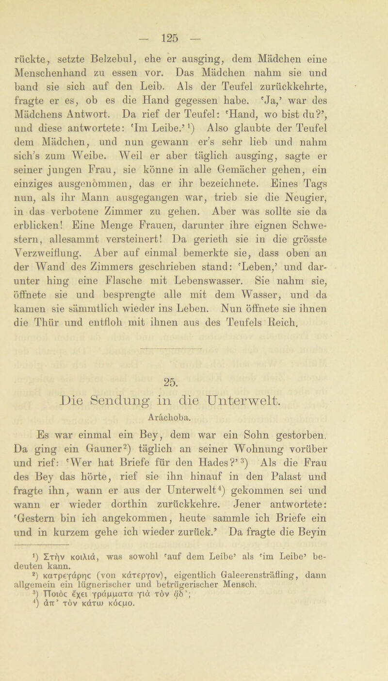 rückte, setzte Belzebul, ehe er ausging, dem Mädchen eine ]V[enschenhand zu essen vor. Das Mädchen nahm sie und band sie sich auf den Leib. Als der Teufel zurückkehrte, fragte er es, ob es die Hand gegessen habe. Ma,’ war des Mädchens Antwort. Da rief der Teufel: 'Hand, wo bist du?’, und diese antwortete: 'Im Leibe.”) Also glaubte der Teufel dem Mädchen, und nun gewann er’s sehr lieb und nahm sich’s zum Weibe. Weil er aber täglich ausging, sagte ei- serner jungen Frau, sie könne in alle Gemächer gehen, ein einziges ausgenöramen, das er ihr bezeichnete. Eines Tags nun, als ihr Mann ausgegaugen war, trieb sie die Neugier, in das verbotene Zimmer zu gehen. Aber was sollte sie da erblicken! Eine Menge Frauen, darunter ihre eignen Schwe- stern, allesammt versteinert! Da gerieth sie in die grösste Verzweiflung. Aber auf einmal bemerkte sie, dass oben an der Wand des Zimmers geschrieben stand: 'Leben,’ und dar- unter hing eine Flasche mit Lebenswasser. Sie nahm sie, öffnete sie und besprengte alle mit dem Wasser, und da kamen sie sämmtlich wieder ins Leben. Nun öffnete sie ihnen die Thür und entfloh mit ihnen aus des Teufels Reich, 25. J)ie Sendung in die Unterwelt. Arächoba. Es war einmal ein Bey, dem war ein Sohn gestorben. Da ging ein Gauner täglich an seiner Wohnung vorüber und rief: 'Wer hat Briefe für den Hades?’^) Als die Frau des Bey das hörte, rief sie ihn hinauf in den Palast und fragte ihn, wann er aus der Unterwelt'* *) gekommen sei und wann er wieder dorthin zurückkehre. Jener antwortete: 'Gestern bin ich angekommen, heute sammle ich Briefe ein und in kurzem gehe ich wieder zurück.’ Da fragte die Beyin ’) Zti?iv KOiXid, was sowohl ^auf dem Leibe’ als 'im Leibe’ be- deuten kann. *) KaTpe-fdpric (von Kdrep-fov), eigentlich Galeerensträfling, dann allgemein ein lügnerischer und betrügerischer Mensch, ä) TToiöc YpänpüTa -fid xöv Ü6’; *) dir’ TÖv Kdruj KÖcpo.