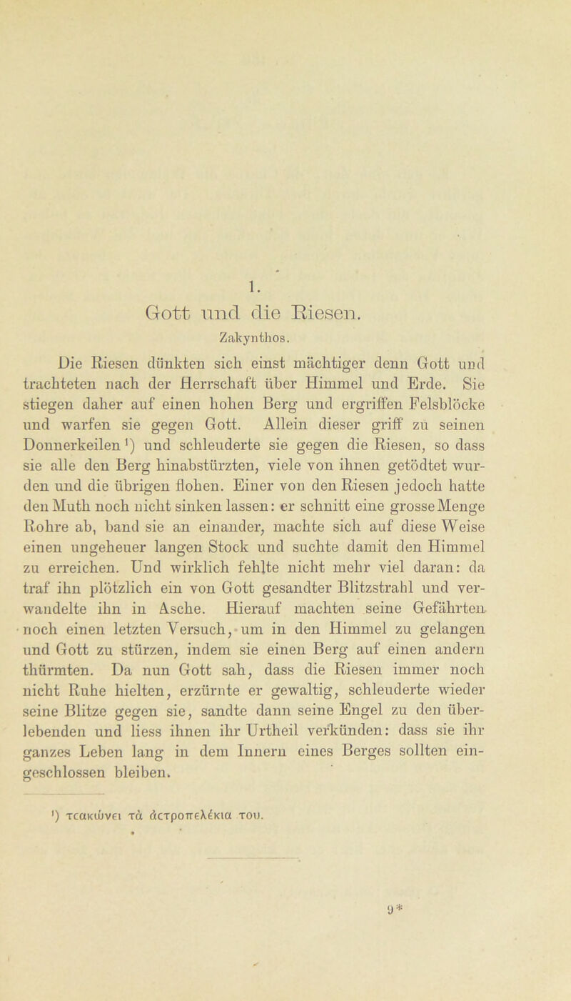 1. Gott und die Riesen, Zakynthos. Die Riesen clünkten sich einst mächtiger denn Gott urid trachteten nach der Herrschaft über Himmel und Erde. Sie stiegen daher auf einen hohen Berg und ergriffen Felsblöcke und warfen sie gegen Gott. Allein dieser grijff zu seinen Donnerkeilen ’) und schleuderte sie gegen die Riesen, so dass sie alle den Berg hinabstürzten, viele von ihnen getödtet wur- den und die übrigen flohen. Einer von den Riesen jedoch hatte den Muth noch uicht sinken lassen: er schnitt eine grosse Menge Rohre ab, band sie an einander, machte sich auf diese Weise einen ungeheuer langen Stock und suchte damit den Himmel zu erreichen. Und wirklich fehlte nicht mehr viel daran: da traf ihn plötzlich ein von Gott gesandter Blitzstrahl und ver- wandelte ihn in Asche. Hierauf machten seine Gefährteu- noch einen letzten Versuch,*um in den Himmel zu gelangen und Gott zu stürzen, indem sie einen Berg auf einen andern thürmten. Da nun Gott sah, dass die Riesen immer noch nicht Ruhe hielten, erzürnte er gewaltig, schleuderte wieder seine Blitze gegen sie, sandte dann seine Engel zu den über- lebenden und Hess ihnen ihr Urtheil verkünden: dass sie ihr ganzes Leben lang in dem Innern eines Berges sollten ein- geschlossen bleiben. y * ') TcaKiOvei TÜ äcTponeX^Kia xou.