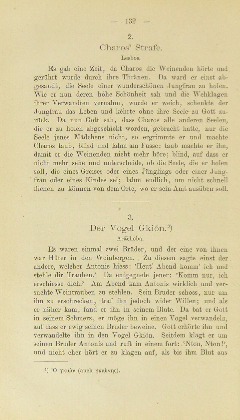 2. Cjharos’ Sti-ale. Lesbos. Es gab eine Zeit, da Charos die Weinenden hörte und gerührt wurde durch ihre Thränen. Da ward er einst ab- gesandt, die Seele einer wunderschönen Jungfrau zu holen. Wie er nun deren hohe Schönheit sah und die ^^'ehklagen ihrer Verwandten vernahm, Avurde er weich, schenkte der Jungfrau das Leben und kehrte ohne ihre Seele zu Gott zu- rück. Da nun Gott sah, dass Charos alle anderen Seelen, die er zu holen abgeschickt worden, gebracht hatte, nur die Seele jenes Mädchens nicht, so ergrimmte er und machte Charos taub, blind und lahm am Fusse: taub machte er ihn, damit er die Weinenden nicht mehr höre; blind, auf dass er nicht mehr sehe und unterscheide, ob die Seele, die er holen soll, die eines Greises oder eines Jünglings oder einer Jung- frau oder eines Kindes sei; lahm endlich, um nicht schnell fliehen zu können von dem Orte, wo er sein Amt ausüben soll. 3. Der Yogel Gkiön.^) Aräcboba. Es waren einmal zwei Brüder, und der eine von ihnen war Hüter in den Weinbergen. Zu diesem sagte einst der andere, welcher Antonis hiess: 'Heut’ Abend komm’ ich und stehle dir Trauben.’ Da entgegnete jener: 'Komm nur, ich erschiesse dich.’ Am Abend kam Antonis wirklich und ver- suchte Weintrauben zu stehlen. Sein Bruder schoss, nur um ihn zu erschrecken, traf ihn jedoch wider Willen; und als er uäher kam, fand er ihn in seinem Blute. Da bat er Gott in seinem Schmerz, er möge ihn in einen Vogel verwandeln, auf dass er ewig seinen Bruder beweine. Gott erhörte ihn und verwandelte ihn in den Vogel Gkiöu. Seitdem klagt er um seinen Bruder Antonis und ruft in einem fort: 'Nton, Nton!’, und nicht eher hört er zu klagen auf, als bis ihm Blut aus *) '0 ykiüjv (auch ykiüiviic).