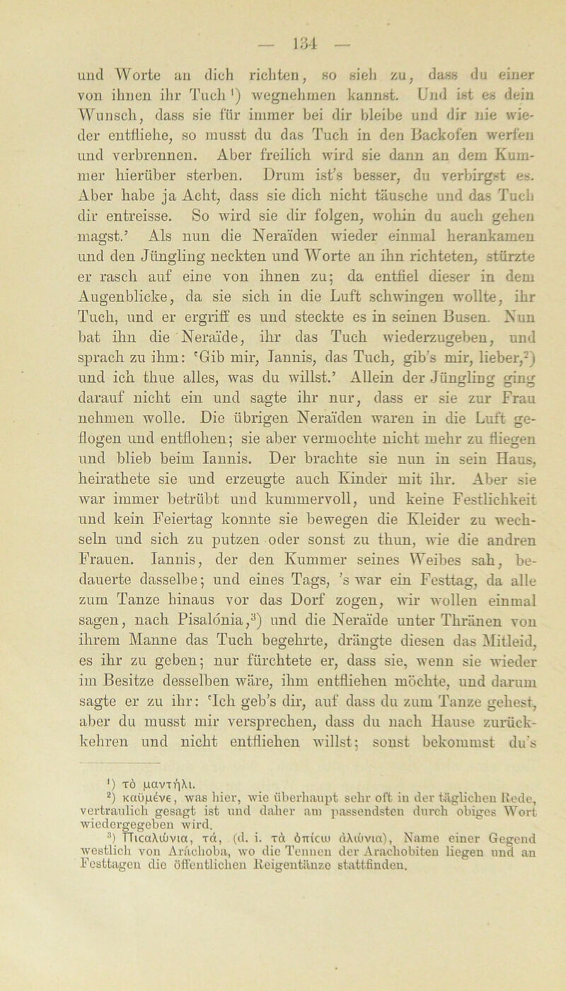 und Worte an dich ricliten, so «ieh zu, dass du einer von ihnen ilir 'J'uch ') wegnehmen kanriKt. Und ist es dein Wunsch, dass sie für immer bei dir bleibe und dir nie wie- der entfliehe, so musst du das Tuch in den Baekofen werfen und verbrennen. Aber freilich wird sie dann an dem Kum- mer hierüber sterben. Drum ist’s besser, du verbirgst es. Aber habe ja Acht, dass sie dich nicht täusche und das Tuch dir entreisse. So Avird sie dir folgen, wohin du auch gehen magst.’ Als nun die Neraiden wieder einmal herankameu und den Jüngling neckten und Worte an ihn richteten, stürzte er rasch auf eine von ihnen zu; da entfiel dieser in dem Augenblicke, da sie sich in die Luft schwingen wollte, ihr Tuch, und er ergriff es und steckte es in seinen Busen. Nun bat ihn die Nerai'de, ihr das Tuch wiederzugeben, und sjDrach zu ihm: 'Gib mir, lannis, das Tuch, gib’s mir, lieber,*) und ich thue alles, was du willst.’ Allein der Jüngling ging darauf nicht ein und sagte ihr nur, dass er sie zur Frau nehmen wolle. Die übrigen Neraiden Avaren in die Luft ge- flogen und entflohen; sie aber vermochte nicht mehr zu fliegen und blieb beim lannis. Der brachte sie nun in sein Haus, heirathete sie und erzeugte auch Kinder mit ihr. Aber sie Avar immer betrübt und kummervoll, und keine Festlichkeit und kein Feiertag konnte sie bewegen die Kleider zu wech- seln und sich zu putzen oder sonst zu thun, AvJe die andren Frauen. lannis, der den Kummer seines Weibes sah, be- dauerte dasselbe; und eines Tags, ’s war ein Festtag, da alle zum Tanze hinaus vor das Dorf zogen, aaTi- Avollen einmal sagen, nach Pisalönia,^) und die Neraide unter Thriinen von ihrem Manne das Tuch begehrte, drängte diesen das Mitleid, es ihr zu geben; nur fürchtete er, dass sie, Avenn sie wieder im Besitze desselben wäre, ihm entfliehen möchte, und darum sagte er zu ihr: 'Ich geb’s dir, auf dass du zum Tanze gehest, aber du musst mir versprechen, dass du nach Hause zurück- kehren und nicht entfliehen Avillst; sonst bekommst du's ’) TÖ luiavTi'iXi. KaOfidve, Avas liier, Avic überhaupt sehr oft iu der tÄglicheu Kode, vertraulich gesagt ist und daher am jiassendsten durch obiges Wort Aviedergegoben Avird. •’) TTicaXuüvia, rd, (d. i. xd ÖTikm dXiOvin), Name einer Gegend Avestlich von Anichoba, avo die Tennen der Arachobiteu liegen und an Festtagen die öfleiitlichen Reigentänze stattfinden.