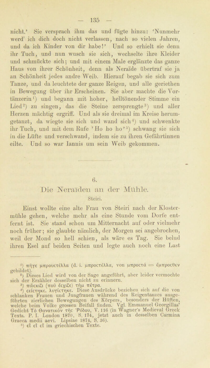 nicht.’ Sie versj)rach ihm das und fügte hinzu: 'Nunmehr werd’ ich dich doch nicht verlassen, nach so vielen Jahren, und da ich Kinder von dir habe!’ Und so erhielt sie denn ihr Tuch, und nun wusch sie sich, wechselte ihi* *e Kleider und schmückte sich; und mit einem Male erglänzte das ganze Haus von ihrer Schönheit, denn als Neraide übertraf sie ja an Schönheit jedes andre Weib. Hierauf begab sie sich zum Tanze, und da leuchtete der ganze Reigen, und alle geriethen in Bewegung über ihr Erscheinen. Sie aber machte die Vor- tänzerin') und begann mit hoher, helltönender Stimme ein Lied') zu singen, das die Steine zersprengte^) und aller Herzen mächtig ergriff. Und als sie dreimal im Kreise herum- getanzt, da wiegte sie sich und wand sich ') und schwenkte ihr Tuch, und mit dem Rufe 'Ho ho ho’^) schwang sie sich in die Lüfte und verschwand, indem sie zu ihren Gefährtinnen eilte. Und so war lannis um sein Weib gekommen. 6. Die Neraiden an der Mlihle. Steiri. Einst wollte eine alte Frau von Steiri nach der Kloster- mühle gehen, welche mehr als eine Stunde vom Dorfe ent- fernt ist. Sie stand schon um Mitternacht auf oder vielmehr noch früher; sie glaubte nämlich, der Morgen sei angebrochen, weil der Mond so hell schien, als wäre es Tag. Sie belud ihren Esel auf beiden Seiten und legte auch noch eine Last ') itÜTe jxTrpoucT^Wa (d. i. pTrpocTeWa, von luirpocTd = ^iLurpoceev gebildet). *) Dieses Lied wird von der Sage angeführt, aber leider vermochte sich der Erzähler desselben nicht zu erinnern. TtihcKiZi (ttoö ^cxiZie) irdTpa. ceicxriKe, XoTicTtiKe. Diese Ausdrücke beziehen sich auf die von schlanken Frauen und Jungfrauen während des llei^ntauzes ausge- führten zierlichen Bewegungen des Körpers, besonders der Hüften, welche beim Volke grossen Beifall finden. Vgl. Emmanuel Georgillas’ Gedicht Tö OavariKÖv rpc ‘Pööou, V. 116 (in Wagncr’s Medieval Greek Texts. P. I. London 1870, S. 174, jetzt auch in desselben Carmina Graeca medii aevi. Lipsiae 1874, S. 36). *) el el el im griecnischen Texte.