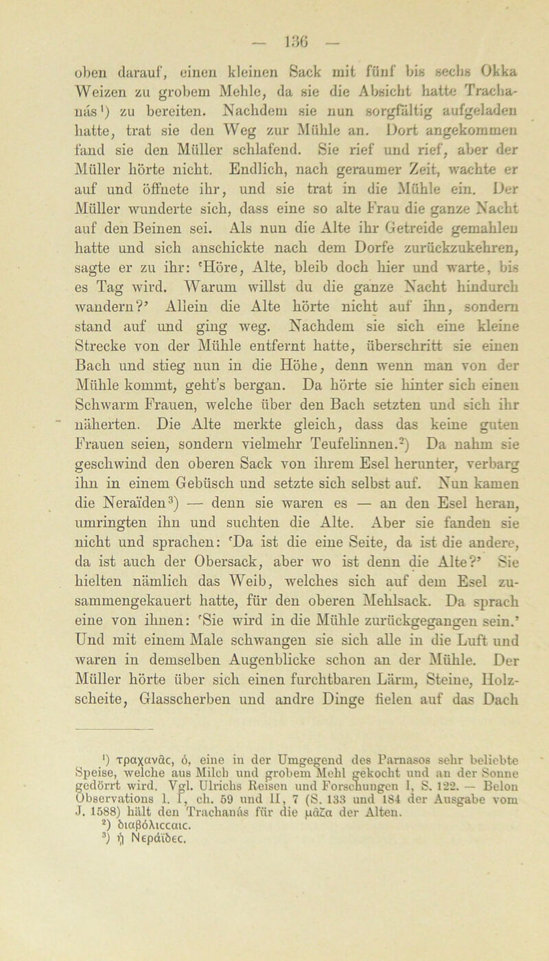 ül)en darauf, uineu kleinen Sack mit fünf bis sechs Okka Weizen zu grobem Mehle, da sie die Absicht hatte Tracha- nas') zu bereiten. Nachdem sie nun sorgfältig aufgeladeu hatte, trat sie den Weg zur Mühle an. Dort angekommen fand sie den Müller schlafend. Sie rief und rief, aber der Müller hörte nicht. Endlich, nach geraumer Zeit, Avachte er auf und öffnete ihr, und sie trat in die Mühle ein. Der Müller wunderte sich, dass eine so alte Frau die ganze Nacht auf den Beinen sei. Als nun die Alte ihr Getreide gemahlen hatte und sich anschickte nach dem Dorfe zurückzukehren, sagte er zu ihr: 'Höre, Alte, bleib doch hier und warte, bis es Tag wird. Warum willst du die ganze Nacht hindurch wandern?’ Allein die Alte hörte nicht auf ihn, sondern stand auf und ging weg. Nachdem sie sich eine kleine Strecke von der Mühle entfernt hatte, überschritt sie einen Bach und stieg nun in die Höhe, denn wenn man von der Mühle kommt, geht’s bergan. Da hörte sie hinter sich einen Schwarm Frauen, welche über den Bach setzten und sich ihr näherten. Die Alte merkte gleich, dass das keine guten Frauen seien, sondern vielmehr Teufehnneu.^) Da nahm sie geschwind den oberen Sack von ihrem Esel herunter, verbarg ihn in einem Gebüsch und setzte sich selbst auf. Nun kamen die Nerai'den^) — denn sie waren es — an den Esel heran, umringten ihn und suchten die Alte. Aber sie fanden sie nicht und sprachen: 'Da ist die eine Seite, da ist die andere, da ist auch der Obersack, aber wo ist denn die Alte?’ Sie hielten nämlich das Weib, welches sich auf dem Esel zu- sammengekauert hatte, für den oberen Mehlsack. Da sprach eine von ihnen: 'Sie wird in die Mühle zurückgegangeu sein.’ Und mit einem Male schwangen sie sich alle in die Luft und waren in demselben Augenblicke schon an der Mühle. Der Müller hörte über sich einen furchtbaren Lärm, Steine, Holz- scheite, Glasscherben und andre Dinge fielen auf das Dach ') Tpaxaväc, 6, eine in der Umgegend des Parnasos sehr beliebte Speise, Avelcbe aus Milch und grobem Mehl gekocht und an der Sonne gedörrt wird. Vgl. Ulrichs Reisen und Forschungen 1, S. 122. — Belon bservatious 1. 1, ch. 59 und 11, 7 (S. 133 und 184 der Ausgabe vom J, 1588) hält den Trachauäs für die gdSa der Alten. *) öiaßöXiccaic. Nepd'iöec.