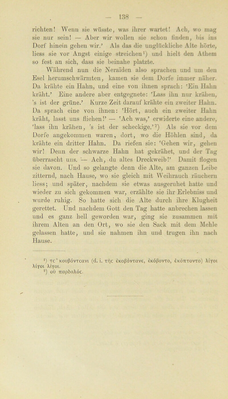richten! Wenn sie wüsste, was ihrer wark't! Ach, wo mag sie nur sein! — Aber wir wollen sie schon linden, bis ins Dorf hinein gehen wir.’ Als das die unglückliche Alte hörte, liess sie vor Angst einige streichen*) und hielt den Athem so fest an sich, dass sie beinahe platzte. Während nun die Neraiden also sprachen und um den Esel herumschwärmten, kamen sie dem Dorfe immer näher. Da krähte ein Hahn, und eine von ihnen sprach: 'Ein Hahn kräht.’ Eine andere aber entgegnete: 'Lass ihn nur krähen, ’s ist der grüne.’ Kurze Zeit darauf krähte ein zweiter Hahn. Da sprach eine von ihnen: 'Hört, auch ein zweiter Hahn kräht, lasst uns fliehen!’— 'Ach was,’ erwiderte eine andere, 'lass ihn krähen, ’s ist der scheckige.’^) Als sie vor dem Dorfe angekommen waren, dort, wo die Höhlen sind, da krähte ein dritter Hahn. Da riefen sie: 'Gehen wir, gehen wir! Denn der schwarze Hahn hat gekrähet, und der Tag überrascht uns. '— Ach, du altes Dreckweib!’ Damit flogen sie davon. Und so gelangte denn die Alte, am ganzen Leibe zitternd, nach Hause, wo sie gleich mit Weihrauch räuchern liess; und später, nachdem sie etwas ausgeruhet hatte und wieder zu sich gekommen war, erzählte sie ihr Erlebniss und wurde ruhig. So hatte sich die Alte durch ihre Klugheit gerettet. Und nachdem Gott den Tag hatte aubrechen lassen und es ganz hell geworden war, ging sie zusammen mit ihrem Alten an den Ort, wo sie den Sack mit dem Mehle gelassen hatte, und sie nahmen ihn und trugen ihn nach Hause. ') Tc ’ KoußövTcavi (d. i. riic eKoßovxave, eKÖßovro, ^kötitovto) Xi'toi Xifoi XiYoi. '*) ou irapbaXoc.