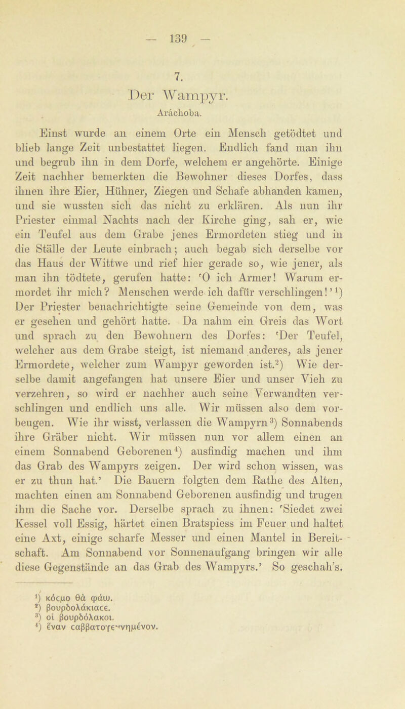 13!3 7. Der AV^tiinp^^r. Aräclioba. Eiust wurde au eineui Orte ein Mensch getödtet und blieb lange Zeit uubestattet liegen. Endlich fand man ihn und begrub ihn in dem Dorfe, welchem er angehörte. Einige Zeit nachher bemerkten die Bewohner dieses Dorfes, dass ihueu ihre Eier, Hühner, Ziegen und Schafe abhanden kamen, und sie wussten sich das nicht zu erklären. Als nun ihr Priester einmal Nachts nach der Kirche ging, sah er, wie ein Teufel aus dem Grabe jenes Ermordeten stieg und in die Ställe der Leute einbrach; auch begab sich derselbe vor das Haus der Wittwe und rief hier gerade so, wie jener, als man ihn tödtete, gerufen hatte: '0 ich Armer! Warum er- mordet ihr mich? Menschen werde ich dafür verschlingen!’* *) Der Priester benachrichtigte seine Gemeinde von dem, was er gesehen und gehört hatte. Da nahm ein Greis das Wort und sprach zu den Bewohnern des Dorfes: 'Der Teufel, welcher aus dem Grabe steigt, ist niemand anderes, als jener Ermordete, welcher zum Wampyr geworden ist.^) Wie der- selbe damit angefangen hat unsere Eier und unser Vieh zu verzehren, so wird er nachher auch seine Verwandten ver- schlingen und endlich uns alle. Wir müssen also dem Vor- beugen. Wie ihr wisst, verlassen die Wampyrn^) Sonnabends ihre Gräber nicht. Wir müssen nun vor allem einen an einem Sonnabend Geborenen ■*) ausfindig machen und ihm das Grab des Wampyrs zeigen. Der wird schon wissen, was er zu thun hat.’ Die Bauern folgten dem Rathe des Alten, machten einen am Sonnabend Geborenen ausfindig und trugen ihm die Sache vor. Derselbe sprach zu ihnen: 'Siedet zwei Kessel voll Essig, härtet einen Bratspiess im Feuer und haltet eine Axt, einige scharfe Messer und einen Mantel in Bereit- - Schaft. Am Sonnabend vor Sonnenaufgang bringen wir alle diese Gegenstände an das Grab des Wampyrs.’ So geschah’s. ') KÖcjao 6ä cpduj. *) ßoupboXdKiace. ol ßoupööXaKOi. *) ?vav caßßaTOTe''viip4vov.