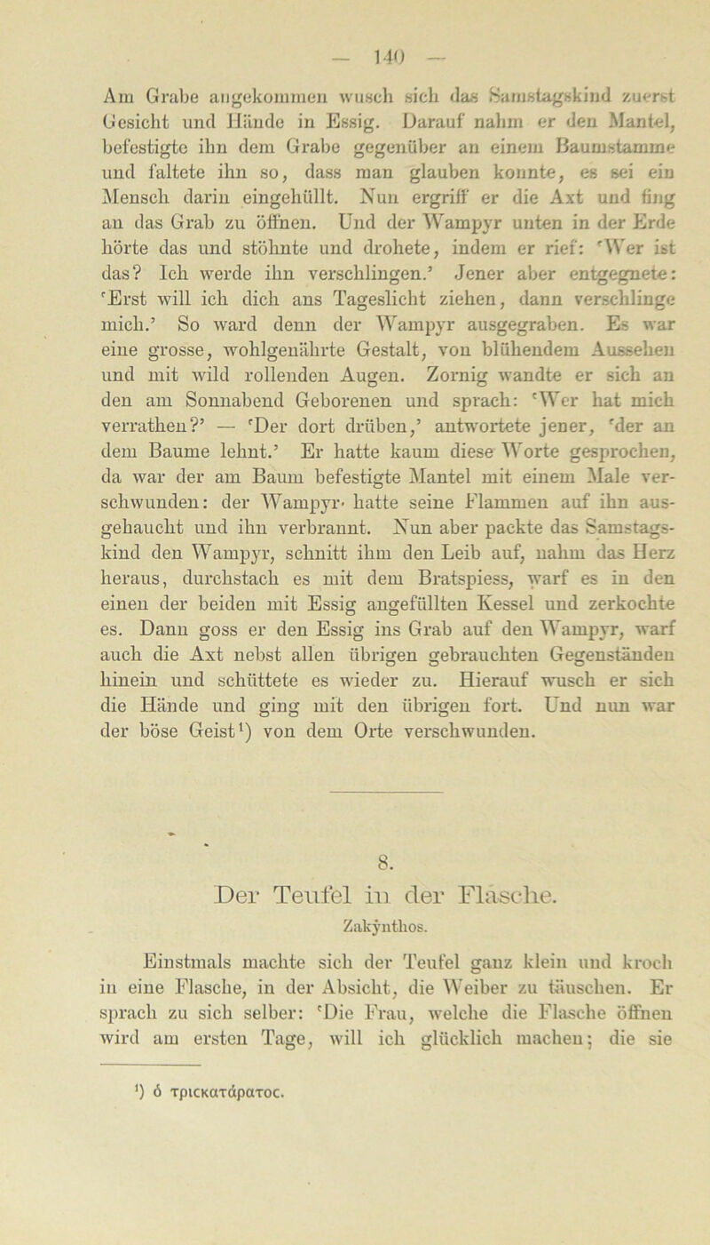 - MO — Am Grabe aiigekommeii wusch sich das .Samsta-gskind zuerst Gesicht und Hände in Essig. Darauf nahm er den Mantel, befestigte ihn dem Grabe gegenüber au einem Baumstamme und faltete ihn so, dass man glauben konnte, es sei ein Mensch darin eingehüllt. Nun ergriff er die Axt und fing an das Grab zu öffnen. Und der Wampyr unten in der Erde hörte das und stöhnte und drohete, indem er rief: '\Ver ist das? Ich werde ihn verschlingen.’ Jener aber entgegnete: 'Erst will ich dich ans Tageslicht ziehen, dann verschlinge mich.’ So ward denn der Wampyr ausgegraben. Es war eine grosse, wohlgenährte Gestalt, von blühendem Aussehen und mit Avild rollenden Augen. Zoimig wandte er sich an den am Sonnabend Geborenen und sprach: 'Wer hat mich verratheu?’ — 'Der dort drüben,’ antwortete jener, 'der an dem Baume lehnt.’ Er hatte kaum diese Worte gesprochen, da war der am Baum befestigte Mantel mit einem Male ver- schwunden: der Wampyr* hatte seine Flammen auf ihn aus- gehaucht und ihn verbrannt. Nun aber packte das Samstags- kind den Wampyr, schnitt ihm den Leib auf, nahm das Herz heraus, durchstach es mit dem Bratspiess, warf es in den einen der beiden mit Essig angefüllten Kessel und zerkochte es. Dann goss er den Essig ins Grab auf den Wampyr, warf auch die Axt nebst allen übrigen gebrauchten Gegenständen hinein und schüttete es wieder zu. Hierauf wusch er sich die Hände und ging mit den übrigen fort. Und nun Avar der böse Geist von dem Oidie verschwunden. 8. Der Teufel hi der Flasche. Z.akj’iithos. Einstmals machte sich der Teufel ganz klein und kroch in eine Flasche, in der Absicht, die Weiber zu täuschen. Er sprach zu sich selber: 'Die Frau, Avelche die Flasche öffnen Avird am ersten Tage, Avill ich glücklich machen; die sie ') 6 TpicKaTdpaxoc.