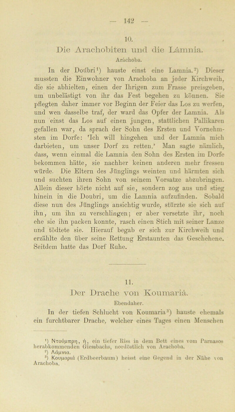 10. J)ie Ai’achohiteii imd die Lamnia. Arächoba. In der Doübri') liauste einst eine Larania.* *) Dieser mussten die Einwohner von Arachoba an jeder Kirchweih, die sie abhielten, einen der Ihrigen zum Frasse preisgeben, um unbelästigt von ihr das Fest begehen zu können. Sie pflegten daher immer vor Beginn der Feier das Los zu werfen, und wen dasselbe traf, der ward das Opfer der Lamnia. Als nun einst das Los auf einen jungen, stattlichen Pallikaren gefallen war, da sprach der Sohn des Ersten und Vornehm- sten im Dorfe: 'Ich will hingehen und der Lamnia mich darbieten, um unser Dorf zu retten.’ Man sagt« nämlich, dass, wenn einmal die Lamnia den Sohn des Ersten im Dorfe bekommen hätte, sie nachher keinen anderen mehr fressen würde. Die Eltern des Jünglings weinten und härmten sich und suchten ihren Sohn von seinem Vorsatze abzubringen. Allein dieser höi’te nicht auf sie, sondern zog aus und stieg hinein in die Doubri, um die Lamnia aufzufinden. Sobald diese nun des Jünglings ansichtig wurde, stürzte sie sich auf ihn, um ihn zu verschlingen; er aber versetzte ihr, noch ehe sie ihn packen konnte, rasch einen Stich mit seiner Lanze und tödtete sie. Hierauf begab er sich zur Kirchweih und erzählte den über seine Rettung Erstaunten das Geschehene. Seitdem hatte das Dorf Ruhe. 11. J)er Draclie von Konmarifi. Ebendaher. In der tiefen Schlucht von Koumaria''’) hauste ehemals ein furchtbarer Drache, welcher eines Tiiges einen Menschen ') NTOujuirpri, i), ein tiefer Itiss in dem Bett eines vom Pamasos herabkommenden Giesshachs, nordüstlich von Arachoba. *) Aapvia. Kou|aapiä (Erdl)eerbanm) heisst eine Gegend in der Nähe \on Arachoba.