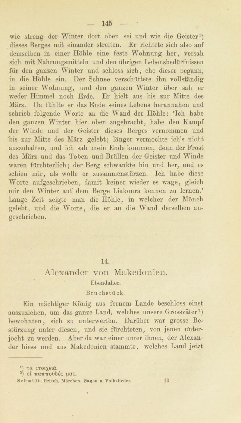 wie streng der Winter dort oben sei und wie die Geister’) dieses ßersfes mit einander streiten. Er richtete sich also auf demselben in einer Höhle eine feste Wohnung her, versah sich mit Nahrungsmitteln und den übrigen Lebensbedürfnissen für den ganzen Winter und schloss sich, ehe dieser begann, in die Höhle ein. Der Schnee verschüttete ihn vollständig in seiner Wohnung, und den ganzen Winter über sah er weder Himmel noch Erde. Er hielt aus bis zur Mitte des März. Da fühlte er das Ende seines Lebens herannahen und schrieb folgende Worte au die Wand der Höhle: 'Ich habe den ganzen Winter hier oben zugebracht, habe den Kampf der Winde und der Geister dieses Berges vernommen und 'bis zur Mitte des März gelebt; länger vermochte ich’s nicht auszuhalten, und ich sah mein Ende kommen, denn der Frost des März und das Toben und Brüllen der Geister und Winde waren fürchterlich; der Berg schwankte hin und her, und es schien mir, als wolle er Zusammenstürzen. Ich habe diese Worte aufgeschrieben, damit keiner wieder es wage, gleich mir den Winter auf dem Berge Liakoura kennen zu lernen.’ Lange Zeit zeigte man die Höhle, in welcher der Mönch gelebt, und die Worte, die er au die Wand derselben an- geschriebeu. 14. Alexander von Makedonien. Ebendaher. Bruchstück. Ein mächtiger König aus fernem Lande beschloss einst auszuziehen, um das ganze Land, welches unsere Grossväter bewohnten, sich zu unterwerfen. Darüber war grosse Be- stürzung unter diesen, und sie fürchteten, von jenen utiter- jocht zu werden. Aber da war einer unter ihnen, der Alexan- der hiess und aus Makedonien stammte, welches Land jetzt ') Tü CToixeid. *) oi TrauTroO&dc |uac. Schmidt, Gricch. Märchen, Sagen u. Volkalieder. 10