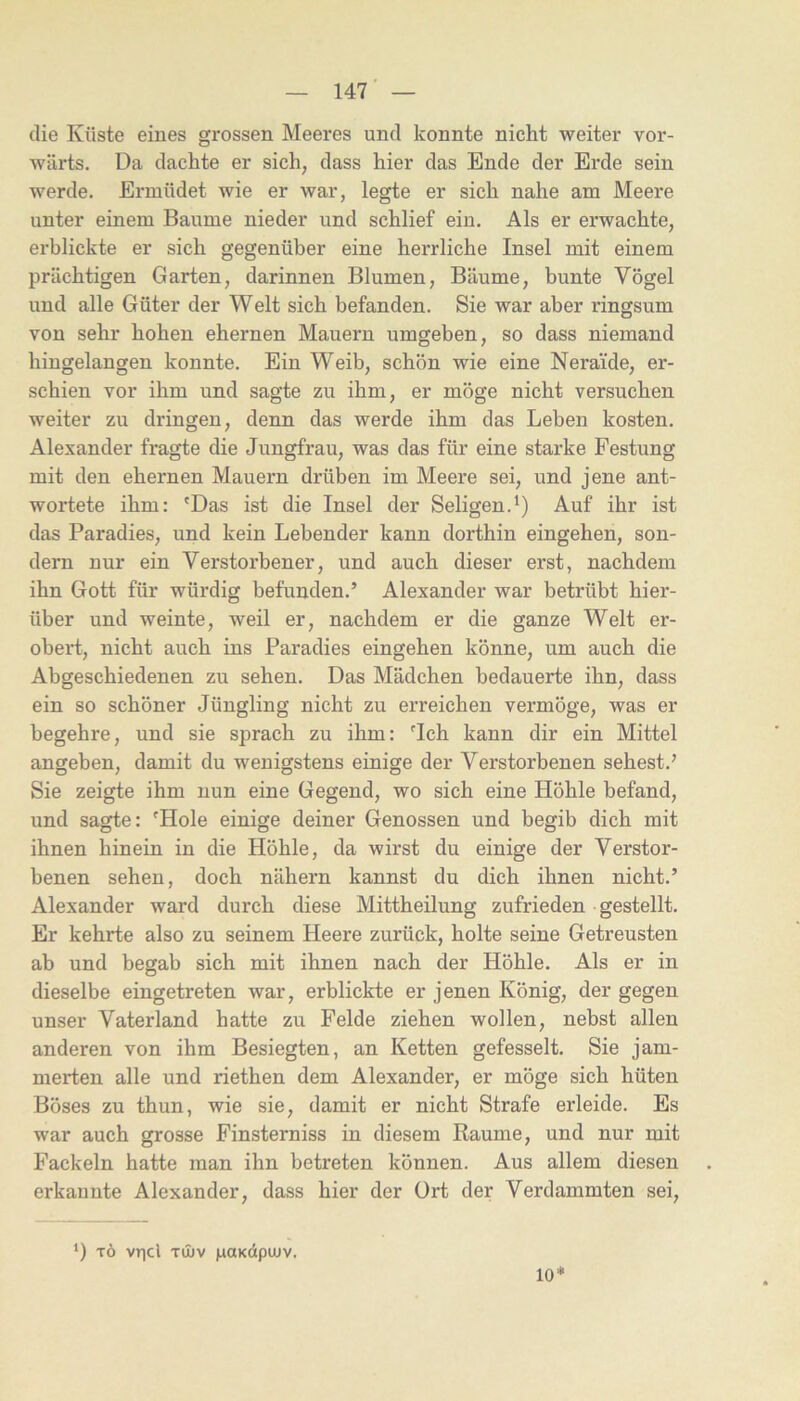 die Küste eines grossen Meeres und konnte nicht weiter vor- wärts. Da dachte er sich, dass hier das Ende der Erde sein werde. Ermüdet wie er war, legte er sich nahe am Meere unter einem Baume nieder und schlief ein. Als er erwachte, erblickte er sich gegenüber eine herrliche Insel mit einem prächtigen Garten, darinnen Blumen, Bäume, bunte Vögel und alle Güter der Welt sich befanden. Sie war aber ringsum von sehr hohen ehernen Mauern umgeben, so dass niemand hingelangen konnte. Ein Weib, schön wie eine Neraide, er- schien vor ihm und sagte zu ihm, er möge nicht versuchen weiter zu dringen, denn das werde ihm das Leben kosten. Alexander fragte die Jungfrau, was das für eine starke Festung mit den ehernen Mauern drüben im Meere sei, und jene ant- wortete ihm: 'Das ist die Insel der Seligen.^) Auf ihr ist das Paradies, und kein Lebender kann dorthin eingehen, son- dern nur ein Verstorbener, und auch dieser erst, nachdem ihn Gott für würdig befunden.’ Alexander war betrübt hier- über und weinte, weil er, nachdem er die ganze Welt er- obert, nicht auch ins Paradies eingehen könne, um auch die Abgeschiedenen zu sehen. Das Mädchen bedauerte ihn, dass ein so schöner Jüngling nicht zu erreichen vermöge, was er begehre, und sie sprach zu ihm: 'Ich kann dir ein Mittel angeben, damit du wenigstens einige der Verstorbenen sehest.’ Sie zeigte ihm nun eine Gegend, wo sich eine Höhle befand, und sagte: 'Hole einige deiner Genossen und begib dich mit ihnen hinein in die Höhle, da wirst du einige der Verstor- benen sehen, doch nähern kannst du dich ihnen nicht.’ Alexander ward durch diese Mittheilung zufrieden gestellt. Er kehrte also zu seinem Heere zurück, holte seine Getreusten ab und begab sich mit ihnen nach der Höhle. Als er in dieselbe eingetreten war, erblickte er jenen König, der gegen unser Vaterland hatte zu Felde ziehen wollen, nebst allen anderen von ihm Besiegten, an Ketten gefesselt. Sie jam- merten alle und riethen dem Alexander, er möge sich hüten Böses zu thun, wie sie, damit er nicht Strafe erleide. Es war auch grosse Finsterniss in diesem Raume, und nur mit Fackeln hatte man ihn betreten können. Aus allem diesen erkannte Alexander, dass hier der Ort der Verdammten sei. ‘) TÖ vrjcl TlI)V HOKÜpUIV. 10*