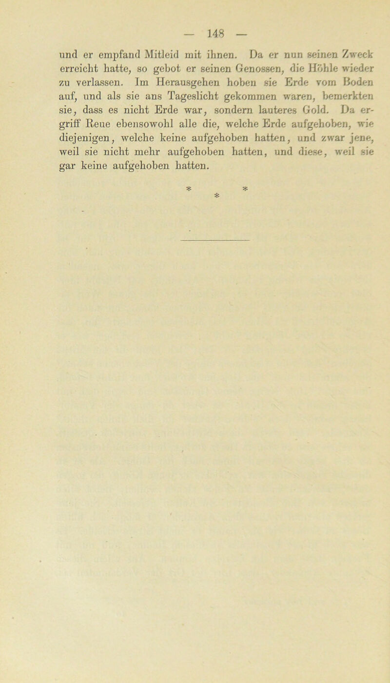 und er empfand Mitleid mit ihnen. Da er nun seinen Zweck erreicht hatte, so gebot er seinen Genossen, die Idöhle wieder zu verlassen. Im Herausgehen hoben sie Erde vom Boden auf, und als sie ans Tageslicht gekommen waren, bemerkten sie, dass es nicht Erde war, sondern lauteres Gold. Da er- grilf Reue ebensowohl alle die, welche Erde aufgehoben, wie diejenigen, welche keine aufgehoben hatten, und zwar jene, weil sie nicht mehr aufgehoben hatten, und diese, weil sie gar keine aufgehoben hatten.