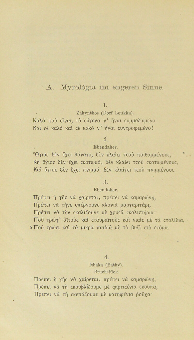 1. Zakynthos (Dorf Loükka). KaXö TTou eivai, TÖ”cuYevo v’ f]vai cujijaa^uujaevo Km ce Ka\ö Km ce koko v’ fjvm cuvrpoqpeiaevo! 2. Ebendaher, Oyioc bev e'xei Gdvaxo, bev KXa'iei tcou 7rai0aji)ievouc, * Ki^ ötioc bev e'xei CKOTuupd, bev KXaiei tcou cKOTtupevouc, Km ÖYioc bev e'xei TTVipjnö, 6ev KXaiTei tcou nviiipevouc. 3. Ebendaher. TTpeTrei f] thc vd xa'PS'J’cii, irpeTTei vd Kapapujviij TTpeirei vd Ti^ve CTiepvouve KXovid papTctpiTdpi, TTpeTrei vd xriv CKaXi'Ziouve pe XP^cd CKoXiCTiipia • TTou TpuuT’ diTouc Km cxaupaiTOuc Km vimc pe xd cxoXibia. 5 TTou xpuuei Km xd piKpd Tiaibid pe xö ßuH cxö cxöpa. 4. Ithaka (Bathy). Bruchstück. TTpeTtei fj Y*ic vd xaipexai, Trpeirei vd Kapapuivi,]. TTpeTrei vd xv] cKOußXi^oupe p^ qnpxicevia cKoOrra, TTperrei vd xi] cKerrdiloupe pe Kaxiiqpevia ^ouxcx*