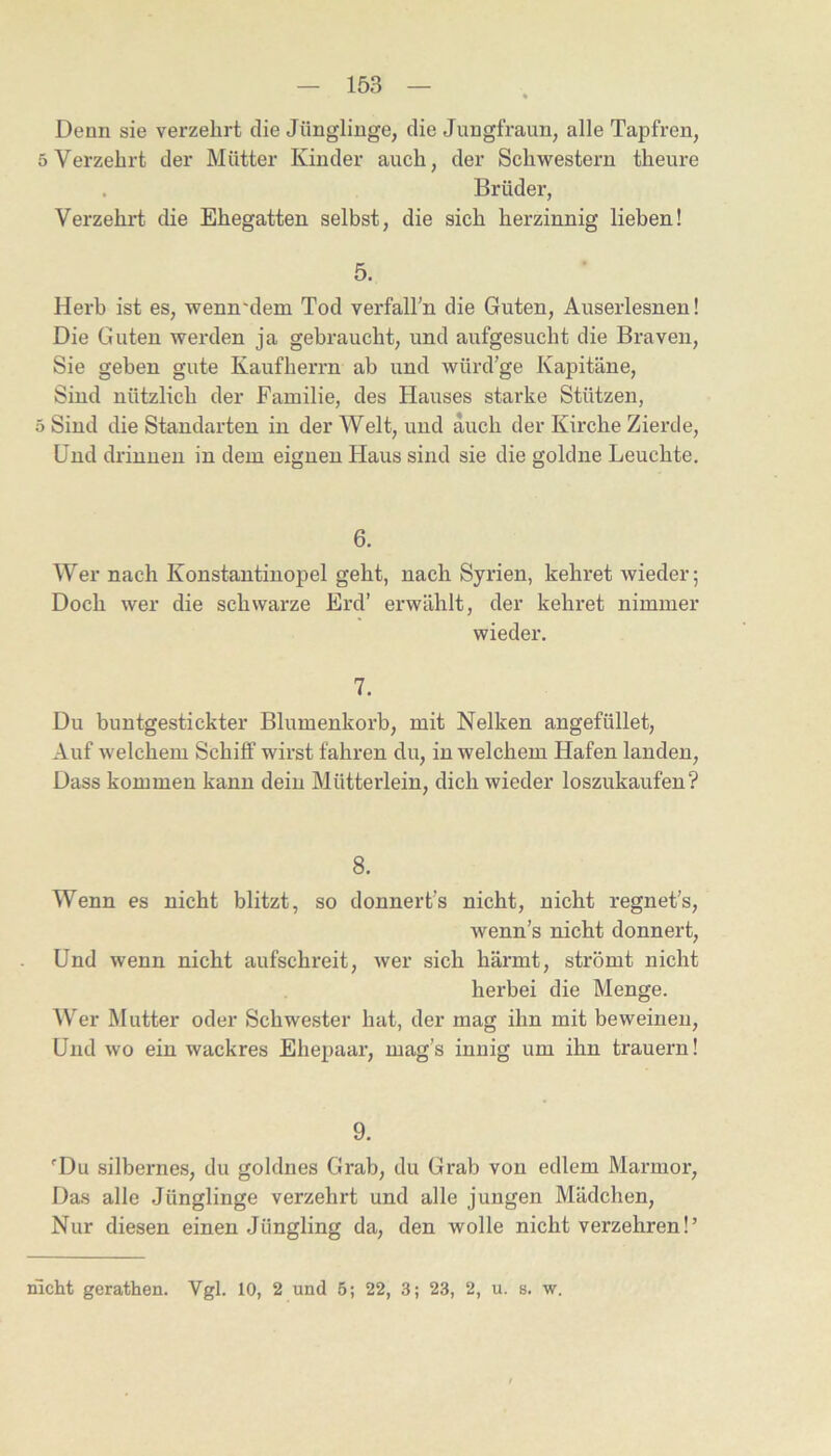 Denn sie verzehrt die Jünglinge, die Jungfraun, alle Tapfren, 5 Verzehrt der Mütter Kinder auch, der Schwestern theure . Brüder, Verzehrt die Ehegatten selbst, die sich herzinnig lieben! 5. Herb ist es, wenn'dem Tod verfaH’n die Guten, Auserlesnen! Die Guten werden ja gebraucht, und aufgesucht die Braven, Sie gehen gute Kaufherrn ab und würd’ge Kapitäne, Sind nützlich der Familie, des Hauses starke Stützen, 5 Sind die Standarten in der Welt, und auch der Kirche Zierde, Und drinnen in dem eignen Haus sind sie die goldne Leuchte. 6. Wer nach Konstantinopel geht, nach Syrien, kehret wieder; Doch wer die schwarze Erd’ erwählt, der kehret nimmer wieder. 7. Du buntgestickter Blumenkorb, mit Nelken angefüllet, Auf welchem Schilf wirst fahren du, in welchem Hafen landen. Dass kommen kann dein Mütterlein, dich wieder loszukaufen? 8. Wenn es nicht blitzt, so donnert’s nicht, nicht regnet’s, wenn’s nicht donnert. Und wenn nicht aufschreit, wer sich härmt, strömt nicht herbei die Menge. Wer Mutter oder Schwester hat, der mag ihn mit beweinen. Und wo ein wackres Ehepaar, mag’s innig um ihn trauern! 9. 'Du silbernes, du goldnes Grab, du Grab von edlem Marmor, Das alle Jünglinge verzehrt und alle jungen Mädchen, Nur diesen einen Jüngling da, den wolle nicht verzehren!’ nicht gerathen. Vgl. 10, 2 und 5; 22, 3; 23, 2, u. s. w.