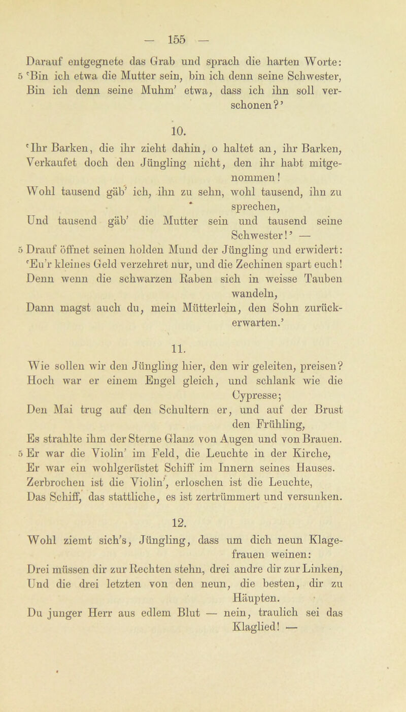 Darauf eutgegnete das Grab und sprach die harten Worte: 5 'Bin ich etwa die Mutter sein, bin ich denn seine Schwester, Bin ich denn seine Muhm’ etwa, dass ich ihn soll ver- schonen ? ’ 10. 'Ihr Barken, die ihr zieht dahin, o haltet an, ihr Barken, V^erkaufet doch den Jüngling nicht, den ihr habt mitge- nommen ! Wohl tausend gab’ ich, ihn zu sehn, wohl tausend, ihn zu sprechen. Und tausend gab’ die Mutter sein und tausend seine Schwester!’ — 5 Drauf öffnet seinen holden Mund der Jüngling und erwidert: 'Eu’r kleines Geld verzehret nur, und die Zechinen spart euch! Denn wenn die schwarzen Raben sich in weisse Tauben wandeln. Dann magst auch du, mein Mütterlein, den Sohn zurück- erwarten.’ \ 11. Wie sollen wir den Jüngling hier, den wir geleiten, preisen? Hoch war er einem Engel gleich, und schlank wie die Cypresse; Den Mai trug auf den Schultern er, und auf der Brust den Frühling, Es strahlte ihm der Sterne Glanz von Augen und von Brauen. 5 Er Avar die Violin’ im Feld, die Leuchte in der Kirche, Er Avar ein wohlgerüstet Schiff im Innern seines Hauses. Zerbrochen ist die Violin’, erloschen ist die Leuchte, Das Schiff, das stattliche, es ist zertrümmert und versunken. 12. Wohl ziemt sich’s, Jüngling, dass um dich neun Klage- frauen weinen: Drei müssen dir zur Rechten stehn, drei andre dir zur Linken, Und die drei letzten von den neun, die besten, dir zu Häupten. Du junger Herr aus edlem Blut — nein, traulich sei das Klaglied! —