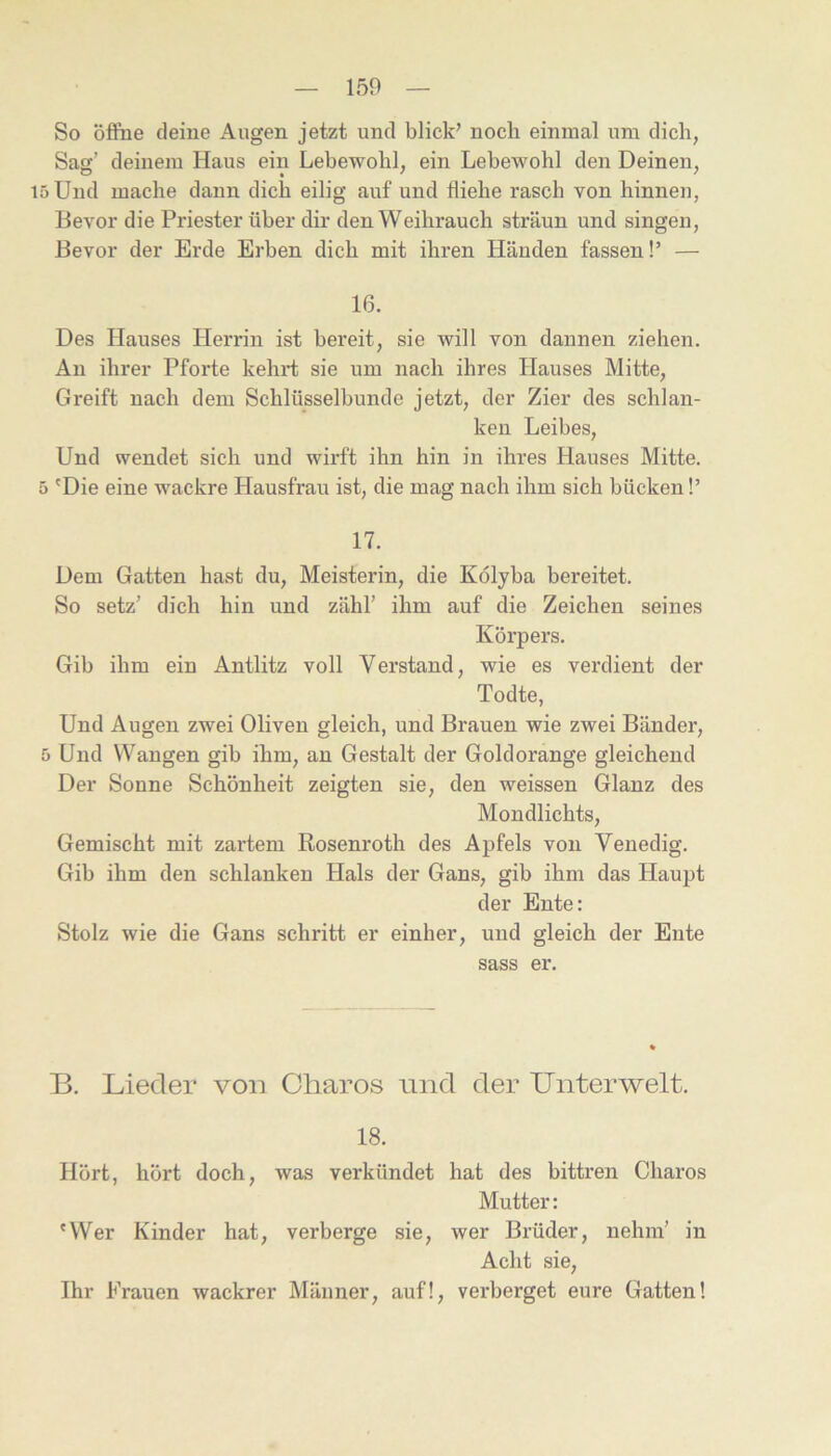 So öffne deine Augen jetzt und blick’ noch einmal um dich, Sag’ deinem Haus ein Lebewohl, ein Lebewohl den Deinen, 15 Und mache dann dich eilig auf und fliehe rasch von hinnen, Bevor die Priester über dir den Weihrauch sträun und singen. Bevor der Erde Erben dich mit ihren Händen fassen!’ — 16. Des Hauses Herrin ist bereit, sie will von dannen ziehen. An ihrer Pfoi’te kehrt sie um nach ihres Hauses Mitte, Greift nach dem Schlüsselbunde jetzt, der Zier des schlan- ken Leibes, Und wendet sich und wirft ihn hin in ihres Hauses Mitte. 5 'Die eine wackre Hausfrau ist, die mag nach ihm sich bücken!’ 17. Dem Gatten hast du, Meisterin, die Kölyba bereitet. So setz’ dich hin und zähl’ ihm auf die Zeichen seines Körpers. Gib ihm ein Antlitz voll Verstand, wie es verdient der Todte, Und Augen zwei Oliven gleich, und Brauen wie zwei Bänder, 5 Und Wangen gib ihm, an Gestalt der Goldorange gleichend Der Sonne Schönheit zeigten sie, den weissen Glanz des Mondlichts, Gemischt mit zartem Rosenroth des Apfels von Venedig. Gib ihm den schlanken Hals der Gans, gib ihm das Haupt der Ente: Stolz wie die Gans schritt er einher, und gleich der Ente sass er. B. Lieder von Charos nnd der Unterwelt. 18. Hört, hört doch, was verkündet hat des bittren Charos Mutter: 'Wer Kinder hat, verberge sie, wer Brüder, nehm’ in Acht sie, Ihr Frauen wackrer Männer, auf!, verberget eure Gatten!