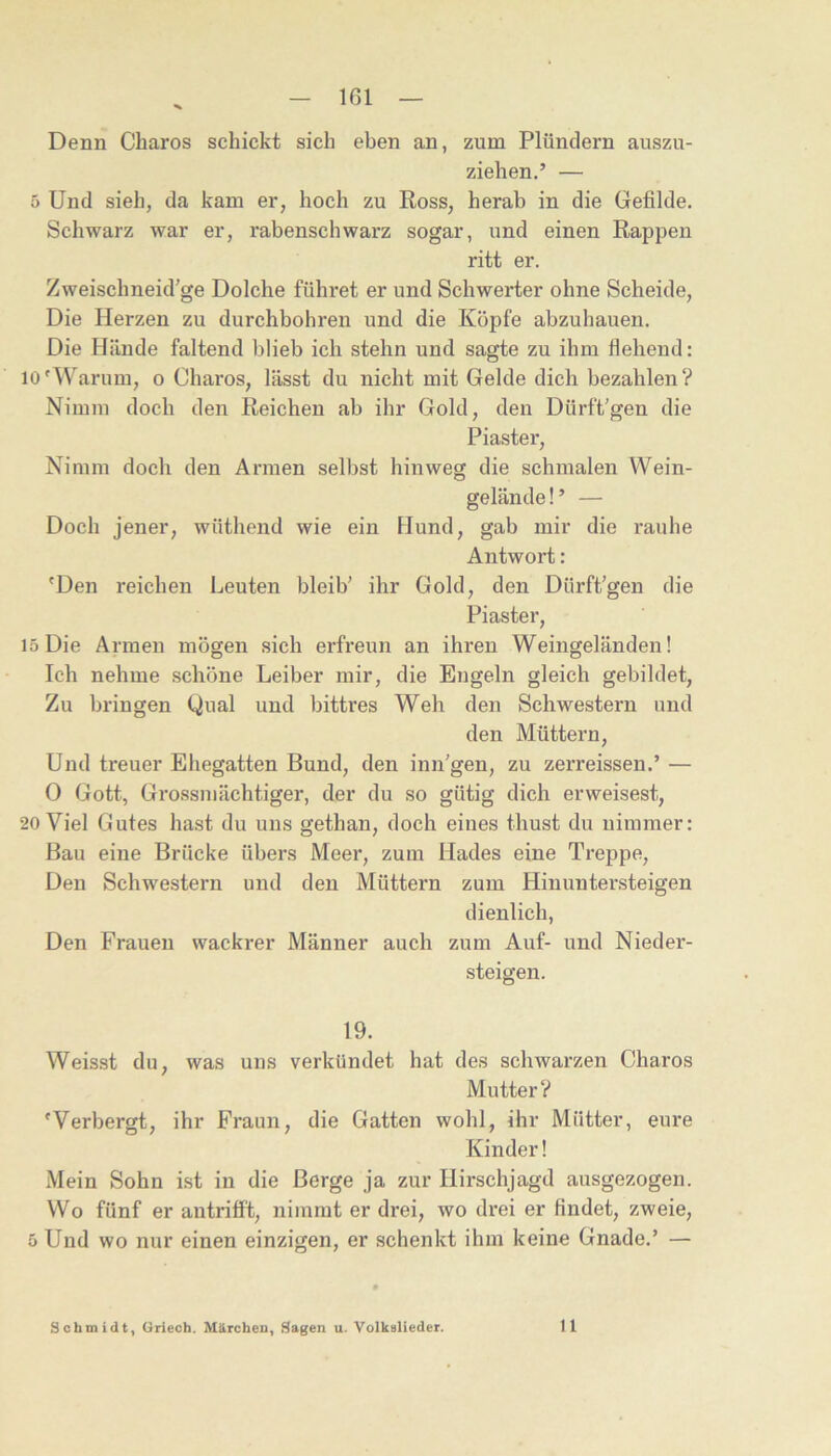 ^ _ iGl — Denn Charos schickt sich eben an, zum Plündern auszu- ziehen.’ — 5 Und sieh, da kam er, hoch zu Ross, herab in die Gefilde. Schwarz war er, rabenschwarz sogar, und einen Rappen ritt er. Zweischneid’ge Dolche führet er und Schwerter ohne Scheide, Die Herzen zu durchbohren und die Köpfe abzuhauen. Die Hände faltend blieb ich stehn und sagte zu ihm flehend: 10'Warum, o Charos, lässt du nicht mit Gelde dich bezahlen? Nimm doch den Reichen ab ihr Gold, den Dürftigen die Piaster, Nimm doch den Armen selbst hinweg die schmalen Wein- gelände!’ — Doch jener, wüthend wie ein Flund, gab mir die rauhe Antwort: 'Den reichen Leuten bleib’ ihr Gold, den Dürft’gen die Piaster, 15 Die Armen mögen sich erfreun an ihren Weingeländen! Ich nehme schöne Leiber mir, die Engeln gleich gebildet, Zu bringen Qual und bittres Weh den Schwestern und den Müttern, Und treuer Eliegatten Bund, den inn’gen, zu zerreissen.’ — 0 Gott, Grossmächtiger, der du so gütig dich erweisest, 20 Viel Gutes hast du uns gethan, doch eines thust du nimmer: Bau eine Brücke übers Meer, zum Hades eine Treppe, Den Schwestern und den Müttern zum Hinuntersteigen dienlich. Den Frauen wackrer Männer auch zum Auf- und Nieder- steigen. 19. Weisst du, was uns verkündet hat des schwarzen Charos Mutter? 'Verbergt, ihr Fraun, die Gatten wohl, ihr Mütter, eure Kinder! Mein Sohn ist in die Berge ja zur Hirschjagd ausgezogen. Wo fünf er antrifft, nimmt er drei, wo drei er findet, zweie, 5 Und wo nur einen einzigen, er schenkt ihm keine Gnade.’ —