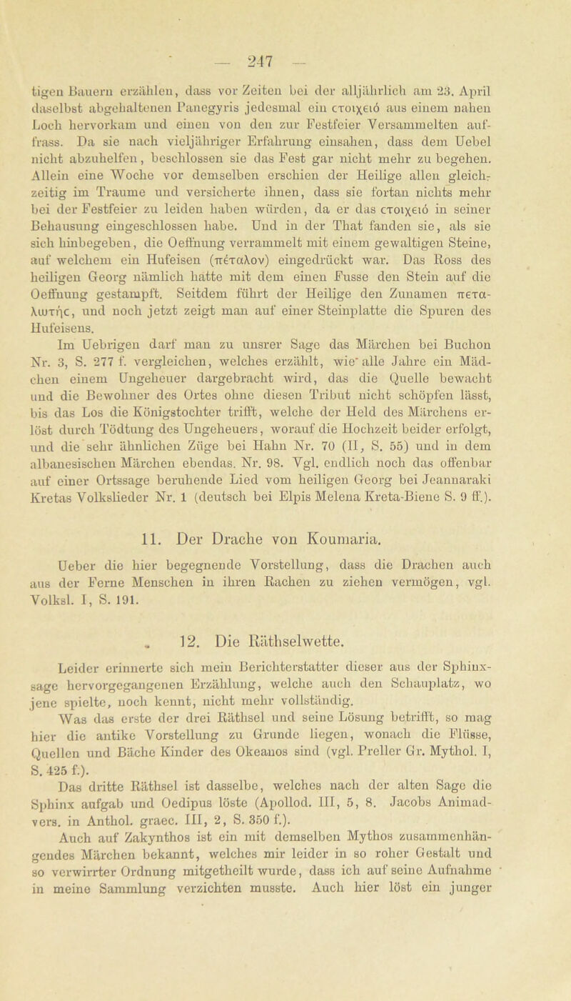 tigeu Bauern erzählen, dass vor Zeiten bei der alljährlich am 23. April diiselbst abgchaltenen Panegyris jedesmal ein cxoixeiö aus einem nahen Loch hervorkam und einen von den zur Pestfeier Versammelten auf- frass. Da sie nach vieljähriger Erfahrung einsahen, dass dem Uebel nicht abzuhelfen, beschlossen sie das Fest gar nicht mehr zu begehen. Allein eine Woche vor demselben erschien der Heilige allen gleichr zeitig im Traume und versicherte ihnen, dass sie fortan nichts mehr bei der Pestfeier zu leiden haben würden, da er das cxoixeiö in seiner Behausung eingeschlossen habe. Und in der That fanden sie, als sie sich hinbegeben, die Oefthung verrammelt mit einem gewaltigen Steine, auf welchem ein Hufeisen (uexakov) eingedrückt war. Das Ross des heiligen Georg nämlich hatte mit dem einen Pusse den Stein auf die Oefiuung gestampft. Seitdem führt der Heilige den Zunamen xtexa- Xcuxpc, und noch jetzt zeigt man auf einer Steinplatte die Spuren des Hufeisens. Im Uebrigeu daiT mau zu unsrer Sage das Märchen bei Buchen Nr. 3, S. 277 f. vergleichen, welches erzählt, wie'alle Jahre ein Mäd- chen einem Ungeheuer dargebracht wird, das die Quelle bewacht und die Bewohner des Ortes ohne diesen Tribut nicht schöpfen lässt, bis das Los die Königstochter trifft, welche der Held des Märchens er- löst durch Tödtung des Ungeheuers, worauf die Hochzeit beider erfolgt, und die sehr ähnlichen Züge bei Hahn Nr. 70 (11, S. 55) und in dem albauesischen Märchen ebendas. Nr. 98. Vgl. endlich noch das offenbar auf einer Ortssage beruhende Lied vom heiligen Georg bei Jeannaraki Ki'etas Volkslieder Nr. 1 (deutsch bei Elpis Melena Kreta-Biene S. 9 ff.). 11. Der Drache von Koumaria, Ueber die hier begegnende Vorstellung, dass die Drachen auch aus der Perne Menschen in ihren Rachen zu ziehen vermögen, vgl. Volksl. 1, S. 191. . 12. Die lläthselwette. Leider erinnerte sich mein Berichterstatter dieser aus der Sphinx- sage hervorgegangenen Erzählung, welche auch den Schauplatz, wo jene spielte, noch kennt, nicht mehr vollständig. Was das erste der drei Räthsel und seine Lösung betrifft, so mag hier die antike Vorstellung zu Grunde liegen, wonach die Flüsse, Quellen und Bäche Kinder des Okeauos sind (vgl. Preller Gr. Mythol. I, S. 425 f.). Das dritte Räthsel ist dasselbe, welches nach der alten Sage die Sphinx aufgab und Oedipus löste (Apollod. HI, 5, 8. Jacobs Animad- vers. in Anthol. graec. 111, 2, S. 350 f.). Auch auf Zakynthos ist ein mit demselben Mythos zusammenhän- gendes Märchen bekannt, welches mir leider in so roher Gestalt und so verwirrter Ordnung mitgetheilt wurde, dass ich auf seine Aufnahme in meine Sammlung verzichten musste. Auch hier löst ein junger