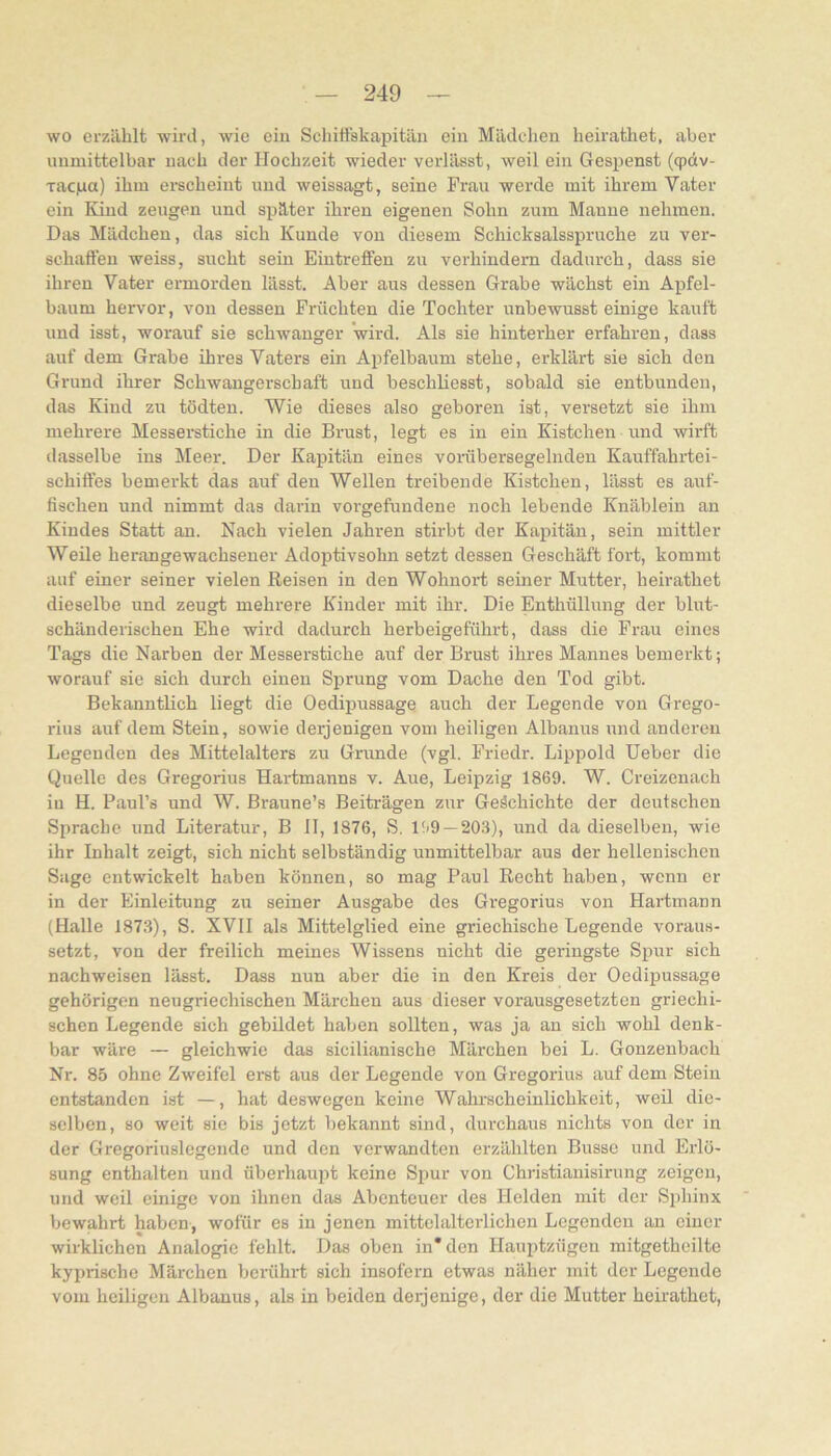 wo erzählt wird, wie ein Schitiskapitäii ein Mädchen heirathet, aber unmittelbar nach der Hochzeit wieder verlässt, weil ein Gespenst (qpdv- xacpa) ihm erscheint und weissagt, seine Frau werde mit ihrem Vater ein Kind zeugen und später ihren eigenen Sohn zum Manne nehmen. Das Mädchen, das sich Kunde von diesem Schicbsalsspruche zu ver- schallen weiss, sucht sein Eintrelfen zu verhindern dadurch, dass sie ihren Vater ermorden lässt. Aber aus dessen Grabe wächst ein Apfel- baum hervor, von dessen Früchten die Tochter unbewusst einige kauft und isst, worauf sie schwanger wird. Als sie hinterher erfahren, dass auf dem Grabe ihres Vaters ein Apfelbaum stehe, erklärt sie sich den Grund ihrer Schwangerschaft und beschliesst, sobald sie entbunden, das Kind zu tödten. Wie dieses also geboren ist, versetzt sie ihm mehrere Messerstiche in die Brust, legt es in ein Kistchen und wirft dasselbe ins Meer. Der Kapitän eines voräbersegelnden Kauffahrtei- schiffes bemerkt das auf den Wellen treibende Kistchen, lässt es auf- fischen und nimmt das darin Vorgefundene noch lebende Knäbleiu an Kindes Statt an. Nach vielen Jahren stirbt der Kapitän, sein mittler Weile herangewachseuer Adoptivsohn setzt dessen Geschäft fort, kommt auf einer seiner vielen Reisen in den Wohnort seiner Mutter, heirathet dieselbe und zeugt mehrere Kinder mit ihr. Die Enthüllung der blut- schänderischen Ehe wird dadurch herbeigeführt, dass die Frau eines Tags die Narben der Messerstiche auf der Brust ihres Mannes bemerkt; worauf sie sich durch eiueu Sprung vom Dache den Tod gibt. Bekanntlich liegt die Oedipussage auch der Legende von Grego- rius auf dem Stein, sowie derjenigen vom heiligen Albanus und anderen Legenden des Mittelalters zu Grunde (vgl. Friedr. Lippold Ueber die Quelle des Gregorius Hartmanns v. Aue, Leipzig 1869. W. Creizenach in H. Paul’s und W. Braune’s Beiträgen zur Geächichte der deutschen Sprache und Literatur, B 11, 1876, S, ISO —203), und da dieselben, wie ihr Inhalt zeigt, sich nicht selbständig unmittelbar aus der hellenischen Sage entwickelt haben können, so mag Paul Recht haben, wenn er in der Einleitung zu seiner Ausgabe des Gregorius von Hartmann (Halle 1873), S. XVII als Mittelglied eine griechische Legende voraus- setzt, von der freilich meines Wissens nicht die geringste Spur sich nachweisen lässt. Dass nun aber die in den Kreis der Oedipussage gehörigen neugriechischen Märchen aus dieser vorausgesetzten griechi- schen Legende sich gebildet haben sollten, was ja au sich wohl denk- bar wäre — gleichwie das sicilianische Märchen bei L. Gonzenbach Nr. 85 ohne Zweifel erst aus der Legende von Gregorius auf dem Stein entstanden ist —, hat deswegen keine Wahrscheinlichkeit, weü die- selben, so weit sie bis jetzt bekannt sind, durchaus nichts von der in der Gregoriuslcgende und den verwandten erzählten Busse und Erlö- sung enthalten und übei'haupt keine Spur von Christianisirung zeigen, und weil einige von ihnen das Abenteuer des Helden mit der Sphinx bewahrt haben, wofür es in jenen mittelalterlichen Legenden au einer wirklichen Analogie fehlt. Das oben in* den Hauptzügeu mitgetheilte kyprische Mäi'chen berührt sich insofern etwas näher mit der Legende vom heiligen Albanus, als in beiden derjenige, der die Mutter heirathet.