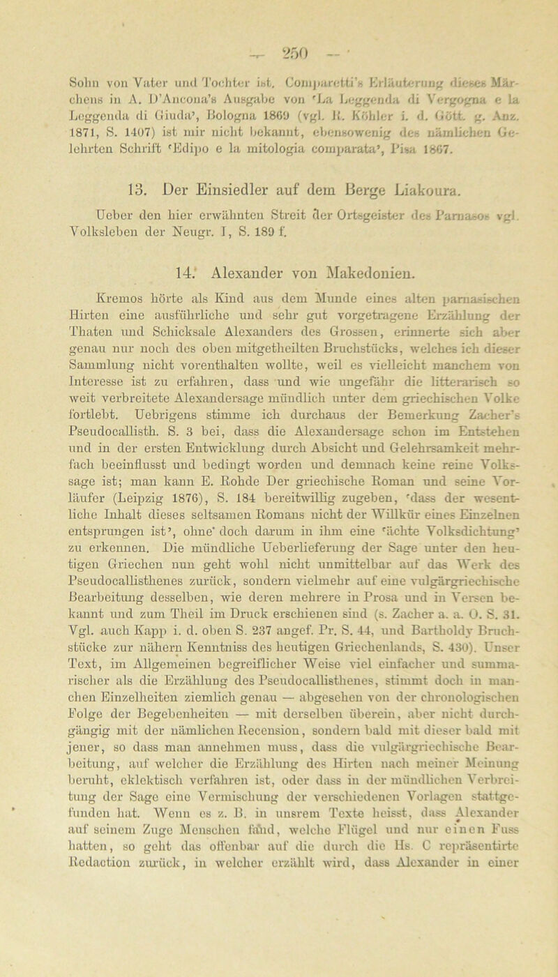 Sohn von Vater und 'J'oehler ibt. Coiiijiaretti’H Krläuteruiif^ dit'bCh Mär- chens in A. U’Ancoua’s AuBgahc von 'La Lcf'f'cnda di Vergo^ma e la Loggemla di Giuda’, Bologna 1869 (vgl. 11. Köhler i. d, Gött. g. Auz. 1871, S. 1407) ist mir nicht hekannt, ehensowcnig des uäuilichen Ge- lehrten Schrift 'Edipo e la mitologia comparata’, Pisa 1867. 13. Der Einsiedler auf dem Berge Liakoura. üeber den hier erwähnten Streit cler Ortsgeister des PamaiSOR vgl. Volksleben der Neugr. I, S. 189 f. 14.‘ Alexander von Makedonien. Kremos hörte als Kind aus dem Munde eines alten pamasischen Hirten eine ausführliche und sehr gut vorgetragene Erzäliluug der Thaten und Schicksale Alexandei’s des Grossen, erinnerte sich alter genau nur noch des oben mitgethcilten Bruchstücks, welches ich dieser Sammlung nicht vorenthalten wollte, weil es \ielleicht manchem von Interesse ist zu erfahren, dass und wie ungefähr die litterarisch so weit verbreitete Alexandersage mündlich unter dem griechischen Volke fortlebt. Uebrigens stimme ich durchaus der Bemerkung Zacher's Pseudocallisth. S. 3 bei, dass die Alexanderaage schon im Entstehen und in der ersten Entwicklung durch Absicht und Gelehrsamkeit mehr- fach beeinflusst und bedingt worden und demnach keine reine Volks- sage ist; man kann E. Eohde Der griechische Roman und seine Vor- läufer (Leipzig 1876), S. 184 bereitwillig zugeben, 'dass der wesent- liche Inhalt dieses seltsamen Romans nicht der Wülkür eines Einzelnen entsprungen ist’, ohne'doch darum in ihm eine 'ächte Volksdichtung’ zu erkennen. Die mündliche Ueberlieferung der Sage unter den heu- tigen Griechen nun geht wohl nicht unmittelhar auf das Werk des Pseudocalhsthenes zurück, sondern vielmehr auf eine vulgärgriechische Bearbeitmig desselben, wie deren mehrere in Prosa und in Versen be- kannt und zum Theil im Druck erschienen sind (s. Zacher a. a. 0. S. 31. Vgl. auch Ka^jp i. d. oben S. 237 angef. Pr. S. 44, und Bartholdy Bruch- stücke zur nähern Kenutniss des heutigen Griechenlands, S. 430). tinser Text, im Allgemeinen begreiflicher Weise viel einfacher und summa- rischer als die Erzählung des Pseudocalhsthenes, stimmt doch in man- chen Einzelheiten ziemlich genau — abgesehen von der chronologischen Eolge der Begebenheiten — mit derselben überein, aber nicht durch- gängig mit der nämlichen Receusion, sondern bald mit dieser bald mit jener, so dass man annehmeu muss, dass die vulgärgriechische ßt'ar- beitung, auf welcher die Erzählung des Hirten nach meiner Meinung beniht, eklektisch verfahren ist, oder dass in der mündlichen Verbrei- tung der Sage eine Vermischung der verechiedenen Vorlagen stattge- fuiiden hat. Wenn es z. B. in unsrem Texte heisst, dass Alexander auf seinem Zuge Menschen fiöid, welche Flügel und nur einen Fuss hatten, so geht das ottenbar auf die durch die lIs. C repräscntirtc- Redaction ziu-ück, in welcher erzählt wird, dass Alexander in einer