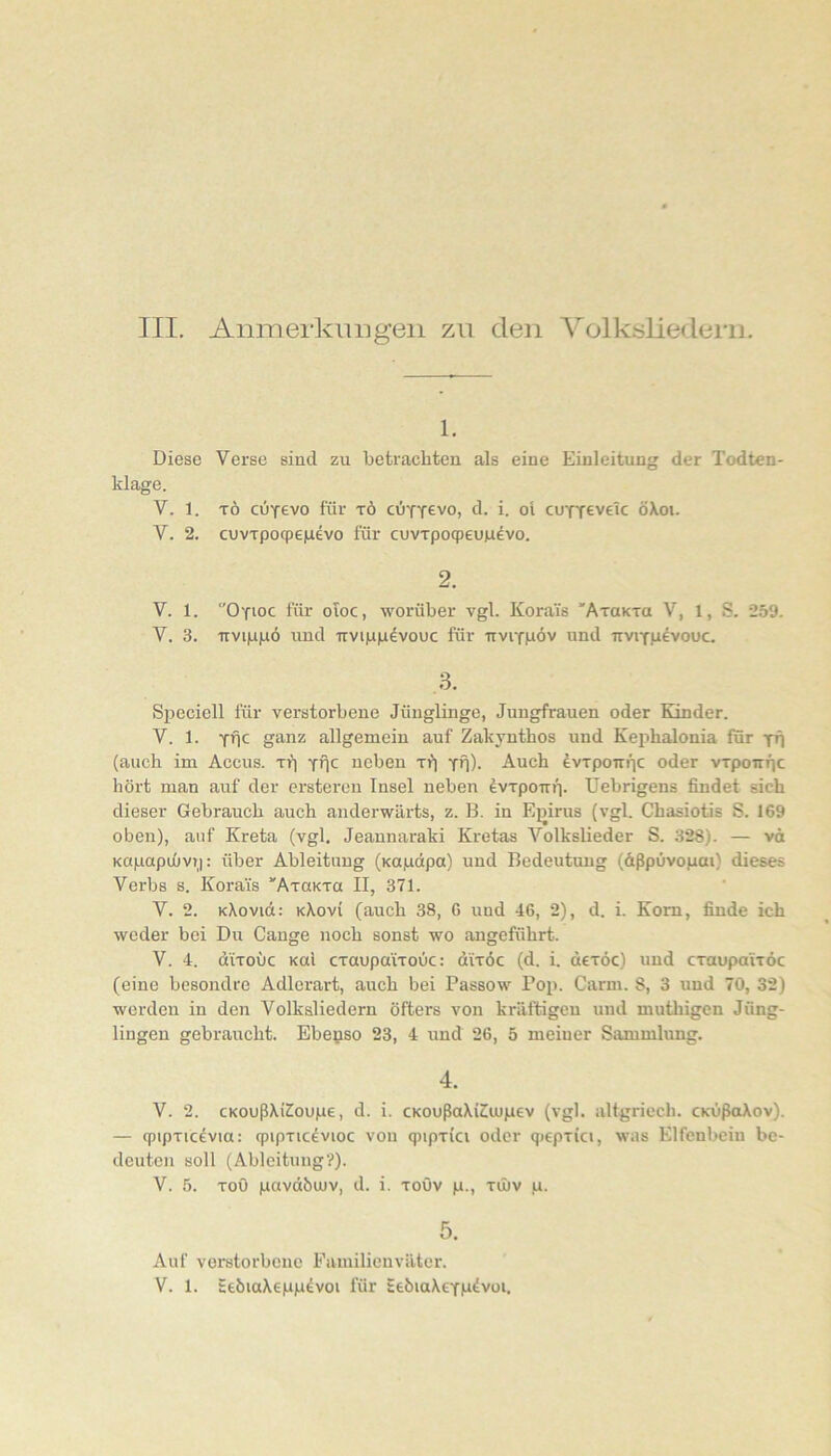 III. Anmerkluigeii zu den Volksliedern. 1. Diese Verse sind zu betrachten als eine Einleitung der Todten- klage. V. 1. TÖ CÜY6V0 für TÖ cCiYTevo, d. i. ol cufYevelc öXoi. V. 2. cuvTpocpe|Lievo für cuvrpocpeuiuevo. 2. V. 1. Oyioc für oioc, worüber vgl. KoraTs 'AraKTO V, 1, S. 259. V. 3. TTVi)Li|aö und irvip|udvouc für irviYpöv und nviYp^vouc. 3. Si^eciell für verstorbene Jünglinge, Jungfrauen oder Kinder. V. 1. Yüc ganz allgemein auf Zakynthos und Kephalonia für yfl (auch im Accus, rf) yüc neben rf) yü). Auch fvTpoirnc oder wpoirnc hört man auf der erstereu Insel neben ^wpoirr]. Uebrigens findet sich dieser Gebrauch auch anderwärts, z. B. in Ejjirus (vgl. Chasiotis S. 169 oben), auf Kreta (vgl. Jeauuaraki Kretas Volkslieder S. 328). — vö Kapapuüvt): über Ableitung (Kupdpa) und Bedeutung (dßpüvopai) dieses Verbs s. Korais “AxaKTa II, 371. V. 2. KXovid: kXovi (auch 38, G und 46, 2), d. i. Kom, finde ich weder bei Du Gange noch sonst wo angeführt. V. 4. d'iToüc Kul CTunpaiToOc: diroc (d. i. dexoc) und craupaiTÖc (eine besondre Adlerart, auch bei Passow Pop. Carm. 8, 3 und 70, 32) werden in den Volksliedern öfters von kräftigen und muthigen Jüng- lingen gebraucht. Ebepso 23, 4 und 26, 5 meiner Sammlung. 4. V. 2. cKoußXi^oupe, d. i. cKoußaXi^uipev (vgl. altgriech. CKÜßaXov). — cpipxic^via: qpipxic^vioc von 9ipxici oder qiepxki, was Elfenbein be- deuten soll (Ableitung?). V. 5. xoö pavdbujv, d. i. xoöv p., xinv p. 5. Auf verstorbene Familienväter.