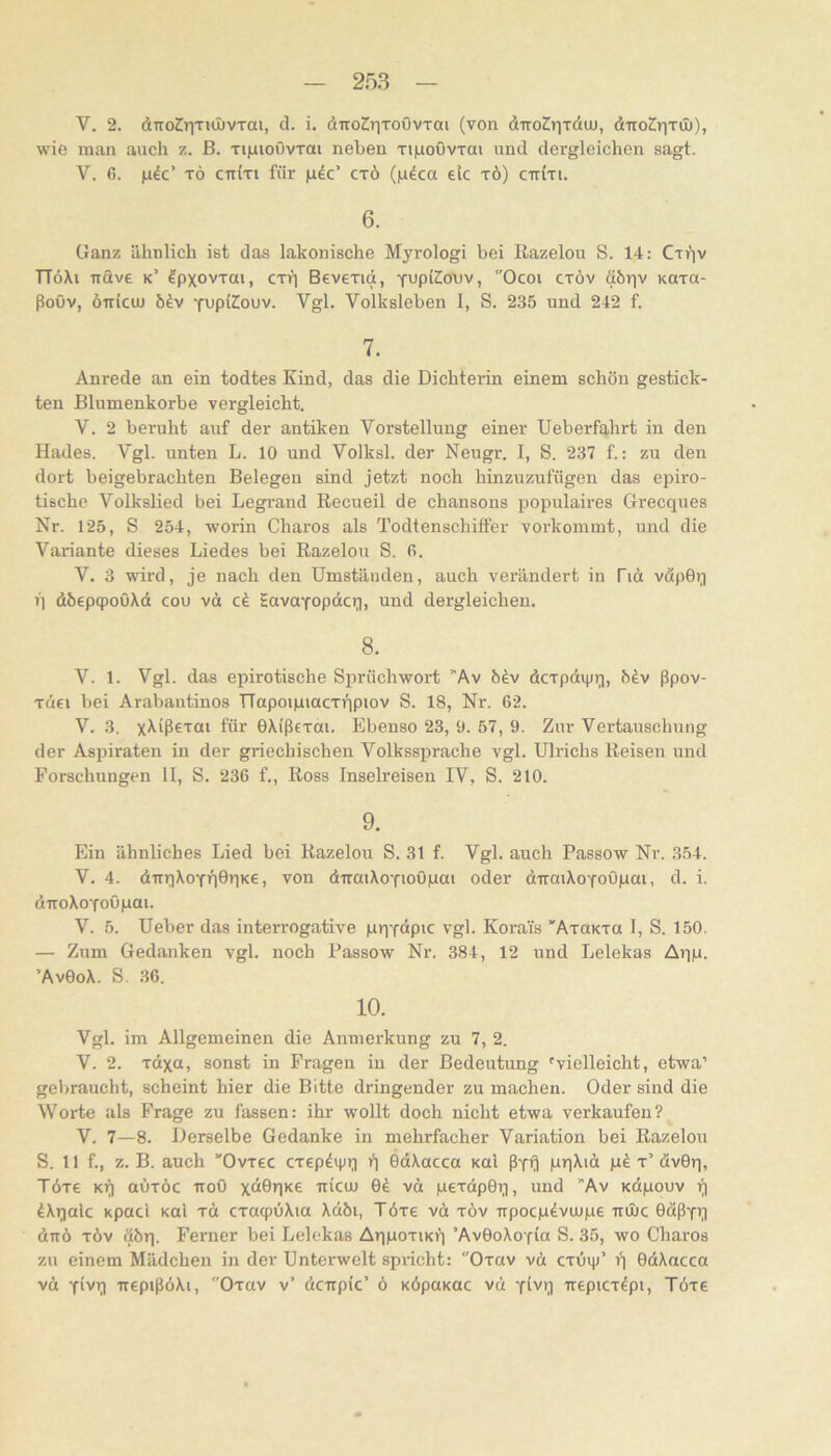 V. 2. diTo^riTiOüvTai, d. i. diroCriToOvTai (von diroCriTdiu, diroSriTÜ)), wie man auch z. ß. Ti)uioOvTai neben Ti|uoOvTai und dergleichen sagt. V. 6. |i4c’ TÖ cniTt für gdc’ ctö (|n4ca elc xö) cttiti. 6. Ganz ähnlich ist das lakonische Myrologi bei Razelou S. 14: Cxip TTöXi irdve k’ Ipxovxai, cxVi Bevexid, yupiCouv, Ocoi cxöv döriv Koxa- ßoöv, öiricuj fupiCouv. Vgl. Volksleben I, S. 235 und 242 f. 7. Anrede an ein todtes Kind, das die Dichterin einem schön gestick- ten Blumenkörbe vergleicht. V. 2 beruht auf der antiken Vorstellung einer Ueberfahrt in den Hades. Vgl. unten L. 10 und Volksl. der Neugr. I, S. 237 f.: zu den dort beigebrachten Belegen sind jetzt noch hinzuzufügen das epiro- tische Volkslied bei Legrand Recueil de chansons populaires Grecques Nr. 125, S 254, worin Charos als Todtenschiffer vorkommt, und die Variante dieses Liedes bei Razelou S. fi. V. 3 wird, je nach den Umständen, auch verändert in Tiä vdpOr) q döepq)oöXd cou vd HavoYopdcri, und dergleichen. 8. V. 1. Vgl. das epirotische Siirüchwort 'Av biv dcxpdipq, h^v ßpov- xdci bei Arabaiitinos TTapoipiacxripiov S. 18, Nr. 62. V. 3. x^iß^TCU für OXißtxai. Ebenso 23, 9. 57, 9. Zur Vertauschung der Aspiraten in der griechischen Volkssprache vgl. Ulrichs Reisen und Forschungen II, S. 236 f.. Ross Inselreisen IV, S. 210. 9. Ein ähnliches Lied bei Razelou S. 31 f. Vgl. auch Passow Nr. 354. V. 4. dirqXoYqOqKe, von dxraiXoYioöpai oder d-irmXoYoOpai, d. i. diToXoYoöpai. V. 5. Ueber das interrogative pqYdpic vgl. Korai's 'AxaKra I, S. 150. — Zum Gedanken vgl. noch Passow Nr. 384, 12 und Lelekas Aqp. ’AvOoX. S. .36. 10. Vgl. im Allgemeinen die Anmerkung zu 7, 2. V. 2. xdxa, sonst in Fragen in der Bedeutung 'vielleicht, etwa’ gebraucht, scheint hier die Bitte dringender zu machen. Oder sind die Worte als Frage zu fassen: ihr wollt doch nicht etwa verkaufen? V. 7—8. Derselbe Gedanke in mehrfacher Variation bei Razelou S. 11 f., z. B. auch Ovrec cxepdijn;) t) OdXacca kuI ßYfi pqXid x’ dvOq, Töxe Kq auxöc ttoO xdöq'^E Tiicu) 0^ vd pexdpGq, und Av Kdpouv q dXqalc Kpacl koI xd cxacpuXia Xdöi, Töxe vd xöv irpocpövujpe ttüüc 0dßYq dnö xöv döq. Ferner bei Lelekas AqpoxiKq ’AvGoXofia S. 35, wo Charos zu einem Mädchen in der Unterwelt spricht: Oxav vd cxöip’ GdXacca vd Y'vq nepißöXi, Oxav v’ dctrpic’ ö KÖpoKac vd Yivq uepicx^pi, Töxe