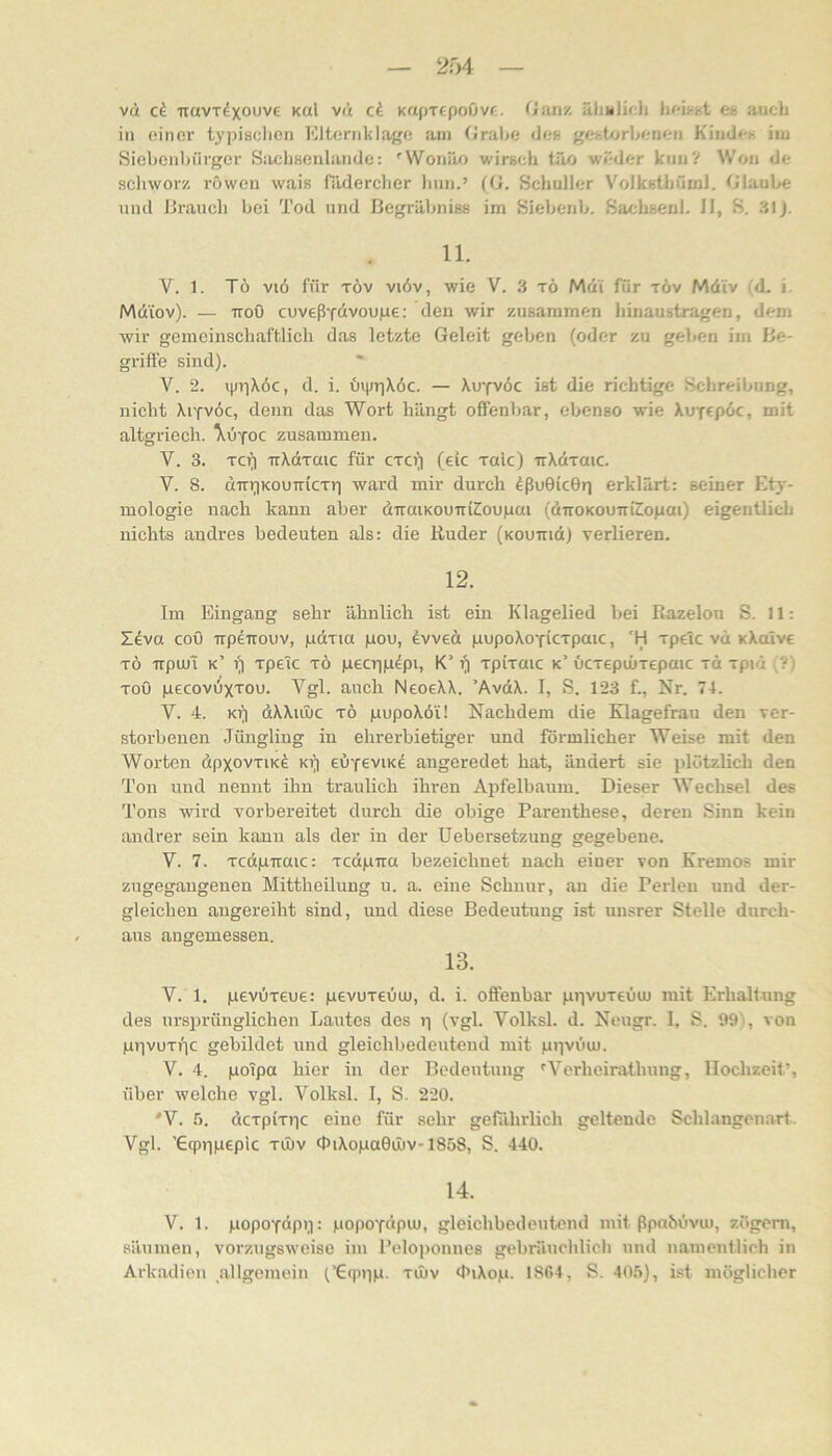 in einer typisdien Idternklage am Grabe dcH gehbjrbenen Hiuden iiu Siehenhürger Saclisenlande; 'Wonäo wirsch Ulo weder kuu? Won de scliworz röwen wais filderclier Inin.’ (G, Schüller Volksthüml. Glaube und IJi’.auch bei Tod und ßegrähniBS im Siebenb. SachseDl. II, S. 31J. 11. V. 1. Tö viö für TÖv viöv, wie V. 3 x6 Md'i für t6v Mdi'v (d. i. Mdiov). — TToO cuveßTdvoupe: den wir zusammen hinaustragen, dem wir gemeinschaftlich das letzte Geleit geben (oder zu geben im be- griffe sind). V. 2. ipriXöc, d. i. üipriXöc. — Xu'fvöc ist die richtige Schreibung, 2iicht \iyv6c, denn das Wort hängt offenb.ar, ebenso wie XuTcpoc, mit altgriech. \0'foc zusammen. V. 3. Tc(i uXaraic für cto^ (eic xaic) irXclxmc. V. 8. äm^KOUTriexr) ward mir durch ^ßuGicGr] erklärt: seiner Ety- mologie nach kann aber dTraiKouuiCoupai (äiroKOUTiicopai) eigentlich nichts andres bedeuten als: die Ruder (Koumd) verlieren. 12. Im Eingang sehr ähnlich ist ein Klagelied bei Razelon .S. 11: Ziva coö -irpeTrouv, pdxia pou, evved pupoXoyicxpaic, 'H xpetc vü xXaivc xö TrpuJi k’ i)| xpetc xö pecrjp^pi, K’ (| xpixaic k’ ucxepiüxepaic xd xpid xoö pecovüxxou. Vgl. auch NeoeXX. ’AvdX. I, S. 123 f., Nr. 74. V. 4. KV) dXXtujc xö pupoXöi! Nachdem die Klagefrau den ver- storbenen Jüngling in ehrerbietiger und förmlicher Weise mit den Worten dpxovxiKÖ Kr) euyeviK^ angeredet hat, ändert sie plötzlich den Ton und nennt ihn traulich ihren Apfelbaum. Dieser Wechsel des Tons wird vorbereitet durch die obige Parenthese, deren Sinn kein andrer sein kann als der in der Uebersetzung gegebene. V. 7. xcdpiraic: xcdpTia bezeichnet nach einer von Kremos mir zugegangenen Mittheilung u. a. eine Schnur, au die Perlen und der- gleichen angereiht sind, und diese Bedeutung ist unsrer Stelle durch- aus angemessen. 13. V. 1. pevOxeue: pevuxeuuj, d. i. offenbar ptivuxeöuj mit Erhaltung des ursprünglichen Jjautes dos i-| (vgl. Volksl. d. Neugr. I, S. 991, von piivoxpc gebildet und gleichbedeutend mit ppviiuu. V. 4. poTpa hier in der Bedeutung 'Yerheirathung, Hochzeit’, über welche vgl. Volksl. I, S. 220. *V. 5. dcxpixjic eine für sehr gefährlich geltende Schlangenart. Vgl. ’Gqpiipepic xinv <hiXopaGuiV'1858, S. 440. 14. V. 1. popoydpii: popoydpiu, gleichbedeutend mit ßpahbvu), zögeni, säumen, vorzugsweise im Pelojionnes gebräuchlich und namentlich in Arkadien allgemein (’G(ppp. xuiv <h»Xop. 1864, S. 40.ö), i.st möglicher