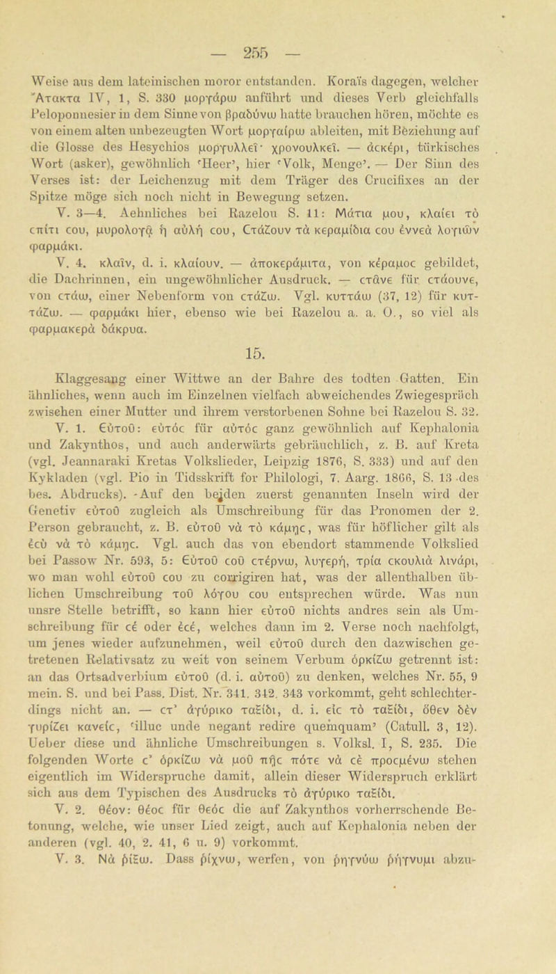 Weise aus dem lateinischen moror entstanden. KoraTs dagegen, -welcher 'AxaKTa IV, 1, S. 330 |uopYoipiu aufühvt und dieses Verb gleichfalls l'eloponnesier in dem Sinne von ßpabOvuu hatte brauchen hören, möchte es von einem alten nnbezengten Wort pop'faipiu ableiten, mit Böziehnng auf die Glosse des Hesychios popYuXXeT' xPovouXkcT. — dcndpi, türkisches Wort (asker), gewöhnlich 'Heer’, hier 'Volk, Menge’. — Der Sinn des Verses ist: der Leichenzug mit dem Träger des Crucilixes an der Spitze möge sich noch nicht in Bewegung setzen. V. 3—4. Aehnliches bei Razelou S. 11: Mdxia pou, KXaiei xö cTiixi cou, pupoXoyp {] abXp cou, CxdSouv xd Kepapiöia cou tvveä Xoyuuv fpappdKi. V. 4. KXatv, d. i. KXaiouv. — ditoKcpdpixa, von K^papoc gebildet, die Dachrinnen, ein ungewöhnlicher Ausdruck. — cxave für cxdouve, von cxduj, einer Nebenform von cxdttu. Vgl. Kuxxdiu (37, 12) für kux- xd2u). — qpappdKi hier, ebenso wie bei Razelou a. a. 0., so viel als fpappuKepd bdKpua. 15. Klaggesapg einer Wittwe an der Bahre des todten Gatten. Ein ähnliches, wenn auch im Einzelnen vielfach abweichendes Zwiegespräch z\yisehen einer Mutter und ihrem verstorbenen Sohne bei Razelou S. 32. V. 1. €i)xoO: eüxöc für aüxöc ganz gewöhnlich auf Kephalonia und Zakynthos, und auch anderwärts gebrimchlich, z. B. auf Kreta (vgl. Jeannaraki Kretas Volkslieder, Leipzig 1876, S. 333) und auf den Kykladen (vgl. Pio in Tidsskrift for Philologi, 7. Aarg. 1866, S. 13 des bes. Abdrucks). -Auf den beiden zuerst genannten Inseln wird der Genetiv eüxoO zugleich als Umschreibung für das Pronomen der 2. Person gebraucht, z. B. eüxoö vd xö Kdpi;ic, was für höflicher gilt als icv vd xö KdpT)c. Vgl. auch das von ebendort stammende Volkslied bei Passow Nr. 593, 5: €öxoO coö cxdpviu, XuYePü) Tpia CKOuXid Xivdpi, wo man wohl eöxoO cou zu coxrigiren hat, was der allenthalben üb- lichen Umschreibung xoO Xöyou cou entsprechen würde. Was nun unsre Stelle betrifft, so kann hier eöxou nichts andres sein als Um- schreibung für ci oder Jcö, welches daun im 2. Verse noch nachfolgt, um jenes wieder aufzunehmen, weil eöxoO durch den dazwischen ge- tretenen Relativsatz zu weit von seinem Verbum öpKiSiu getrennt ist: an das Ortsadverbium eöxoO (d. i. aöxoO) zu denken, welches Nr. 55, 9 mein. S. und bei Pass. Dist. Nr.’Sll. 342. 343 vorkommt, geht schlechter- dings nicht an. — cx’ dYupiKO xaSibi, d. i. eic xö xaHiöi, ö0ev 6öv YupiZei Küveic, 'illuc unde negant redire quemquam’ (Catull. 3, 12). Ueber diese und ähnliche Umschreibungen s. Volksl. I, S. 235. Die folgenden Worte c’ öpKÜIuj vci poO uflc iröxe vö ck xrpocpdvu) stehen eigentlich im Widerspruche damit, allein dieser Widerspruch erklärt sich aus dem Typischen des Ausdrucks xö dynpiKO xaSiöi. V. 2. 060V: 04oc für 0eöc die auf Zakynthos vorherrschende Be- tonung, welche, wie unser Lied zeigt, auch auf Kei)halonia neben der anderen (vgl. 40, 2. 41, 6 u. 9) vorkommt. V. 3. Ncc ^)iHiu. Dass (tixvuj, werfen, von j5)qYvuuj (nVfVupi abzu-