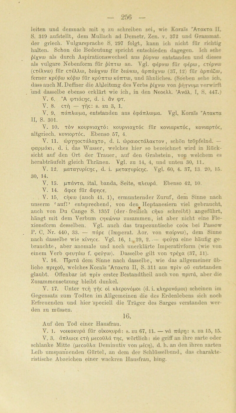 leiten und demnach mit ii zn schreiben sei, wie Korais 'ATaKTa II, S. 319 aufstellt, dem Mullach ad Demetr. Zen. v, 372 und Grammat. der griech. Viilgarsprache S, 297 folgt, kann ich nicht für richtig halten. Schon die Bedeutung spricht entschieden dagegen. Ich sehe ^ixvuj als durch Aspirationswechsel aus f)irpvuj entstanden und dieses als vulgare Nebenform für fjiTTTUj an. Vgl. qp^pvuj für qiipw, cx^pvuj (cT^Xvuj) für CT^Wuj, öujüxvuj für bujÜKUJ, dptrdxvuj (.37, 12; für äpudZui, ferner Kpüßu) KÖßu) für kplitttu) kötttuj, und ähnliches. (Soeben sehe ich, dass auch M. Deffner die Ableitung des Verbs fiixvuj von ^fiYvupt verwirft und dasselbe ebenso erklärt wie ich, in den NeoeXX. ’AvdX. I, S. 447.j V. 6. ”A (pTido^c, d. i. öv q)T. V. 8. CTi'i — Yfic: s. zu 3, 1. V. 9. udTTXujpa, entstanden aus dtpditXujpa. Vgl. Korais 'AraKTo II, S. 301. V. 10. TÖv Koupviaxxö: Koupviaxxöc für KoviapKxöc, Koviapxöc, altgriech. Koviopxöc. Ebenso 57, 4. V. 11. djpY*iocxdXaxxo, d. i. uüpaiocxdXaKxov, schön tröpfelnd. — qpappdKi, d. i. das Wasser, welches hier so bezeichnet wird in Kück- sicht auf den Ort der Trauer, auf den Grabstein, von welchem es herab träufelt gleich Thränen. Vgl. zu 14, 4, und unten 30, 11. V. 12. paxaYup(cT]c, d. i. pexoYupici]C. Vgl. 60, 4. 37, 13. 20, 15. 30, 14. V. 13. pirdvxa, ital. banda, Seite, uXeupd. Ebenso 42, 10. V. 14. dqpce für dcppce. . V. 15. cr)KUJ (auch 41, 1), ermunternder Zuruf, dem Siime nach unserm ' auf! ’ entsprechend, von den Heptanesiem viel gebraucht, auch von Du Gange S. 1357 (der»freifich cfjKO schreibt) angeführt, hängt mit dem Verbum cpKiOvuu zusammen, ist aber nicht eine Fle- xionsform desselben. Vgl. auch das trapezuntische coOk bei Passow P. C. Nr. 440, 33. — irdpe (Imperat. Aor. von iraipvm), dem Sinne nach dasselbe wie Kivrjce. Vgl. 16, 1., 29, 2.— qjeuYa eine häufig ge- brauchte , aber anomale und noch unerklärte Imperativform (wie von einem Verb q)euYdtu f. qpeÜYUJ). Dasselbe gilt von xp^x« (37, 11). V. 16. TTpixd dem Sinne nach dasselbe, wie das allgemeiner üb- liche irpixoO, welches Korais'AxaKxa II, S. 311 aus irpiv ou entstanden glaubt. Offenbar ist irpiv erster Bestandtheil auch von irpixd, aber die Zusammensetzung bleibt dunkel. V. 17. Unter xci) y'IC oi KXepovöpoi (d. i. KXppovdpoi) scheinen im Gegensatz zum Todten im Allgemeinen die des Erdenlebens sich noch Erfreuenden und hier siieciell die Träger des Sarges verstanden wer- den zu müssen. 16. Auf den Tod einer Hausfrau. V. 1. voiKOKupd für olKOKupd: s. zu 67, 11. — vd irdpq: s. zu 15, 15. V. 3. dirXuJce ex») pecoöXd xpe, wörtlich: sie griff an ihre zarte oder schlanke Mitte (gfcoOXo Deminutiv von pkp), d. h. an den ihren zarten Leib umspahnenden Gürtel, an dem der Schlüsselbund, das charakte- ristische Abzeichen einer wackren Hausfrau, hing.