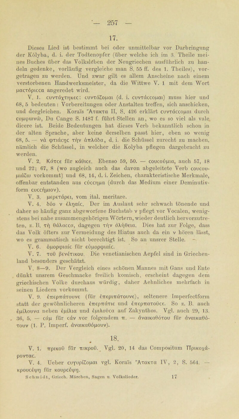 17. Dieses Lied ist bestimmt bei oder unmittelbar vor Darbringung der Külyba, d. i. der Todtenopfer (über welche ich im 8. Theile mei- nes Buches Ober das Volksleben der Neugriechen ausführlich zu han- deln gedenke, vorläufig vergleiche man S. 55 ff. des 1. Theiles), vor- getragen zu werden. Und zwar gilt es allem Anscheine nach einem verstorbenen Handwerksmeister, da die Wittwe V. 1 mit dem Wort jLiacTÖpicca angeredet wird. V. ]. cuvTdxxr|K€C: cuvTd2o|uai (d. i. cuvTdcco|uai) muss hier und f)8, 5 bedeuten: Vorbereitungen oder Anstalten treffen, sich anschicken, und dergleichen. Korais AxaKva II, S. 420 erklär-t cuvxdccogai durch cunqnuvü). Du Gange S. 1487 f. führt Stellen an, wo es so viel als vale, dicere ist. Beide Bedeutungen hat dieses Verb bekanntlich schon in der alten S^irache, aber keine derselben passt hier, eben so wenig 68, 5. — vct qpxidcT;ic xi’jv dirXdöa, d. i. die Schüssel zurecht zu machen, nämlich die Schüssel, in welcher die Kolyba pfiegen dargebracht zu werden. V. 2. Kdxce für KdOice. Ebenso 59, 50. — coucou|uia, auch 57, 18 und 22; 67, 8 (wo zugleich auch das davon abgeleitete Verb coucou- pidZiu vorkommt) und 68, 14, d. i. Zeichen, charakteristische Merkmale, offenbar entstanden aus cOccriiaa (durch das Medium einer Deminutiv- form cuccfipiov). V. 3. pepexdpei, vom ital. meritare. V. 4. 60o V ^\r)aic. Der im Auslaut sehr schwach tönende und daher so häufig ganz abgeworfene Buchstab v pfiegt vor Vocalen, wenig- stens bei nahe zusammengehörigen Wörtern, wieder deutlich hervorzutre- ten, z. B. xp OdXacca, dagegen xpv dXfjOeia. Dies hat zur Folge, dass das Volk öfters zur Vermeidung des Hiatus auch da ein v hören lässt, wo es grammatisch nicht berechtigt ist. So an unsrer Stelle. V. 6. öpopcpiaic für eüpopqpiaic. V. 7. xoö ßev^xiKOU. Die venetianischen Aepfel sind in Griechen- land besonders geschätzt. V. 8—9. Der Vergleich eines schönen Mannes mit Gans und Ente dünkt unsrem Geschmacke freilich komisch, erscheint dagegen dem griechischen Volke durchaus würdig, daher Aehuliches mehrfach in seinen Liedern vorkommt. V. 9. direpTrdxouve (für ^uepmdxouve), seltenere Imperfectform statt der gewöhnlicheren direpirdxie und eTrepiraxoOce. So z. B. auch ^piXouva neben ^piXia und fpiXouca auf Zakynthos. Vgl. auch 29, 13. - 36, 5. — cdp für cdv vor folgendem ir. — dvaiKuOöxou für dvaiKaOö- xouv (1. P. Imperf. dvaiKaOöpouv). 18. V. 1. trpiKoO für TTiKpoO. Vgl. 20, 14 das Compositum TTpiKoxd- povxac. V. 4. Ueber cu^upiZiopai vgl. Korais ''AxaKxa IV, 2, S. 564. — Kpoucdijir) für Koupcdipr). Schmidt, (iriech. Märchen, Sagen u Volkslieder. 17