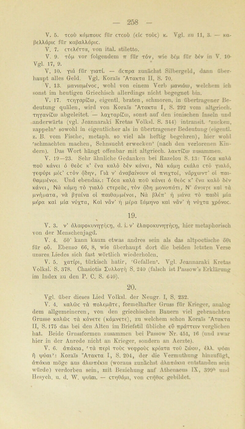 V. 5. TcoO K(i|iTiouc für ctcoü (ek toüc) k. Vgl. zu 11, 3. — kc- ßeXXdpic für KaßaXXdpic. V. 7. creX^TTa, von ital. stiletto. V. 9. TÖp vor folgendem ir für töv, wie für biv in V. 10- Vgl. 17, 9. V, 10. für fiari. — öcirpa zunächst Silbergeld, dann ül>er- haupt alles Geld. Vgl. Korai's 'ATaKTa II, S. 70. V. 13. gaviagdvoc, wohl von einem Verb gavidoi, welchem ich sonst im heutigen Griechisch allerdings nicht begegnet bin. V. 17. TcriYupi^m, eigentl. braten, schmoren, in übertragener Be- deutung quälen, wird von Korai's ■'AraKTO I, S. 292 vom altgriech. TqYuvKm abgeleitet. — XaxTupüüuj, sonst auf den ionischen Inseln und anderw'ärts (vgl. Jeannarald Kretas Volksl. S. 34+) intransit. 'zucken, zappeln’ sowohl in eigentlicher als in übertragener Bedeutung (eigentL z. B. vom Fische, metaph. so viel als heftig begehren), hier wohl 'schmachten machen, Sehnsucht erwecken’ (nach den verlorenen Kin- dern). Das Wort hängt offenbar mit altgriech. Xokti^u) zusammen. V. 19—23. Sehr ähnliche Gedanken bei ßazelou S. 13: Töca KoXd TToO Kdvei 6 0eöc k’ eva kuXö b^v Kdvei, Nd Kdpq cxdXa ctö paXö, Yeqpüpi pec’ CTÖv Sbqv, Pid v’ dvaßaivouv ol nvixroi, vöpxmvr’ ol irai- Gagpdvoi. Und ebendas.: Töca xaXd TroO Kdvei ö Gebe k’ ?va kuXö bev Kdvei, Nd Kdpq tö YiaXö crepeac, xöv öbr) povondTi, N’ övoiYe koI xd pvqpaxa, vd ßYoiva ol uaiGa.ugövoi, Nd ßXeir’ f) pdva xö iraibi gia göpa Kttl gia vöxxa, Kal vdv’ q gepa tdgqvo Kai vdv’ i) vöxxa xpövoc. 19. % V. 3. v’ dXaqpoKUvqYntq, d. i. v’ öXacpoKUvqYÖC’l» kier metaphorisch von der Menschenjagd. V. 4. öG’ kann kaum etwas andres sein als das altiioetische 60i für ou. Ebenso 66, 8, wie überhaupt dort die beiden letzten Verse unsres Liedes sich fast wörtlich wiederholen, V. 5. X“‘''iPb türkisch hatir, 'Gefallen’. Vgl. Jeannaraki Kretas Volksl. S. 378. Chasiotis ZuXXoyo S. 240 (falsch ist Passow’s Erklärung im Iudex zu den P. C. S. 610). 20. Vgl. über dieses Lied Volksl. der Neugr. I, S. 232. V. 4. KaXüJC xd -iroXegaxe, formelhafter Gruss für Krieger, analog dem allgemeineren, von den griechischen Bauern viel gebrauchten Grusse KaXüic xd Kdvexe (Kdgvexe), zu welchem schon KoraTs ’AxoKxa II, S. 175 das bei den Alten im Briefstil übliche eö wpdxxeiv verglichen hat. Beide Gnissformeu zusammen bei Passow Nr. 451, 16 (und zwar hier in der Anrede nicht au Krieger, sondern an Aerzte). V. 6. dirdKia, 'xd ircpl xoüc veqipoüc Kpeaxa xoO Smoii, ^XX. qiöai f) i|)öai’: Korais “AxaKxa I, S. 204, der die Vermutluing hinzufügt, dirdKia möge aus dXumÖKia (woraus zunächst dXaitdKia entstanden sein würde) verdorben sein, mit Beziehung auf Athenaens IX, 399*’ und llcsycli. 11. d. W. ijiuTai. — cxqGdgi, von cxi)0oc gebildet.
