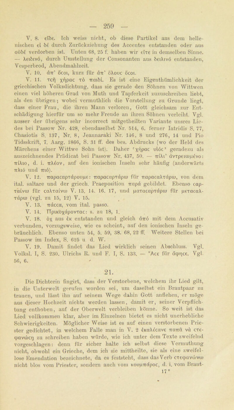 V. 8. €i6€. Ich weiss nicht, ob diese Partikel aus dem helle- nischen ei M durch Zurückziehung des Accentes entstanden oder aus oüöd verdorben ist. Unten 68, 25 f. haben wir elxe in demselben Sinne. — Xeiöivö, durch Umstellung der Consonanten aus öeiXivö entstanden, Vesperbrod, Abendmahlzeit. V. 10. dir’ 6coi, kurz für dir’ öXouc öcoi. V. 11. Tcfl x'1P“c TÖ Trmöi. Es ist eine Eigenthümlichkeit der griechischen Volksdichtung, dass sie gerade den Söhnen von Wittwen einen viel höheren Grad von Muth und Taiiferkeit zuzuschreiben liebt, als den übrigen; wobei vermuthlich die Vorstellung zu Grunde liegt, dass einer Frau, die ihren Mann verloren, Gott gleichsam zur Ent- schädigung hierfür um so mehr Freude an ihren Söhnen verleiht. Vgl. ausser der übrigens sehr incorrect mitgetheilten Variante unsres Lie- des bei Passow Nr. 428, ebendaselbst Nr. 514, 6, ferner latridis S. 77, Chasiotis S. 137, Nr. 8, Jeaunaraki Nr. 146, 8 und 276, 14 und Pio Tidsskrift, 7. Aarg. 1866, S. 31 ff. des bes. Abdrucks (wo der Held des Märchens einer Wittwe Sohn ist). Daher ulöc’ geradezu als auszeichnendes Prädicat bei Passow Ni\ 437, 50. — iriXi’ ävrpeiujjLi^vo: TriXio, d. i. ttX4ov, auf den ionischen Inseln sehr häufig (anderwärts ttXiö und TTiö). V. 12. irapacapTapoupe: irapacapTotpu) für napacaXTdpu), von dem ital. saltare und der griech. Praeposition -rrapct gebildet. Ebenso cap- TCtivu) für caXxaivuj V. 13. 14. 16. 17, und paxacapxdpuj für pexacaX- xdpuj (vgl. zu 15, 12) V. 15. V. 13. Trdcca, vom ital. imsso. V. 14. TTpiKOxdpovxac: s. zu 18, 1. V. 18. öx aus entstanden und gleich d-rrö mit dem Accusativ verbunden, vorzugsweise, wie es scheint, auf den ionischen Inseln ge- bräuchlich. Ebenso unten 54, 5. 59, 38. 68, 22 ff. Weitere Stellen bei Passow im Index, S. 625 u d. W. V. 19. Damit findet das Lied wirklich seinen Abschluss. Vgl. Volksl. I, S. 230. Ulrichs II. und F. I, S. 13.3. — ”Ace für dqprice. Vgl. 56, 6. 21. Die Dichterin fingirt, dass der Verstorbene, welchem ihr Lied gilt, in die Unterwelt gorufen worden sei, um daselbst ein Brautpaar zu trauen, und lässt ihn auf seinem Wege dahin Gott anflehen, er möge aus dieser Hochzeit nichts werden lassen, damit er, seiner Verpflich- tung enthoben, auf der Oberwelt verbleiben könne. So weit ist das Lied vollkommen klar, aber im Einzelnen bietet es nicht unerhebliche Schwierigkeiten. Möglicher Weise ist es auf einen verstorbenen Prie- ster gedichtet, in welchem Falle man in V. 2 ^KoXdcave iraTrö vä cxe- fpavijücri zu schreiben haben würde, wie ich unter dem Texte zweifelnd vorgeschlagen: denn für sicher halte ich selbst diese Vermuthung nicht, obwohl ein Grieche, dem ich sie mittheilte, sie als eine zweifel- lose Emendation bezeichnete, da es foststeht, dass das Verb cxerpavibviu nicht blos vom Priester, sondern auch vom KoupTictpoc, d. i. vom Braut- 17*