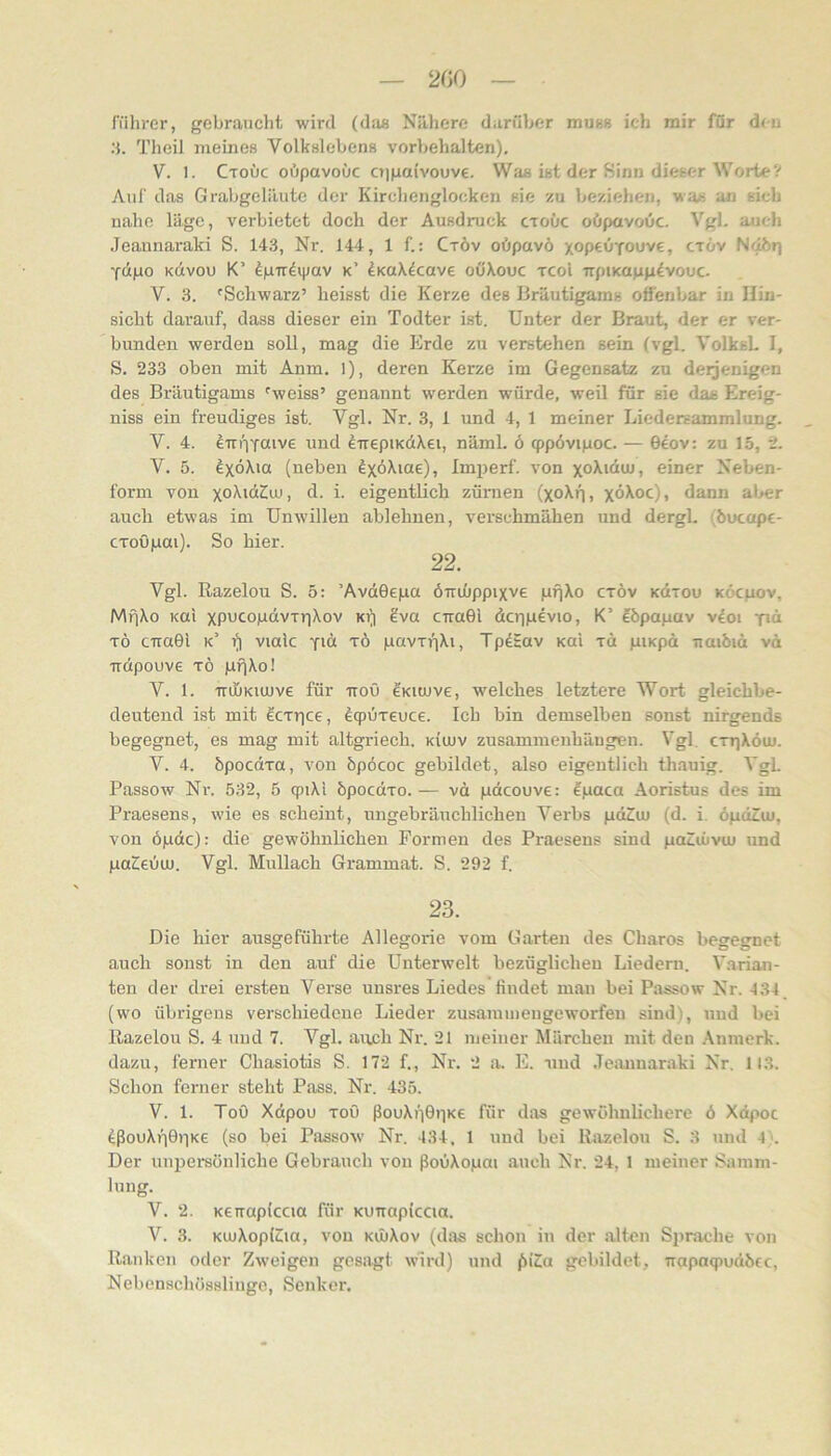 200 fiihrer, gebraucht wird (das Nähere darüber mum ich mir für d<u 3. Theil meines Volkslebens Vorbehalten). V. 1. Ctoüc oöpavoOc ajiiaivouve. Was ist der Sinn dieser Worte V Auf das Grabgeläute der Kirchenglocken sie zu beziehen, wa« an sich nahe läge, verbietet doch der Ausdruck ctoüc oöpavoüc. Vgl. auch Jeannaraki S. 143, Nr. 144, 1 f.: Ctöv oöpavö xopeüyouve, ctöv 'fdpo Kdvou K’ ^p-rr^ipav k’ dKuX^cave oöXouc xcol rrpiKapg^vouc- V. 3. 'Schwarz’ heisst die Kerze des Bräutigams offenbar in Hin- sicht darauf, dass dieser ein Todter ist. Unter der Braut, der er ver- bunden werden soll, mag die Erde zu verstehen sein (vgl. VoIksL I, S. 233 oben mit Anm. 1), deren Kerze im Gegensatz zu derjenigen des Bräutigams 'weiss’ genannt werden würde, weil für sie das Ereig- uiss ein freudiges ist. Vgl. Nr. 3, 1 und 4, 1 meiner Liedersammlung. V. 4. ^'iri'iYöive und ^TrepiKdXei, näml. ö qppövipoc. — 0eov: zu 15, 2. V. 5. exoXia (neben Imperf. von xo^'duj, einer Neben- form von xo^iö^o), d. i. eigentlich züraen (xoXf|, xöXoc), dann al>er auch etwas im Unwillen ablehnen, verschmähen und dergl. (öuettpe- CToupai). So hier. 22. Vgl. Razelou S. 5: ’AvdGepa öiriüppixve gfiXo ctöv Kdxou köcjiov, MfjXo KOI xpucopdvTr)Xov ki) 2va crraGi dcripevio, K’ eöpapav vdoi yi“ TÖ citaGl k’ vialc yid xö pavTiiXi, Tpdtav kuI xd piKpd naiöid vd irdpouve xö pfiXo! V. 1. TnliKiujve für ttoö ^kicuvc, welches letztere Wort gleichbe- deutend ist mit Scxrice, öqruxeuce. Ich bin demselben sonst nirgends begegnet, es mag mit altgriech. kiujv Zusammenhängen. Vgl, cxrjXöu». V. 4. öpocdxa, von öpöcoc gebildet, also eigentlich thauig. VgL Passow Ni'. 532, 5 cpiXi öpocdxo. — vd pdcouve: ?paca Aoristus des im Praesens, wie es scheint, ungebräuchlichen Verbs pdZeu (d. i. öpdiu», von öpdc): die gewöhnlichen Formen des Praesens sind poZiüvcu und paZieuu). Vgl. Mullach Grammat. S. 292 f. 23. Die hier ausgeführte Allegorie vom Garten des Charos begegnet auch sonst in den auf die Unterwelt bezüglichen Liedern. Varian- ten der drei ersten Verse unsres Liedes findet man bei Passow Nr. 434 (wo übrigens verschiedene Lieder zusammengeworfen sind), und bei Razelou S. 4 und 7. Vgl. auch Nr. 21 meiner Märchen mit den Anraerk. dazu, ferner Chasiotis S. 172 f., Nr. 2 a. E. und .Teixunaraki Nr. 113. Schon ferner steht Pass. Nr. 435. V. 1. Toö Xdpou xoO fiouXtiGiiKC für das gewöhnlichere ö Xdpot dßouXriGiiKe (so hei Passow Nr. 434, 1 und bei Razelou S. 3 und 4 >. Der unpersönliche Gebrauch von ßoiiXopai auch Nr. 24, 1 meiner Samm- lung. V. 2. Kerrapicaa für Kunapiccia. V. 3. KUjXoplZIia, von küiXov (das schon in der .alten Siirache von Ranken oder Zweigen gesagt wird) und gebildet, Trapaqiudöcc, Nebenschösslinge, Senker.