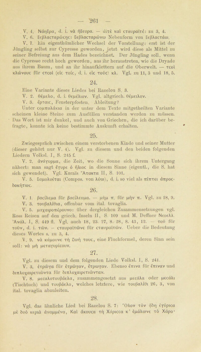 V. 4. NdiiEpa, cl. i. v& i^Eeupa. — Kai CTaupaix^: zu 3, 4. V. C. EcßXacxapiJuciic: EeßXacxapuüvu) Nebeufoi'm von EeßXacxdiu. V. 7. tiu eigeuthiimlicher Wechsel der Vorstellung: erst ist der Jüugliug selbst zur Cypresse geworden, jetzt wird diese als Mittel zu seiner Befreiung aus dem Hades bezeichnet. Der Jüngling soll, wenn die Cypresse recht hoch geworden, aus ihr heraustreten, wie die Dryade aus ihrem Baum, und an ihr hinaufklettem auf die Oberwelt. — xcol kXuüvouc für cxcoi (ek xoic, d. i. ek xoüc) kX. Vgl. zu 11, 3 und 18, 5. 24. Eine Variante dieses Liedes bei ßazelou S, 3. V. 2. GepeXo, d. i. GepeXiov. Vgl. altgriech. G^peiXov. V. 3. epxaic, Eensterpfesten. Ableitung? Unter copTroXdKia in der unter dem Texte mitgetheilten Variante scheinen kleine Steine zum Ausfüllen verstanden werden zu müssen. Das Wort ist mir dunkel, und auch von Griechen, die ich darüber be- fragte, konnte ich keine bestimmte Auskunft erhalten. 25. Zwiegesjiräch zwischen einem verstorbenen Kinde und seiner Mutter (dieser gehört nur V. 4). Vgl. zu diesem und den beiden folgenden Liedern Volksl. 1, S. 215 f. V. 2. dvcxYuppa, die Zeit, wo die Sonne sich ihrem Untergang nähert; man sagt eyupe ö pXioc in diesem Sinne (eigentl., die S. hat sich gewendet). Vgl. Korai's ”AxaKxa II, S. 101. V. 5. EapoXuexai (Compos. von Xüuu), d. i. so viel als iriirxei dirpoc- ÖOKlixUJC. 26. V. 1. ßadXepa für ßaciXeupa. — ppp tr. für ppv ir. Vgl. zu 18, 9. V. 3. xoußaXiGia, offenbar vom ital. tovaglia. V. 5. paxaipoTiepouvo: über dergleichen Zusammensetzungen vgl. Ross Reisen auf den griech. Inseln II, S. 109 und M. Deffuer NeoeXX. ’AvdX. 1, S. 449 ff. Vgl. auch 18, 23. 27, 8. 28, 8. 43, 12. - xoö für xoöv, d. i. xihv. — cxaupa'ixüive für cxaupa'ixüjv. Ueher die Bedeutung dieses Wortes s. zu 3, 4. V. 9. vd Kdpouve xt] Zeup xouc, eine Fluchformel, deren Sinn sein soll: vd pp pexafupicouv. 27. Vgl. zu diesem und dem folgenden Liede Volksl. 1, S. 241. V. 3. ^xpOÜYO für dxpÜJYav, ^xpcuYOv. Ebenso ^mva für etrivav und öinXoxaipexiOüvxa für bmXoxaipexuIjvxav. V. 8. pecaXoxoußdeXa, zusammengesetzt aus pecdXa oder pecdXi (Tischtuch) und xoußdeXo, welches letztere, wie xoußaXiGi 26, 3, von ital. tovaglia abzuleiten. 28. Vgl. das ähnliche Lied bei Razelou S. 7: OXov xöv dbp ^Y^pica pd öuö Kepid dvapp^va, Kal ÄKOUca xp Xdpicca k’ dpdXmve xö Xdpo’