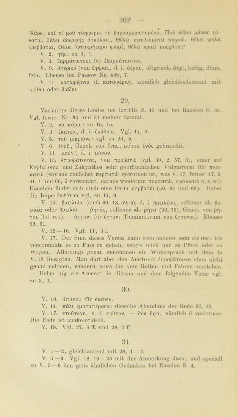 2G2 Xape, Kul t( poö xöriqpepEC t6 ßapuappujcTrjp^vo, TToü dikti pavac yö- vaxa, 0d\ei dbcpfpf^c dfKciXaic, 04\ei iraTrXui(iaxa nax»xi, ö4Xti »priXd Kpeßßdxia, GdXei ’qpTCiKpncapo »piupl, 04Xei Kpacl pocxdTO;’ V. 2. zu 3, 1. V. 3. Eappdxujxouc für ^Eapudxujxouc. V. 9. dyepiKd (von dY^pac, d. i. ddpac, altgriech. dnp i, luftig, dünn, fein. Ebenso bei Passow Nr. 498, 7. V. 11. Kuxaqpdpvuu (f. Koxacpdpui), ziemlich gleichbedeutend mit TTei0u) oder ßidZuu. 29. Varianten dieses Liedes bei latridis S. 40 und bei itazelou S. 3G. Verl, ferner Nr. 30 und 31 meiner Samml. o V. 2. vd Tidpuj: zu 15, 15. V. 3. eKUxca, d. i. £Kd0ica. Vgl. 17, 2. V. 5. xoO giKpüüve: vgl. zu 26, 5. V. 6. dvoö, Geuet. von gvac, neben dvöc gebraucht. . V. 11. gouv’, d. i. pövov. V. 13. dTrpoßdxouva, von upoßaxil) (vgl. 30, 2. 57, 3), einer auf Kephalouia und Zakynthos sehr gebräuchlichen Vulgarform für iiepi- iraxu) (woraus zunächst irepTraxuj geworden ist, was V. 17, ferner 17, 9. 61,1 und 66, 6 vorkommt, daraus wiederum iropTraxiI), npoiraxüj u. s. w.}. Daneben findet sich auch eine Form -rrepßaxu) (59, 64 und 66). üeber die Imperfectform vgl. zu 17, 9. V. 14. ßaciXiüüc (auch 30, 13.59,5), d. i. ßaciXdmc, seltener als ßa- ciXea oder ßaciXid. — ßpYbc, seltener als f)fiY« (30, 13), Genet von ^fj- Yuc (lat. rex). — üyyövi für eYYÖvi (Deniinutivum von Iyyovoc). Ebenso 59, 61. V. 15— 16. Vgl. 11, 3 f. V. 17. Der Sinn dieses Verses kann kein anderer sein als der: ich verschmähte es zu Fuss zu gehen, zeigte mich nur zu Pferd oder zu Wagen. Allerdings genau genommen ein Widerspruch mit dem in V. 13 Gesagten. Man darf aber den Ausdruck dirpoßdxouva eben nicht genau nehmen, sondern muss ihu vom Reiten und Fahren verstehen. — Ueber YifC als Accusat. in diesem und dem folgenden Verse vgl. zu 3, 1. 30. V. 10. dirdvou für dtrdvuj. V. 14. irdXi dgaxaTT^paca: dieselbe Abuudauz der Rede 37, 13. V. 17. ^xoüxove, d. i. xoOxov. — ^x^D nämlich ö vioüxcikoc- Die Rede ist aiiakoluthisch. V. 18. Vgl. 27, 6 tf. und 28, 7 ff. 31. V. 1 — 2, gleichlautend mit 28, 1—2. V. 5 — 9. Vgl. 18, 19- 23 mit der Anmerkung dazu, und speciell zu V. 5—6 den giuiz ähuhcheu t>edaukcu bei Razelou S. 4.