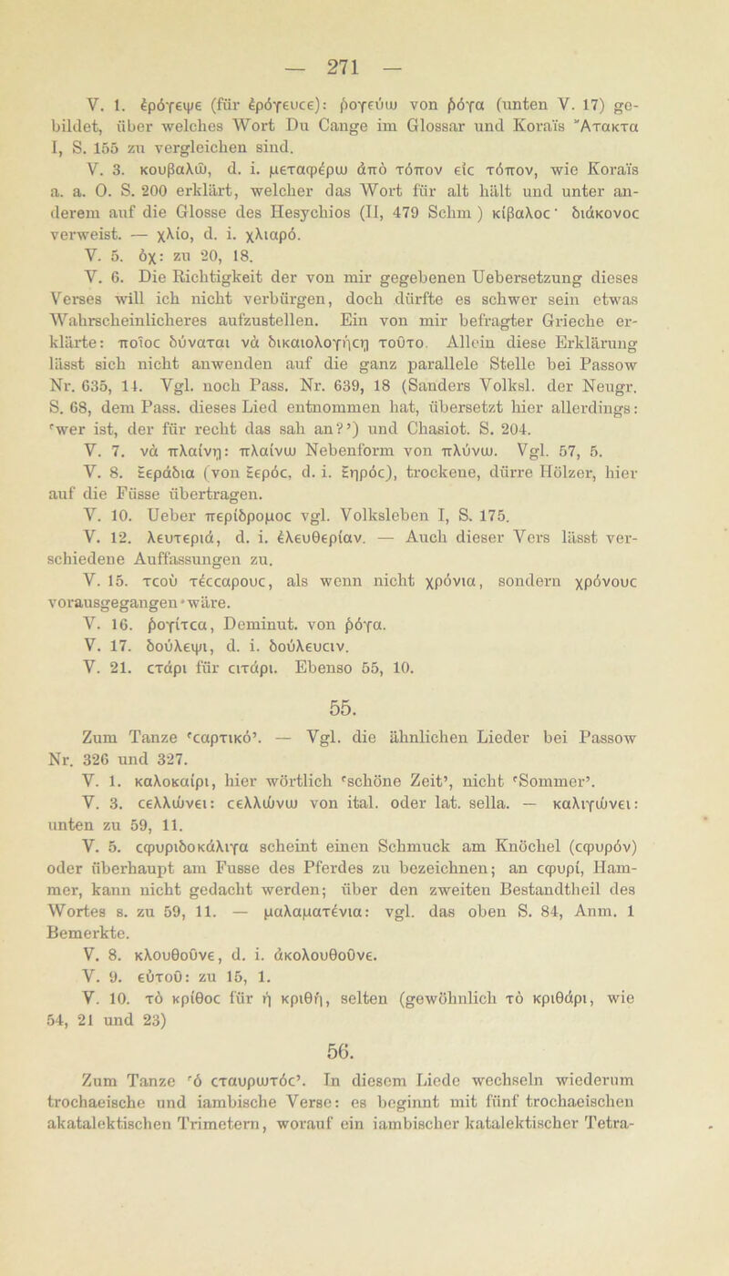 V. 1. ^pÖTe^e (für dp6Y€uce): (')OYe0iu von {>6ja (unten V. 17) ge- bildet, über welches Wort Du Gange im Glossar und Korais ATaKTa 1, S. 155 zu vergleichen sind. V. 3. KoußaXö), d. i. peTacp^pcu dnö töttov elc töttov, wie Korais a. a. 0. S. 200 erklärt, welcher das Wort für alt hält und unter an- derem auf die Glosse des Hesychios (II, 479 Schm) KißaXoc’ bidiKOvoc verweist. — X^iO) d- i- V. 5. öx: zu 20, 18. V. 6. Die Richtigkeit der von mir gegebenen Uebersetzung dieses Verses will ich nicht verbürgen, doch dürfte es schwer sein etwas Wahrscheinlicheres aufzustellen. Ein von mir befragter Grieche er- klärte: ttoToc bOvaxai vä biKaioXoY»lci] toOto. Allein diese Erklärung lässt sich nicht anwenden auf die ganz parallele Stelle bei Passow Nr. 635, 11. Vgl. noch Pass. Nr. 639, 18 (Sanders Volksl. der Neugr. S. 68, dem Pass, dieses Lied entnommen hat, übersetzt hier allerdings: ^wer ist, der für recht das sah an?’) und Chasiot. S. 204. V. 7. vä -rrXaivi]: irXaiviu Nebenform von ttXOvuj. Vgl. 57, 5. V. 8. Eepdöia ( von Eepöc, d. i. Eppöc), trockene, dürre Hölzer, hier auf die Füsse übertragen. V. 10. Heber Trepiöpopoc vgl. Volksleben I, S, 175. V. 12. XeuTcpid, d. i. IXeuGepiav. — Auch dieser Vers lässt ver- schiedene Auffassungen zu. V. 15. Tcoü rdccapouc, als wenn nicht xpöv<«) sondern xP<ivouc vorausgegangen • wäre. V. 16. jioYrtca, Deminut. von ^öy«. V. 17. bouXetpi, d. i. bobXeuciv. V. 21. crdpi für cudpi. Ebenso 55, 10. 55. Zum Tanze 'capxiKÖ’. — Vgl. die ähnlichen Lieder bei Passow Nr. 326 und 327. V. 1. KaXoKuipi, hier wörtlich 'schöne Zeit’, nicht 'Sommer’. V. 3. ceXXiüvei: ceXXibvuj von ital. oder lat. sella. — KaXiYÜivei: unten zu 59, 11. V. 5. cqpupiöoKdXiYö scheint einen Schmuck am Knöchel (cqpupöv) oder überhaupt am Fusse des Pferdes zu bezeichnen; an cqpupi, Ham- mer, kann nicht gedacht werden; über den zweiten Bestandtheil des Wortes s. zu 59, 11. — paXapaxdvia: vgl. das oben S. 84, Anm. 1 Bemerkte. V. 8. KXouGoöve, d. i. dKoXouGoOve. V. 9. eiixoö: zu 15, 1. V. 10. xö KpiGoc für f| KpiGr;, selten (gewöhnlich xö KpiGdpi, wie 54, 21 und 23) 56. Zum Tanze 'ö cxaupuuxöc’. In diesem Liede wechseln wiederum trochaeische und iambische Verse; es beginnt mit fünf trochaeischen akatalektischen Trimetern, worauf ein iambischer katalektischer Tetra-
