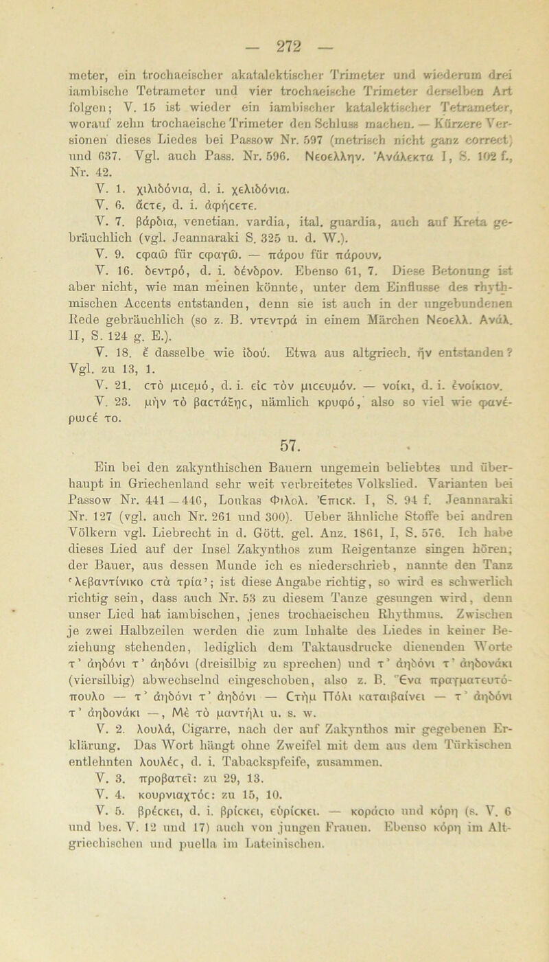 meter, ein trochaoißclier akatalektisclier Trimeter und wiederum drei iambißclie Tetrametor und vier trochaeiHche Trimeter derßelben Art folgen; V. 15 ist wieder ein iambischer katalektisclier Tetrameter, wonauf zehn trochaeische Trimeter den Schluss machen. — Kürzere Ver- sionen dieses Liedes bei Passow Nr. 507 (metrisch nicht ganz correct) und 037. Vgl. auch Pass. Nr. 590. NeoeXXrjv. ’AvdXeKxa I, S. \<)2 {., Nr. 42. V. 1. d. i. xeXibövia. V. 0. d. i. dqpricexE. V. 7. ßdphia, venetian. vardia, ital. guardia, auch auf Kreta ge- bräuchlich (vgl. Jeannaraki S. 325 u. d. W.). V. 9. ccpaü) für cqjaYU). — irdpou für udpouv, V. 16. hevxpö, d. i. b^vöpov. Ebenso 61, 7. Diese Betonung ist aber nicht, wie man meinen könnte, unter dem Einflüsse des rhyth- mischen Accents entstanden, denn sie ist auch in der ungebundenen Kede gebräuchlich (so z. B. vxevxpd in einem Märchen NeocXX. AvdX. II, S. 124 g. E.). V. 18. ^ dasselbe wie iöoO. Etwa aus altgriech. fjv entstanden? Vgl. zu 13, 1. V. 21. cxö picepö, d. i. de xöv piceupöv. — voiki, d. i. ^voikiov. V. 23. ptiv xö ßacxd£i;)c, uämlich Kpuqpö, also so viel wie <pavi- pujc^ xo. 57. Ein bei den zakynthischen Bauern ungemein beliebtes und über- haupt in Griechenland sehr weit verbreitetes Volkslied. Varianten bei Passow Nr. 441 —440, Loukas OiXoX. ’Gmc«. I, S. 94 f. Jeannaraki Nr. 127 (vgl. auch Nr. 261 und 300). Ueber ähnliche Stofi'e bei andren Völkern vgl. Liebrecht in d. Gött. geh Anz. 1861, I, S. 576. Ich habe dieses Lied auf der Insel Zakynthos zum Eeigentanze singen hören; der Bauer, aus dessen Munde ich es niederschrieb, nannte den Tanz 'XeßavxiviKO exd xpia’; ist diese Angabe richtig, so wird es schwerlich richtig sein, dass auch Nr. 53 zu diesem Tanze gesimgen wird, denn unser Lied hat iambischen, jenes trochaeischeu Rhythmus. Zwischen je zwei Halbzeilen werden die zum Inhalte des Liedes in keiner Be- ziehung stehenden, lediglich dem Taktausdrucke dienenden Worte x’ äpbövi X* dpöövi (dreisilbig zu sprechen) und x’ djibövi x’ äpbovdiKi (viersilbig) abwechselnd eingeschoben, also z. B. Gva irpaTpaxeuxö- TTOuXo — x’ diiöövi x’ dpöövi — CxiYu TTöXi Kuxaißaivei — x’ dpöövi t’ dpbovdKi —, xö pavxijXi u. s. w. V. 2. XouXd, Cigarre, nach der auf Zakynthos mir gegebenen Er- klärung. Das Wort hängt ohne Zweifel mit dem aus dem Türkischen entlehnten XouX^c, d. i. Tabackspfeife, zusammen. V. 3. irpoßaxei: zu 29, 13. V. 4. Koupviaxxöc: zu 15, 10. V. 5. ßpdcKGi, d. i. ßp(cK€i, eOpicKeu — Kopdcjo und KÖpp (s. V. 6 und bes. V. 12 uud 17) auch von juugeu Eraueu. Ebenso KÖpp im Alt- griechischen und puella im Lateinischen.