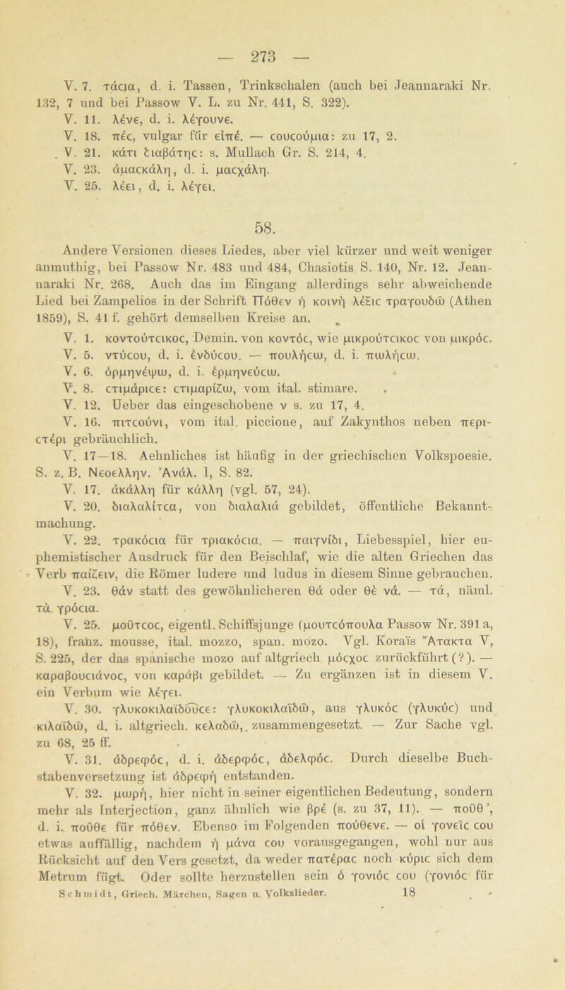 V. 7. Toicia, d. i. Tassen, Trinkschalen (auch bei Jeannaraki Nr. 132, 7 und bei Passow V. L. zu Nr. 441, S. 322). V. 11. X^ve, d. i. X^YOuve. V. 18. TT^c, vulgär für eiir^. — coucoij|uia: zu 17, 2. . V. 21. KOtTi tiaßdiric: s. Mullach Gr. S. 214, 4. V. 23. d|uacKctXr|, d. i. laacxdXri. V. 25. X^ei, d. i. X^ye*. 58. Andere Versionen dieses Liedes, aber viel kürzer und weit weniger aumutbig, bei Passow Nr. 483 und 484, Cbasiotis S. 140, Nr. 12. .Tean- naraki Nr. 268. Auch das im Eingang allerdings sehr abweichende Lied bei Zanipelios iu der Schläft TTöOev i) koivi') X^Hic xpaYOubui (Athen 1859), S. 41 f. gehört demselben Kreise an. V. 1. KOVTOUTCIKOC, Demiu. von kovtöc, wie ilukpoutcikoc von pinpöc. V. 5. vTLicou, d. i. ^vhOcou. — trouXricu), d. i. muXpciu. V. 6. öpprjvdipui, d. i. fppiiveücuj. V. 8. CTipdpice: cxipapiCui, vom ital. stimare. V. 12. üeber das eingoschobene v s. zu 17, 4. V. 16. TTiTcoOvi, vom ital. piccione, auf Zakjnthos neben irepi- CT^pi gebräuchlich. V. 17—18. Aehnliches ist häufig in der griechischen Volkspoesie. S. z. B. NeoeXXrjv. ’AvdX. I, S. 82. V. 17. dKdXXp für KdXXri (vgl. 57, 24). V. 20. biaXaXirca, von öiaXaXid gebildet, öffentliche Bekannt- machung. V. 22. TpaKÖcm für TpmKÖcia. — iraiYvibi, Liebesspiel, hier eu- phemistischer Ausdruck für den Beischlaf, wie die alten Griechen das » Verb iraiCeiv, die Römer ludere und ludus iu diesem Sinne gebrauchen. V. 23. 0dv statt des gewöhnlicheren 0d oder 0^ vd. — rd, näml. TÜ, Ypöcia. V. 25. poÖTCOC, eigentl. Schiffsjunge (pouTcdirouXa Passow Nr. 391 a, 18), fraüz. mousse, ital. mozzo, span. mozo. Vgl. Korai's “AraKxa V, S. 225, der das spanische mozo auf altgriech pöcxoc zurückführt (?). — Kopaßoucidvoc, von Kopdßi gebildet. — Zu ergänzen ist iu diesem V. ein Verbum wie X^y^i- V. 30. Y^UKOKiXaibouce: Y^uKORiXaibüt, aus y^uköc (yXuküc) und KiXaiöm, d. i. altgriech. KeXabtl»,. zusammengesetzt. — Zur Sache vgl. zu 68, 25 ff. V. 31. dbpeqpöc, d. i. dbepcpöc, dbeXcpöc. Durch dieselbe Buch- stabenversetzung ist dbpecpr) entstanden. V. 32. pujpn, hier nicht in seiner eigentlichen Bedeutung, sondern mehr als Inteijection, ganz ähnlich wie ßpe (s. zu 37, 11). — tioOO’, d. i. troOOe für -irdOev. Ebenso im Folgenden Trou0eve. — ol YOveTc cou etwas auffällig, nachdem pdva cou vorausgegangen, wohl nur aus Rücksicht auf den Vers gesetzt, da weder uax^pac noch KÜpic sich dem Metrum fügt. Oder sollte herzustellen sein ö yoviöc cou (yoviöc für Scliniidt, Griech. Mürchvii, Sagen u. Volkslieder. 18